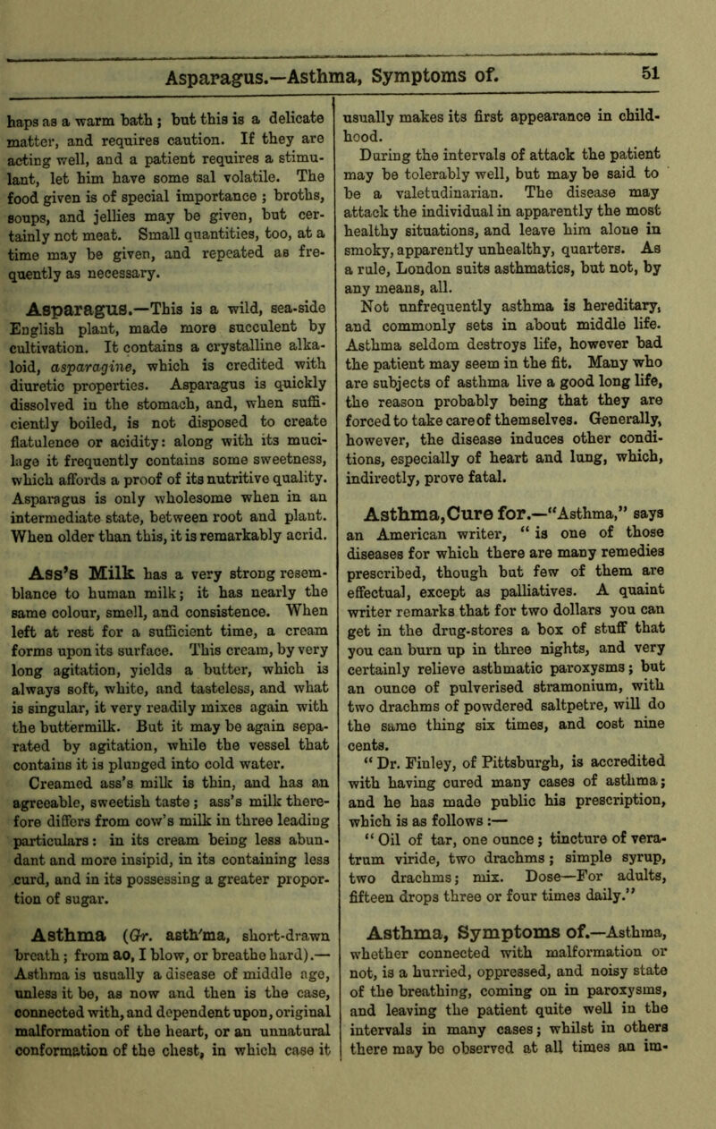 Asparagus.—Asthma, Symptoms of. haps as a warm hath ; but this is a delicate matter, and requires caution. If they are acting well, and a patient requires a stimu- lant, let him have some sal volatile. The food given is of special importance ; broths, soups, and jellies may be given, but cer- tainly not meat. Small quantities, too, at a time may be given, and repeated as fre- quently as necessary. Asparagus.—This is a wild, sea-side English plant, made more succulent by cultivation. It contains a crystalline alka- loid, asparagine, which is credited with diuretic properties. Asparagus is quickly dissolved in the stomach, and, when suffi- ciently boiled, is not disposed to create flatulence or acidity: along with its muci- lage it frequently contains some sweetness, which affords a proof of its nutritive quality. Asparagus is only wholesome when in an intermediate state, between root and plant. When older than this, it is remarkably acrid. Ass’s Milk has a very strong resem- blance to human milk; it has nearly the same colour, smell, and consistence. When left at rest for a sufficient time, a cream forms upon its surface. This cream, by very long agitation, yields a butter, which is always soft, white, and tasteless, and what is singular, it very readily mixes again with the buttermilk. But it may be again sepa- rated by agitation, while the vessel that contains it is plunged into cold water. Creamed ass’s millc is thin, and has an agreeable, sweetish taste; ass’s milk there- fore differs from cow’s milk in three leading particulars: in its cream being less abun- dant and more insipid, in its containing less curd, and in its possessing a greater propor- tion of sugar. Asthma (Qr. asth^ma, short-drawn breath; from ao, I blow, or breathe hard).— Asthma is usually a disease of middle ago, unless it be, as now and then is the case, connected with, and dependent upon, original malformation of the heart, or an unnatural conformation of the chest, in which case it usually makes its first appearance in child- hood. Daring the intervals of attack the patient may be tolerably well, but may be said to be a valetudinarian. The disease may attack the individual in apparently the most healthy situations, and leave him alone in smoky, apparently unhealthy, quarters. As a rule, London suits asthmatics, but not, by any means, all. Not unfrequently asthma is hereditary, and commonly sets in about middle life. Asthma seldom destroys life, however bad the patient may seem in the fit. Many who are subjects of asthma live a good long life, the reason probably being that they are forced to take care of themselves. Generally, however, the disease induces other condi- tions, especially of heart and lung, which, indirectly, prove fatal. Asthma,Cure for.—“Asthma,” says an American writer, “ is one of those diseases for which there are many remedies prescribed, though but few of them are effectual, except as palliatives. A quaint writer remarks that for two dollars you can get in the drug-stores a box of stuff that you can burn up in three nights, and very certainly relieve asthmatic paroxysms; but an ounce of pulverised stramonium, with two drachms of powdered saltpetre, will do the same thing six times, and cost nine cents. “ Dr. Finley, of Pittsburgh, is accredited with having cured many cases of asthma; and he has made public his prescription, which is as follows :— “ Oil of tar, one ounce; tincture of vera- trum viride, two drachms; simple syrup, two drachms; mix. Dose—For adults, fifteen drops three or four times daily.” Asthma, Symptoms of.—Asthma, whether connected with malformation or not, is a hurried, oppressed, and noisy state of the breathing, coming on in paroxysms, and leaving the patient quite well in the intervals in many cases; whilst in others there may be observed at all times an im-