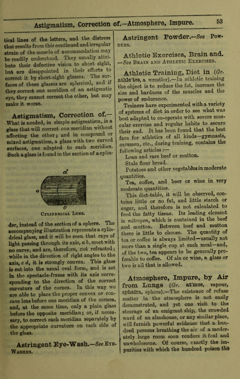 Astigniatisiii, Correction of.—Atmosphere, Impure. tical lines of the letters, and the distress that results from this continued and irregular strain of the muscle of accommodation may be readily understood. They usually attri- bute their defective vision to short sight, bub are disappointed in their efforts to correct it by short-sight glasses. The sur- faces of these glasses are spherical, and if they correct one meridian of an astigmatic eye, they cannot correct the other, but may make it worse. Astigmatism, Correction of.— What is needed, in simple astigmatism, is a glass that will correct one meridian without affecting the other j and in compound or mixed astigmatism, a glass with two curved surfaces, one adapted to each meridian. Such a glass is found in the section of a cylin- d o CtLINDBICA.Ii Lbns. der, instead of the section of a sphere. The accompanying illustration represents a cylin- drical glass, and it will be seen that rays of light passing through its axis, a b, meet with no curve, and are, therefore, not refracted; while in the direction of right angles to the axis, c d, it is strongly convex. This glass is cut into the usual oval form, and is set in the spectacle-frame with its axis corre- sponding to the direction of the correct curvature of the cornea. In this way we are able to place the proper convex or con- cave lens before one meridian of the cornea, and, at the same time, only a plain glass before the opposite meridian; or, if neces- sary, to correct each meridian separately by the appropriate curvature on each side of the glass. Astringent Eye-Wash.—See Eye- Washes. Astringent Powder.—5fee Pow- ders. Athletic Exercises, Brain and. —Sfee Brain and Athletic Exercises. Athletic Training, Diet in {Gr. atMe'tes, a wrestler).—In athletic training the object is to reduce the fat, increase the size and hardness of the muscles and the power of endurance. Trainers have experimented with a variety of systems of diet in order to see what was best adapted to co-operate with severe mus- cular exercise and regular habits to secure their end. It has been found that the best fare for athletics of all kinds—gymnasts, oarsmen, etc., during training, contains the following articles:— Lean and rare beef or mutton. Stale flour bread. Potatoes and other vegetables in moderate quantities. Tea, coffee, and beer or wine in very moderate quantities. This diet-table, it will be observed, con- tains little or no fat, and little starch or sugar, and therefore is not calculated to feed the fatty tissue. Its leading element is nitrogen, which is contained in the beef and mutton. Between beef and mutton there is little to choose. The quantity of tea or coffee is always limited—usually not more than a single cup at each meal—and, of the two, tea appears to be generally pre- ferahle to coffee. Of ale or wine, a glass or two is all that is allowed. Atmosphere, Impure, by Air from Lungs (Gr. at'mos, vapour, sphaira, sphere).—The existence of refuse matter in the atmosphere is not easily demonstrated, and yet one visit to the steerage of an emigrant ship, the crowded ward of an almshouse, or any similar place, will furnish powerful evidence that a hun- dred persons breathing the air of a moder- ately large room soon renders it foul and unwholesome. Of course, exactly the im- purities with which the hundred poison thd