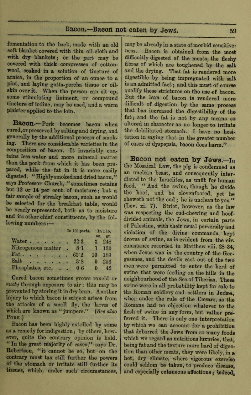 fomentation to the bact, made with an old 8oft blanket covered with thin oil-cloth and with dry blankets; or the part may be covered with thick compresses of cotton- wool, soaked in a solution of tincture of arnica, in the proportion of an ounce to a pint, and laying gutta-percha tissue or oil- skin over it. When the person can sit up, some stimulating liniment, or compound tincture of iodine, may be used, and a warm plaister applied to the loin. Bacon.—Pork becomes bacon when cured, or preserved by salting and drying, and generally by the additional process of smok- ing. There are considerable varieties in the composition of bacon. It invariably con- tains less water and more mineral matter than the pork from which it has been pre- pared, while the fat in it is more easily digested. ‘ ‘ Highly smoked and dried bacon, ’ ’ says Professor Church, “sometimes retains but 12 or 14 per cent, of moisture; but a fair sample of streaky bacon, such as would be selected for the breakfast table, would be nearly represented, both as to moisture and its other chief constituents, by the fol- lowing numbers:— In 100 parts. In 1 lb. oz. gr. Water . 22-3 3 248 Kitrogenous matter . 8-1 1 130 Fat 10 189 Salt 0 25G Phospliates, etc. . . 0-6 0 42 Cured bacon sometimes grows rancid or rusty through exposure to air ; this may bo prevented by storing it in dry bran. Another injury to which bacon is subject arises from the attacks of a small fly, the larvse of which are known as “jumpers.” {8ee also Pork.) Bacon has been highly extolled by some as a remedy for indigestion; by others, how- ever, quite the contrary opinion is held. “ In the great majority of cases,” says Dr. Eobertson, “it cannot be so, but on the contrary must tax still further the powers of the stomach or irritate still further its tissues^ which, under such circumstances, may be already in a state of morbid sensitive- ness. Bacon is obtained from the most diflBcultly digested of the meats, the fleshy fibres of which are toughened by the salt and the drying. That fat is rendered more ^gestible by being impregnated with salt is an admitted fact; and this must of course qualify these strictures on the use of bacon. But the lean of bacon is rendered more difficult of digestion by the same process that has increased the digestibility of the fat 5 and the fat is not by any means so altered in character as no longer to irritate the debilitated stomach. I have no hesi- tation in saying that in the greater number of cases of dyspepsia, bacon does harm.” Bacon not eaten by Jews.—in the Mosaical Law, the pig is condemned as an unclean beast, and consequently inter- dieted to the Israelites, as unfit for human food. “ And the swine, though he divide the hoof, and be clovenfooted, yet he cheweth not the cud ; he is unclean to you ” (Lev. xi. 7). Strict, however, as the law was respecting the cud-chewing and hoof- divided animals, the Jews, in certain parts of Palestine, with their usual perversity and violation of the divine commands, kept droves of swine, as is evident from the cir- cumstance recorded in Matthew viii. 28-34, when Jesus was in the country of the Ger- gesenes, and the devils cast out of the two men were permitted to enter the herd of swine that were feeding on the hills in the neighbourhood of the Sea of Tiberias. These swine were in all probability kept for sale to the Roman soldiery and settlers in Judsea, wher. under the rule of the Caesars, as the Romans had no objection whatever to the flesh of swine in any form, but mther pre- ferred it. There is only one interpretation by which we can account for a prohibition that debarred the Jews from so many foods which we regard as nutritious luxuries, that, being fat and the texture more hard of diges- tion than other meats, they were likely, in a hot, dry climate, where vigorous exercise could seldom be taken, to produce disease, and especially cutaneous affections; indeed,