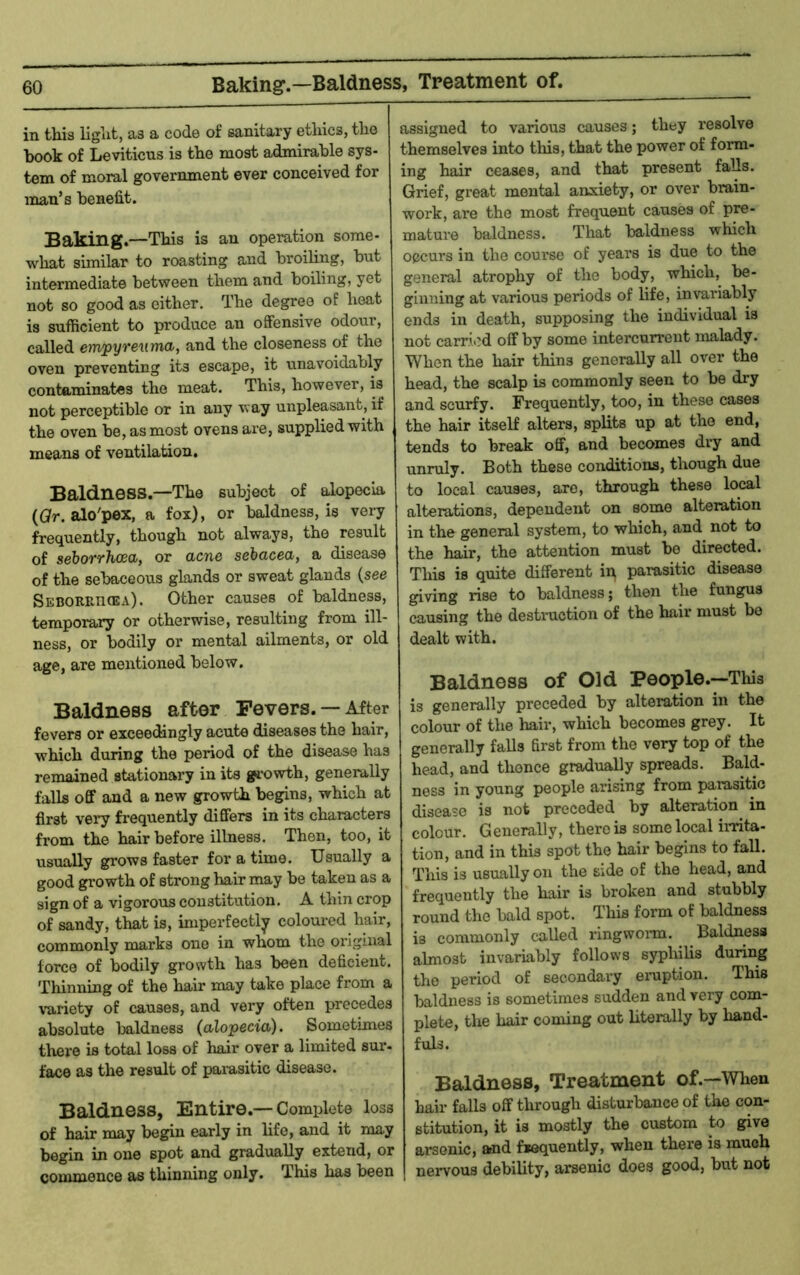 Baking.—Baldness, Treatment of. in this light, as a code of sanitary ethics, the book of Leviticns is the most admirable sys- tem of moral government ever conceived for man’s benefit. Baking.—This is an operation some- what similar to roasting and broiling, but intermediate between them and boiling, yet not so good as either. The degree of heat is sufficient to produce an offensive odour, called empyreuma, and the closeness of the oven preventing its escape, it unavoidably contaminates the meat. This, however, is not perceptible or in any way unpleasant, if the oven be, as most ovens ai’e, supplied with means of ventilation. Baldness.—The subject of alopecia (ar. alo'pex, a fox), or baldness, is very frequently, though not always, the result of sehorrhcea, or acne sehacea, a disease of the sebaceous glands or sweat glands {see Seborrhoea). Other causes of baldness, temporary or otherwise, resulting from ill- ness, or bodily or mental ailments, or old age, are mentioned below. Baldness after Fevers. — Aftor fevers or exceedingly acute diseases the hair, which during the period of the disease has remained stationary in its gi'owth, generally falls off and a new growth begins, which at first very frequently differs in its characters from the hair before illness. Then, too, it usually grows faster for a time. Usually a good gi'owth of strong hair may be taken as a sign of a vigorous constitution. A thin crop of sandy, that is, imperfectly coloured hair, commonly marks one in whom the original force of bodily growth has been deficient. Thinning of the hair may take place from a \-ariety of causes, and very often precedes absolute baldness (alopecia). Sometimes there is total loss of hair over a limited sur- face as the result of paiasitic disease. Baldness, Entire.— Complete loss of hair may begin early in hfe, and it may begin in one spot and gradually extend, or commence as thinning only. This has been assigned to various causes; they resolve themselves into this, that the power of form- ing hair ceases, and that present falls. Grief, great mental anxiety, or over brain- work, are the most frequent causes of pre- mature baldness. That baldness which occurs in the course of years is due to the general atrophy of the body, which, be- ginning at various periods of life, invariably ends in death, supposing the individual is not carried off by some intercurrent malady. When the hair thins generally all over the head, the scalp is commonly seen to be dry and scurfy. Frequently, too, in these cases the hair itself alters, splits up at the end, tends to break off, and becomes dry and unruly. Both these conditiona, though due to local causes, are, through these local alterations, dependent on some alteration in the general system, to which, and not to the hair, the attention must bo directed. This is quite different in parasitic disease giving rise to baldness; then the fungus causing the destmction of the hair must be dealt with. Baldness of Old People.—This is generally preceded by alteration in the colour of the hair, which becomes grey. It generally falls first from the very top of the head, and thonce gradually spreads. Bald- ness in young people arising from parasitic disease is not preceded by alteration^ in colour. Generally, there is some local irrita- tion, and in this spot the hair begins to fall. This is usually on the side of the head, and frequently the hair is broken and stubbly round the bald spot. This form of baldness is commonly called ringwoim. Baldness almost invariably follows syphilis during the period of secondary eniption. This baldness is sometimes sudden and very com- plete, the hair coming out literally by hand- fuls. Baldness, Treatment of.—When hair falls off through disturbance of the con- stitution, it is mostly the custom to give arsenic, and frequently, when there is much nervous debility, arsenic does good, but not