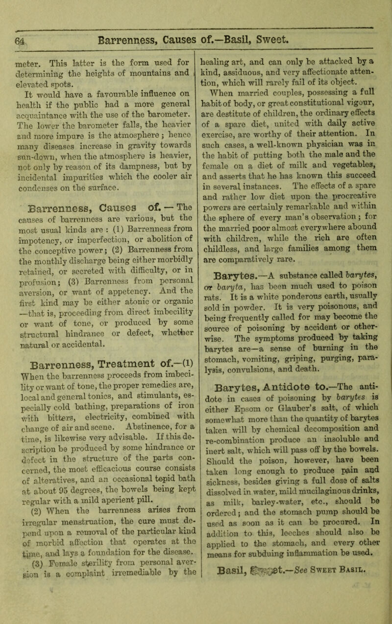 meter. This latter is the form used for determining the heights of mountains and ) elevafed spots. It would have a favoumhle influence on health if the public had a more general acquaintance with the use of the barometer. The lower the barometer falls, the heavier and more impure is the atmosphere ; hence many diseases increase in gravity towards sun-down, when the atmosphere is heavier, not only by reason of its dampness, but by incidental impurities which the cooler air condenses on the sui’face. Barrenness, Causes of. — The causes of barrenness are various, but the most usual kinds are : (1) Barrenness from impotency, or imperfection, or abolition of the conceptive power; (2) Barrenness from the montldy discharge being either morbidly retained, or secreted with difficulty, or in profusion; (3) Barrenness from personal aversion, or want of appetency. And the first kind may be either atonic or organic —that is, proceeding from direct imbecility or want of tone, or produced by some structural hindrance or defect, whether natural or accidental. Barrenness, Treatment of.—(i) When the barrenness proceeds from imbeci- lity or want of tone, the proper remedies are, local and geneml tonics, and stimulants, es- pecially cold bathing, preparations of iron with bitters, electricity, combined with change of air and scene. Abstinence, for a time, is likewise very advisable. If this de- scription be produced by some hindrance or defect in the structure of the parts con- cerned, the most efficacious course consists of alteratives, and an occasional tepid bath at about 95 degrees, the bowels being kept regular with a mild aperient pill. (2) When the barrenness arises from irregular menstruation, the cure must de- pend upon a removal of the particular kind of morbid affection that operates at the time, and lays a foundation for the disease. (3) Female stei’ihty from personal aver- sion is a complaint in’emediable by the healing art, and can only be attaclced by a kind, assiduous, and very affectionate atten- tion, which will rarely fail of its object. When married couples, possessing a full habit of body, or great constitutional vigour, are destitute of children, the ordinary effects of a spare diet, united with daily active exercise, are worthy of their attention. In such cases, a well-known physician was in the habit of putting both the male and the female on a diet of milk and vegetables, and asserts that he has known this succeed in several instances. The effects of a spare and rather low diet upon the procreative powers are certainly remarkable and within the sphere of every man’s observation ; for the married poor almost everywhere abound with children, wdiile the rich are often childless, and large families among them are comparatively rare. Barytes.—A substance called harytes. Oft baryta, has been much used to poison rats. It is a white ponderous earth, usually sold in powder. It is very poisonous, and being frequently called for may become the source of poisoning by accident or other- wise. The symptoms produced by taking barytes are—a sense of burning in the stomach, vomiting, griping, purging, para- lysis, convulsions, and death. Barytes, Antidote to.—The anti- dote in cases of poisoning by barytes is either Epsom or Glauber’s salt, of wliich somewliat more tlian the quantity of barytes taken will by chemical decomposition and re-combination produce an insoluble and inert salt, which will pass off by the bowels. Should the poison, however, have been taken long enough to produce pain and sickness, besides giving a full dose of salts dissolved in water, mild mucilaginous drinks, as milk, barley-water, etc., should be ordered; and the stomach pump should be used as soon as it can bo procured. In addition to this, leeches should also bo applied to the stomach, and every other means for subduing inflammation be used. Basil, Sweet Basil.