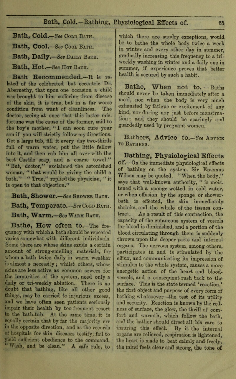 Bath, Cold.—/See Cold Bath. Bath, Cool,—See Cool Bath. Bath, Daily.—/Sfee Daily Bath. Bath, Hot.—See Hot Bath. Bath Recommended.—It is re- lated of the celebrated but eccentric Dr. Abernethy, that upon one occasion a child was brought to him suffering from disease of the skin, it is true, but in a far worse condition from want of cleanliness. The doctor, seeing at once that this latter mis- fortune was the cause of the former, said to the boy’s mother, “ I can soon cure your son if you will strictly follow my directions. Get a large tub, fill it every day two-thirds full of warm water, put the little fellow into it, and then rub him all over with the best Castile soap, and a coarse towel.” “ But, doctor,” exclaimed the astonished woman, “ that would be giving the child a bath.” “ True,” replied the physician, “it is open to that objection.” Bath, Shower.—See Shower Bath. Bath, Temperate.—See Cold Bath. Bath, Warm.—See Warm Bath. Bathe, How often to.—The fre- quency with which a bath should be repeated varies somewhat with different individuals. Some there are whose skins exude a certain amount of strong-smelling materials, for whom a bath twice daily in warm weather is almost a necessity j whilst others, whose skins are less active as common sewers for the impurities of the system, need only a daily or tri-weekly ablution. There is no doubt that bathing, like all other good things, may be carried to injurious excess, and we have often seen patients seriously impair their health by too frequent resort to the bath-tub. At the same time, it is equally certain that by far the majority en* in the opposite direction, and as the records of hospitals for skin diseases testify, fail to yield sufficient obedience to the command, “ Wash, and be clean.” A safe rule, to which there are sundry exceptions, would be to bathe the whole body twice a week in winter and every other day in summer, gi-adually increasing this frequency to a tri- weekly washing in winter and a daily one in summer, if experience proves that better health is secured by such a habit. Bathe, When not to. — Baths should never bo taken immediately after a meal, nor when the body is very much exhausted by fatigue or excitement of any kind, nor during nor just before menstrua- tion ; and they should be sparingly and guardedly used by pregnant women. Bathers, Advice to.—See Advice to Bathers. Bathing, Physiological Effects of.—On the immediate physiological effects of bathing on the system. Sir Erasmus Wilson may be quoted. “When the body,” says that well-known authority, “ is mois- tened with a sponge wetted in cold water, or when effusion by the sponge or shower- bath is effected, the skin immediately shrinks, and the whole of the tissues con- tract. As a result of this conti-action, the capacity of the cutaneous system of vessels for blood is diminished, and a portion of the blood circulating through them is suddenly thrown upon the deeper parts and internal organs. The nervous system, among others, participates in and is stimulated by the efflux, and communicating its impression of stimulus to the whole system, causes a more energetic action of the heart and blood- vessels, and a consequent rush back to the surface. This is the state termed ‘reaction,’ the first object and purpose of every form of bathing whatsoever—the test of its utility and security. Eeaction is known by the red- ness of surface, the glow, the thrill of com- fort and warmth, which foUow the bath, and the bather should direct all his care to insuring this eflTect. By it the internal organs are relieved, respiration is lightened, the heart is made to beat calmly and freely, the mind feels clear and strong, the tone of
