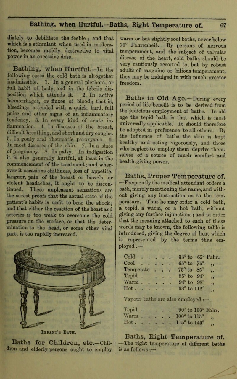 dlately to debilitate the feeble ; and that which is a stimulant when used in modera- tion, becomes rapidly destructive to vital power in an excessive dose. Bathing, when Hurtful.—In the following cases the cold bath is altogether inadmissible. 1. In a general plethora, or full habit of body, and in the febrile dis- position which attends it. 2. In active haemorrhages, or fluxes of blood; that is, bleedings attended with a quick, hard, full pulse, and other signs of an inflammatory tendency. 3. In every kind of acute in- flammation. 4. In diseases of the breast, diflicult breathing, and short and dry coughs. T). In gouty and I'heumatic paroxysms. 6. In most diseases of the skin. 7. In a state of pregnancy. 8. In palsy. In indigestion it is also generally hurtful, at least in the commencement of the treatment; and wher- ever it occasions chilliness, loss of appetite, languor, pain of the breast or bowels, or violent headaches, it ought to be discon- tinued. These unpleasant sensations are the surest proofs that the actual state of the patient’s habits is unfit to bear the shock; and that cither the reaction of the heart and arteries is too weak to overcome the cold pressure on the surface, or that the deter- mination to the head, or some other vital part, is too rapidly increased. Baths for Childreu, etc.—Chil- dren and elderly persons ought to employ warm or but slightly cool baths, never below 70° Fahrenheit. By persons of nervous temperament, and the subject of valvular disease of the heart, cold baths should be very cautiously resorted to, but by robust adults of sanguine or bdious temperament, they may be indulged in with much greater freedom. Baths in Old Ag©.—During every period of life benefit is to be derived from the judicious employment of baths. In old age the tepid bath is that which is most universally applicable. It should therefore be adopted in preference to all others. By the influence of baths the skin is kept healthy and acting vigoi’ously, and those who neglect to employ them deprive them- selves of a source of much comfort and health-giving power. Baths, Proper Temperaturo of. —Frequently the medical attendant orders a bath, merely mentioning the name, and with- out giving any instruction as to the tem- perature. Thus he may order a cold bath, a tepid, a warm, or a hot bath, without giving any fuiiher injunctions; and in order that the meaning attached to each of these words may be known, the following table is introduced, giving the degree of heat which is represented by the terms thus em- ployed ;— Cold 33° to 65°Fahr. Cool 65° to 75° „ Temperate . . . 75° to 85° ,, Tepid 85° to 94° „ Warm 94° to 98° ,, Hot 98° to 112° „ Vapour Laths are also employed : — Tepid 90° to 100° Fahr. Warm 100° to 115° „ Hot 115° to 140° „ Baths, Bight Temperature of. —The right temperature of different bath* is as follows :—