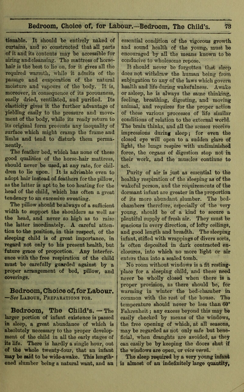 tionable. It should be entirely naked of curtains, and so constracted that all parts of it and its contents may be accessible for airing and cleansing. The mattress of horse- hair is the best to lie on, for it gives all the I’equired warmth, while it admits of the passage and evaporation of the natural moisture and vapours of the body. It is, moreover, in consequence of its poi-ousness, easily dried, ventilated, and purified. Its elasticity gives it the further advantage of yielding easily to the pressure and move- ment of the body, while its ready return to its original form prevents any inequality of surface which might ciump the fi-ame and limbs and tend to disturb them perma- nently. The feather bed, which Las none of these good qualities of the horse-hair mattress, should never be used, at any rate, for chil- dren to lie upon. It is advisable even to adopt hair instead of feathers for the pillow, as the latter is apt to be too heating for the head of the child, which has often a great tendency to an excessive sweating. The pillow should be always of a sufficient width to support the shoulders as well as the head, and never so high as to raise the latter inordinately. A careful atten- tion to the position, in this respect, of the sleeping child is of great importance, in regard not only to his present health, but future grace of proportion. Any interfer- ence with the free respiration of the child must be carefully guarded against by a proper arrangement of bed, pillow, and coverings. Bedroom, Choice of, for Labour. See Labour, Preparations tor. Bedroom, The Child’s. — The larger portion of infant existence is passed in sleep, a great abundance of which is absolutely necessary to the proper develop- ment of the child in all the early stages of its life. There is hardly a single hour, out of the whole twenty-four, that an infant may be said to be wide-awake. This length- ened slumber being a natural want, and an essential condition of the vigorous growth and sound health of the young, must be encouraged by all the means known to be conducive to wholesome repose. It should never be forgotten that sleep does not withdraw the human being from subjugation to any of the laws which govern health and life during wakefulness. Awake or asleep, he is always the same thinking, feeling, breathing, digesting, and moving animal, and requires for the proper action of these various processes of life similar conditions of relation to the external world. The brain thinks, and aU the senses receive impressions during sleep; for even the closed eye will open to a sudden glare of light, the lungs respire with undiminished force, the organs of digestion stop not in their work, and the muscles continue to act. Purity of air is just as essential to the healthy respiration of the sleeping as of the wakeful person, and the requirements of the dormant infant are greater in the proportion of its more abundant slumber. The bed- chambers therefore, especially of the vei’y young, should be of a kind to secure a plentiful supply of fresh air. They must be spacious in every direction, of lofty ceilings, and good length and breadth. The sleeping infant, stifled with wrappings of divers sorts, is often deposited in dark contracted en- closures, into which no more light or air enters tlian into a sealed tomb. No room without windows is a fit resting- place for a sleeping child, and these need never be wholly closed when there is a proper provision, as there should be, for warming in winter the bed-cliamber in common with the rest of the house. The temperature should never be less than 60® Fahrenheit; any excess beyond this may be easily checked by means of the windows, the free opening of which, at all seasons, may be regarded as not only safe but bene- ficial, when dmughts are avoided, as they can easily be by keeping the doors shut if the windows are open, or vice vers&. I The sleep required by a very young info,nl 1 is almost of an indefinitely large quantity,