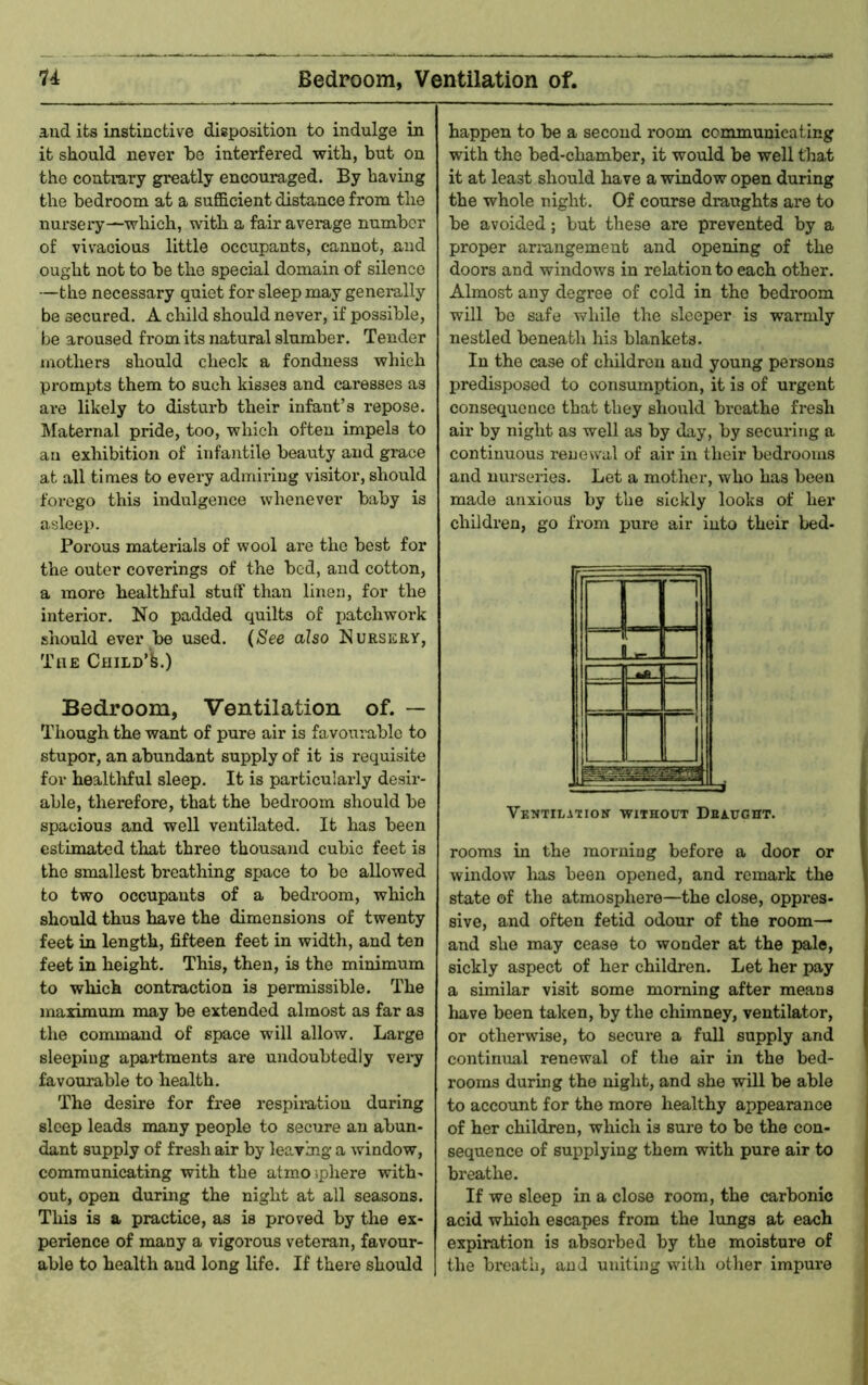 u Bedroom, Ventilation of. and its instinctive disposition to indulge in it should never be interfered with, but on the contrary greatly encouraged. By having the bedroom at a sufficient distance from the nursery—which, with a fair average number of vivacious little occupants, cannot, and ought not to be the special domain of silence —the necessary quiet for sleep may generally be secured, A child should never, if possible, be aroused from its natural slumber. Tender mothers should check a fondness which prompts them to such kisses and caresses as are likely to disturb their infant’s repose. IMaternal pride, too, which often impels to an exhibition of infantile beauty and grace at all times to every admii-ing visitor, should forego this indulgence whenever baby is asleep. Porous materials of wool are the best for the outer coverings of the bed, and cotton, a more healthful stuff than linen, for the interior. No padded quilts of patchwork should ever be used. (See also Nursery, The Child’fe.) Bedroom, Ventilation of. — Though the want of pure air is favourable to stupor, an abundant supply of it is requisite for healtliful sleep. It is particularly desir- able, therefore, that the bedroom should be spacious and well ventilated. It has been estimated that three thousand cubic feet is the smallest breathing space to be allowed to two occupants of a bedroom, which should thus have the dimensions of twenty feet in length, fifteen feet in width, and ten feet in height. This, then, is the minimum to which contraction is permissible. The maximum may be extended almost as far as the command of space will allow. Large sleepiug apai*tments are undoubtedly vei*y favourable to health. The desire for free respimtion during sleep leads many people to secure an abun- dant supply of fresh air by leaving a window, communicating with the atmoiphere with- out, open during the night at all seasons. This is a practice, as is proved by the ex- perience of many a vigorous veteran, favour- able to health and long life. If there should happen to be a second room communicating with the bed-chamber, it would be well that it at least should have a window open during the whole night. Of course draughts are to be avoided; but these are prevented by a proper ariungement and opening of the doors and windows in relation to each other. Almost any degree of cold in the bedroom will bo safe while the sleeper is warmly nestled beneath his blankets. In the case of children and young persons predisposed to consumption, it is of urgent consequence that they should breathe fresh air by night as well as by day, by securing a continuous renewal of air in their bedrooms and uursenes. Let a mother, who has been made anxious by the sickly looks of her children, go from pure air into their bed- H y R 1 •£-1 1- 1 1 1 1 Vkntilation without Dbaught. rooms in the morning before a door or window lias been opened, and remark the state of the atmosphere—the close, oppres- sive, and often fetid odour of the room— and she may cease to wonder at the pale, sickly aspect of her children. Let her pay a similar visit some morning after means have been taken, by the chimney, ventilator, or otherwise, to secure a full supply and continual renewal of the air in the bed- rooms during the night, and she will be able to account for the more healthy appearance of her children, which is sure to be the con- sequence of supplying them with pure air to breathe. If we sleep in a close room, the carbonic acid which escapes from the lungs at each expiration is absorbed by the moisture of the bi*eatb, and uniting with other impure