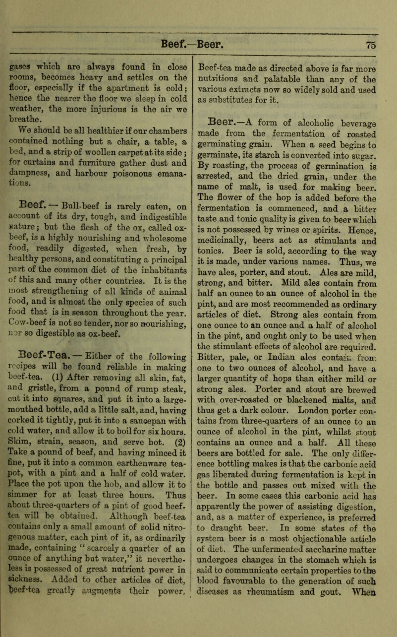 gases which are always found in close rooms, becomes heavy and settles on the floor, especially if the apartment is cold; hence the nearer the floor we sleep in cold weather, the more injurious is the air we breathe. We should be all healthier if our chambers contained nothing but a chair, a table, a bed, and a strip of woollen cai-petatits side; for curtains and furniture gather dust and dampness, and harbour poisonous emana- tions. Beef. — Bull-beef is lurely eaten, on account of its dry, tough, and indigestible Kature; but the flesh of the ox, called ox- beef, is a highly nourishing and wholesome food, readily digested, when fresh, by healthy persons, and constituting a principal part of the common diet of the inhabitants of this and many other countries. It is the most strengthening of all kinds of animal food, and is almost the only species of such food that is in season throughout the year. Cow-beef is not so tender, nor so nourishing, nor so digestible as ox-beef. Boof-Tofl. — Either of the following recipes will be found reliable in making beef-tea. (1) After removing all skin, fat, and gristle, from a pound of immp steak, cut it into squares, and put it into a large- mouthed bottle, add a little salt, and, having corked it tightly, put it into a saucepan with cold water, and allow it to boil for six hours. Skim, strain, season, and serve hot. (2.) Take a pound of beef, and having minced it fine, put it into a common earthenware tea- pot, with a pint and a half of cold water. Place the pot upon the hob, and allow it to simmer for at least three hours. Thus about three-quarters of a pint of good beef- tea will be obtained. Although beef-tea contains only a small amount of solid nitro- genous matter, each pint of it, as ordinarily made, containing “ scarcely a quarter of an ounce of anything but water,” it neverthe- less is possessed of groat nutrient power in sickness. Added to other articles of diet, bpef-tea greatly a^^gnients their power, Beef-tea made as directed above is far more nutritious and palatable than any of the various extracts now so widely sold and used as substitutes for it. BGGr.—A form of alcoholic beverage made fx’om the fermentation of roasted germinating grain. When a seed begins to germinate, its starch is converted into sugar. By roasting, the process of germination is arrested, and the dried giuin, under the name of malt, is used for making beer. The flower of the hop is added before the fermentation is commenced, and a bitter taste and tonic quality is given to beer which is not possessed by wines or spirits. Hence, medicinally, beers act as stimulants and tonics. Beer is sold, according to the way it is made, under various names. Thus, we have ales, porter, and stout. Ales are mild, strong, and bitter. Mild ales contain from half an ounce to an ounce of alcohol in the pint, and are most recommended as ordinary articles of diet. Strong ales contain from one ounce to an ounce and a half of alcohol in the pint, and ought only to be used when the stimulant effects of alcohol are required. Bitter, pale, or Indian ales contain trom one to two ounces of alcohol, and have a larger quantity of hops than either mild or strong ales. Porter and stout are brewed with over-roasted or blackened malts, and thus get a dark colour. London porter con- tains from three-quarters of an ounce to an ounce of alcohol in the pint, wliilst stout contains an ounce and a half. All these beers are bottled for sale. The only differ- ence bottling makes is that the carbonic acid gas liberated during fermentation is kept in the bottle and passes out mixed with the beer. In some cases this carbonic acid has apparently the power of assisting digestion, and, as a matter of experience, is preferred to draught beer. In some states of the system beer is a most objectionable article of diet. The unfermented saccharine matter undergoes changes in the stomach which is said to communicate certain properties to the blood favourable to the generation of such diseases as rheumatism and gout. When