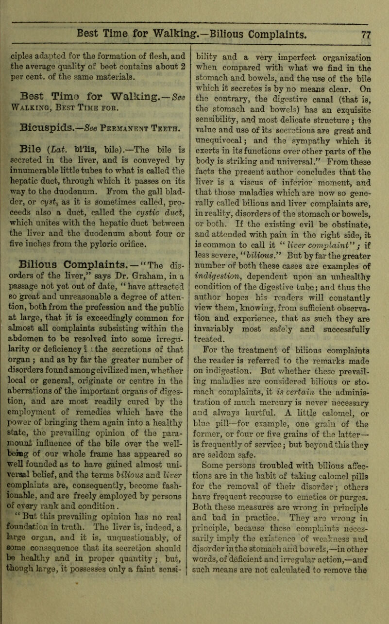 ciples adapted for the formation of flesh, and the average quality of beet contains about 2 per cent, of the same materials. Best Time for Walking. — Walking, Best Time for. Bicuspids.—/See Permanent Teeth. Bile {Lat. bflis, bile).—The bile is secreted in the liver, and is conveyed by innumemble little tubes to -what is called the hepatic duct, through which it passes on its way to the duodenum. From the gall blad- der, or cyst^ as it is sometimes called, pro- ceeds also a duct, called the cystic duct, which unites with the hepatic duct between the liver and the duodenum about four or five inches from the pyloric orifice. Bilious Complaints. —“The dis- orders of the liver,” says Dr. Graham, in a passage not yet out of date, “ have attracted BO great and unreasonable a degree of atten- tion, both from the profession and the public at large, that it is exceedingly common for almost all complaints subsisting within the I abdomen to be resolved into some irregu- ! larity or deficiency I i the secretions of that ! organ ; and as by far the greater number of disorders found among civilized men, wliether local or general, originate or centre in the i aberrations of the important organs of diges- tion, and are most readily cured by the emiDloyment of remedies which have the power of bringing them again into a healthy state, the prevailing opinion of the para- mount influence of the bile over the well- bekig of our whole frame has appeared so well founded as to have gained almost uni- versal belief, and the teians bilious and liver j complaints are, consequently, become fash- I ionable, and are freely employed by persons of every ranlc and condition. “ But this prevailing opinion has no real foundation in trath. The liver is, indeed, a largo organ, and it is, unquestionably, of some consequence tliat its secretion should be healthy and in proper quantity j but, thoogh large, it possesses only a faint sensi- f I bility and a very imperfect organization when compared with what we find in the stomach and bowels, and the use of the bile wliich it secretes is by no means clear. On the contrary, the digestive canal (that is, the stomach and bowels) has an exquisite sensibility, and most delicate structure j the value and us© of its secretions are great and unequivocal; and the sympathy which it exerts in its functions over other parts of the body is striking and universal.” From these facts the present author concludes that the liver is a viscus of inferior momient, and that those maladies which are now so gene- rally called bilious and liver complaints are, in reality, disorders of the stomach or bowels, or both. If the existing evil be obstinate, and attended with pain in the right side, it is common to call it “ liver complaint” ; if less severe, ‘ ‘ bilious” But by far the greater number of both these cases are examples of indigestion, dependent upon an unhealthy condition of the digestive tube; and thus the author hopes his readers will constantly view them, knowing, from sufficient observa- tion and experience, that as such they are invariably most safely and successfully treated. For the treatment of bilious complaints the reader is referred to the remarks made on indigestion. But whether these prevail- ing maladies are considered bilious or sto- mach complaints, it is certain the adminis- tration of much mercury is never necessary and always hurtful. A little calomel, or blue pill—for example, one grain of the former, or four or five grains of the latter— is frequently of service; but beyond this they are seldom sa,fe. Some persons troubled with bilious affec- tions are in the habit of taking calomel piUs for the removal of their disorder; others have frequent recourse to emetics or purges. Both these measures are wrong in principle and bad in practice. They are wrong in principle, because those complaints neces- sarily imply the existence of weakness and disorder in the stomach and bowels,—in other words, of deficient and irregular action,—and such means are not calculated to remove the I