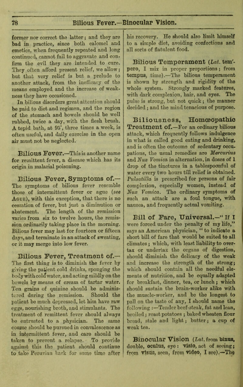 former nor correct the latter; and they are bad ill practice, since both calomel and emetics, when frequently repeated and long continued, cannot fail to aggravate and con- firm the e\dl they are intended to cure. They often afford present relief, we allow; but that very relief is but a prelude to another attack, from the inefiicacy of the means employed and the increase of weak- ness they have occasioned. In bilious disorders great attention should be paid to diet and regimen, and the region of the stomach and bowels should be well rubbed, twice a day, with the flesh brush. A tepid bath, at 95°, three times a week, is often useful, and daily exercise in the open air must not be neglected. Bilious Fever.—This is another name for remittent fever, a disease which has its origin in malarial poisoning. Bilious Fever, Symptoms of.— The symptoms of bilious fever resemble those of intermittent fever or ague {see Ague), with this exception, that there is no cessation of fever, but just a diminution or abatement. The length of the remission varies from six to twelve hours, the remis- sion ordinarily taking place in the morning. Bilious fever may last for fourteen or fifteen days, and terminate in an attack of sweating, or it may merge into low fever. Bilious Fever, Treatment of.— The first thing is to diminish the fever by giving the patient cold drinks, sponging the body with coldwater, and acting mildly on the bowels by means of cream of tartar water. Ten grains of quinine should be admihis- tered during the remission. Should the 13atient be much depressed, let him have raw eggs, nourishing broth, and stimulants. The treatment of remittent fever should always bo entrusted to a physician. The same course should be pursued in convalescence as in intermittent fever, and care should be taken to prevent a relapse. To provide against this the patient should continue to take Peruvian bark for some time after his recovery. He dbould also limit himself to a simple diet, avoiding confections and all sorts of flatulent food. Bilious Temperament {Lat. tem'- pero, I mix in proper proportions; from tempus, time).—The bilious temperament is shown by strength and rigidity of the whole system. Strongly marked features, with dark complexion, hair, and eyes. The pulse is strong, but not quick; the manner decided ; and the mind tenacious of purpose. Biliousness, Homceopathic Treatment of.—For an ordinary bilious attack, which frequently follows indulgence in what is called good eating and drinking, and is often the outcome of sedentary occu- pations, the usual remedies are Mercurius and Nux Vomica in alternation, in doses of 1 drop of the tinctures in a tablespoonful of water every two hours till relief is obtained. Pulsatilla is prescribed for persons of fair complexion, especially women, instead of Nux Vomica. The ordinary symptoms of such an attack are a foul tongue, with nausea, and frequently actual vomiting. Bill of Fare, Universal.—“ If I were forced under the penalty of my life,” says an American physician, “ to indicate a short bill of faro that would be suited to all climates ; which, with least liability to over- tax or undertax the organs of digestion, should diminish the delicacy of the weak and increase the strength of the strong; which should contain all the needful ele- ments of nutrition, and be equally adapted for breakfast, dinner, tea, or lunch ; which should sustain the brain-worker alike with the muscle-worker, and be the longest to pall on the taste of any, I should name the following :—Tender beef-steak, fat and lean, broiled; roast potatoes ; baked wheaten flour bread, stale and light; butter; a cup of weak tea. Binocular Vision (Lai. from binus, double, oculus, eye : visio, act of seeing; from vtsus, seen, from video, I see).—The