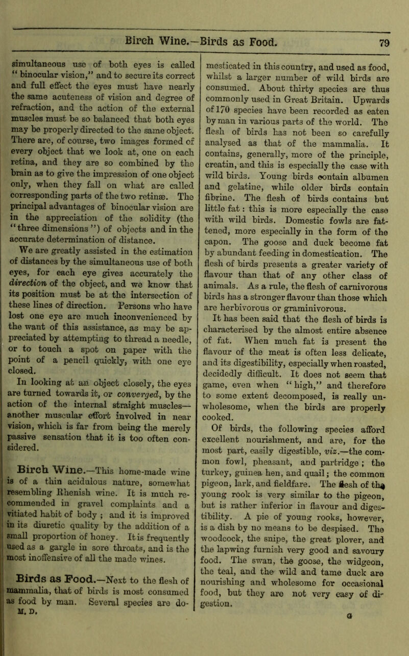 Birch Wine.—Birds as Food. simultaneous use of both eyes is called “ binocular vision,” and to secure its correct and full effect the eyes must have nearly the same acuteness of vision and degree of refraction, and the action of the external muscles must be so balanced that both eyes may bo properly directed to the same object. There are, of course, two images formed of every object that we look at, one on each retina, and they are so combined by the brain as to give the impression of one object only, when they fall on what are called corresponding parts of the two retinae. The principal advantages of binocular vision are in the appreciation of the solidity (the “three dimensions ”) of objects and in the , accurate determination of distance. We are greatly assisted in the estimation i of distances by the simultaneous use of both I eyes, for each eye gives accurately the direction of the object, and we know that its position must be at the intersection of these lines of direction. Persons who have I lost one eye are much inconvenienced by the want of this assistance, as may be ap- , preciated by attempting to thread a needle, 1 or to touch a spot on paper with the : point of a pencil quickly, with one eye i closed. In looking at an object closely, the eyes I are turned towards it, or converged, by the action of the internal straight muscles— 1 another muscular effort involved in near ' vision, which is far from being the merely i passive sensation that it is too often con- ! sidered. j Bircll W^inG.—This home-made wine I is of a thin acidulous nature, somewhat resembling Rhenish wine. It is much re- commended in gravel complaints and a vitiated habit of body j and it is improved in its diuretic quality by the addition of a small proportion of honey. It is frequently used as a gargle in sore throats, and is the most inoffensive of all the made wines. Birds as Pood.—Next to the flesh of r mammalia, that of birds is most consumed as food by man. Several species are do- M. D. mesticated in this country, and used as food, whilst a larger number of wild birds are consumed. About thirty species are thus commonly used in Great Britain. Upwards of 170 species have been recorded as eaten by man in various parts of the world. The flesh of birds has not been so carefully analysed as that of the mammalia. It contains, generally, more of the principle, creatin, and this is especially the case with wild birds. Young birds contain albumen and gelatine, while older birds contain fibrine. The flesh of birds contains but little fat: this is more especially the case with wild birds. Domestic fowls are fat- tened, more especially in the form of the capon. The goose and duck become fat by abundant feeding in domestication. The flesh of birds presents a greater variety of flavour than that of any other class of animals. As a rule, the flesh of carnivorous birds has a stronger flavour tlian those which are herbivorous or graminivorous. It has been said that the flesh of birds is characterised by the almost entire absence of fat. AVhen much fat is present the flavour of the meat is often less delicate, and its digestibility, especially when roasted, decidedly difficult. It does not seem that game, even when “high,” and therefore to some extent decomposed, is really un- wholesome, when the birds are properly cooked. Of birds, the following species afford excellent nourishment, and are, for the most part, easily digestible, viz.—the com- mon fowl, pheasant, and partridge; the turkey, guinea hen, and quail; the common pigeon, lark, and fieldfare. The ftesh of th^ young rook is very similar to the pigeon, but is rather inferior in flavour and diges- tibility. A pie of young rooks, however, is a dish by no means to be despised. The woodcock, the snipe, the great plover, and the lapwing furnish very good and savoury food. The swan, the goose, the widgeon, the teal, and the wild and tame duck are nourishing and wholesome for occasional food, bub they are not very easy of di gestion. a