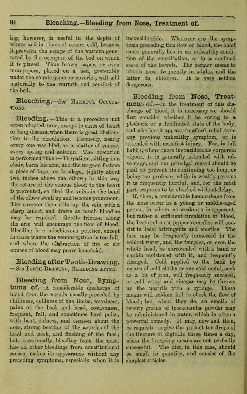 Bleaching.—Bleeding from Nose, Treatment of. iiig, however, is useful in the depth of winter and in times of severe cold, because it prevents the escape of the warmth gene- luted by the occupant of the bed on which it is placed. Thus brown paper, or even newspapers, placed on a bed, preferably under the counterpane or coverlet, will add materially to the warmth and comfort of the bed. Bleaching.—See Harmful Occupa- tions. Bleeding. — This is a procedure not often adopted now, except in cases of heart or lung disease, when there is great obstruc- tion to the circulation. Formerly, nearly every one was bled, as a matter of course, every spnng and autumn. The opemtion is performed thus :—The patient, sitting in a chair, bares his arm, and the surgeon fastens a piece of tape, or bandage, tightly about two inches above the elbow; in this way the return of the venous blood to the heart is prevented, so that the veins in the bend of the elbow swell up and become prominent. The surgeon then slits up the vein with a sharp lancet, and di-aws as much blood as may be required. Gentle friction along the arm will encourage the flow of blood. Bleeding is a mischievous practice, except in cases where the venous system is too full, and where the abstraction of five or six ounces of blood may prove beneficial. Bleeding after Tooth-Drawing. —See Tooth-Drawing, Bleeding after. Bleeding from Nose, Symp- toms of.—A considerable disclaarge of blood from the nose is usually preceded by chilliness, coldness of the limbs, weariness, pains of the back and head, costiveness, frequent, full, and sometimes hard pulse, with heat, fulness, and tension about the nose, strong beating of the arteries of the head and neck, and flushing of the face; but, occasionally, bleeding from the nose, like all other bleedings from constitutional causes, makes its appearance without any preceding symptoms, especially when it is inconsiderable. Whatever are the symp- toms preceding this flow of blood, the chief cause generally lies in an unhealthy condi- tion of the constitution, or in a confined state of the bowels. The former seems to obtain most frequently in adults, and the latter in claildrcn. It is very seldom dangerous. Bleeding from Nose, Treat- ment of.—In the treatment of this dis- charge of blood, it is necessary we should first consider whether it be owing to a plethoric or a debilitated state of the body, and whether it appears to afford relief from any pi’evious unhealthy symptom, or is attended with manifest injury. For, in full habits, where there is considerable corporeal vigour, it is generally attended with ad- vantage, and our principal regard should be paid to prevent its continuing too long, or being too profuse ; v/hile in weakly persons it is rtequently hurtful, and, for the most part, requires to be checked without delay. If, then, a considerable haemorrhage from the nose occur in a young or middle-aged person, in whom no weakness is apparent, but rather a sufficient circulation of blood, the best and most proper remedies will con- sist in local astringents and emetics. The face may be frequently immersed in the coldest water, and the temples, or even the whole head, be surrounded with a band or napkin moistened with it, and frequently changed. Cold applied to the back by means of cold cloths or any cold metal, such as a bit of iron, will frequently succeed; or cold water and vinegar may be thrown up the nostrils with a syringe. These means will seldom fail to check the flow of blood; but when they do, an emetic of twenty grains of ipecacuanha powder may be administered in water, which is often a powerful remedy. It may, now and then, be requisite to give the patient ten drops of the tincture of digitalis three times a day, when the foregoing means are not perfectly successful. The diet, in this case, should be small in quantity, and consist of the simplest articles.