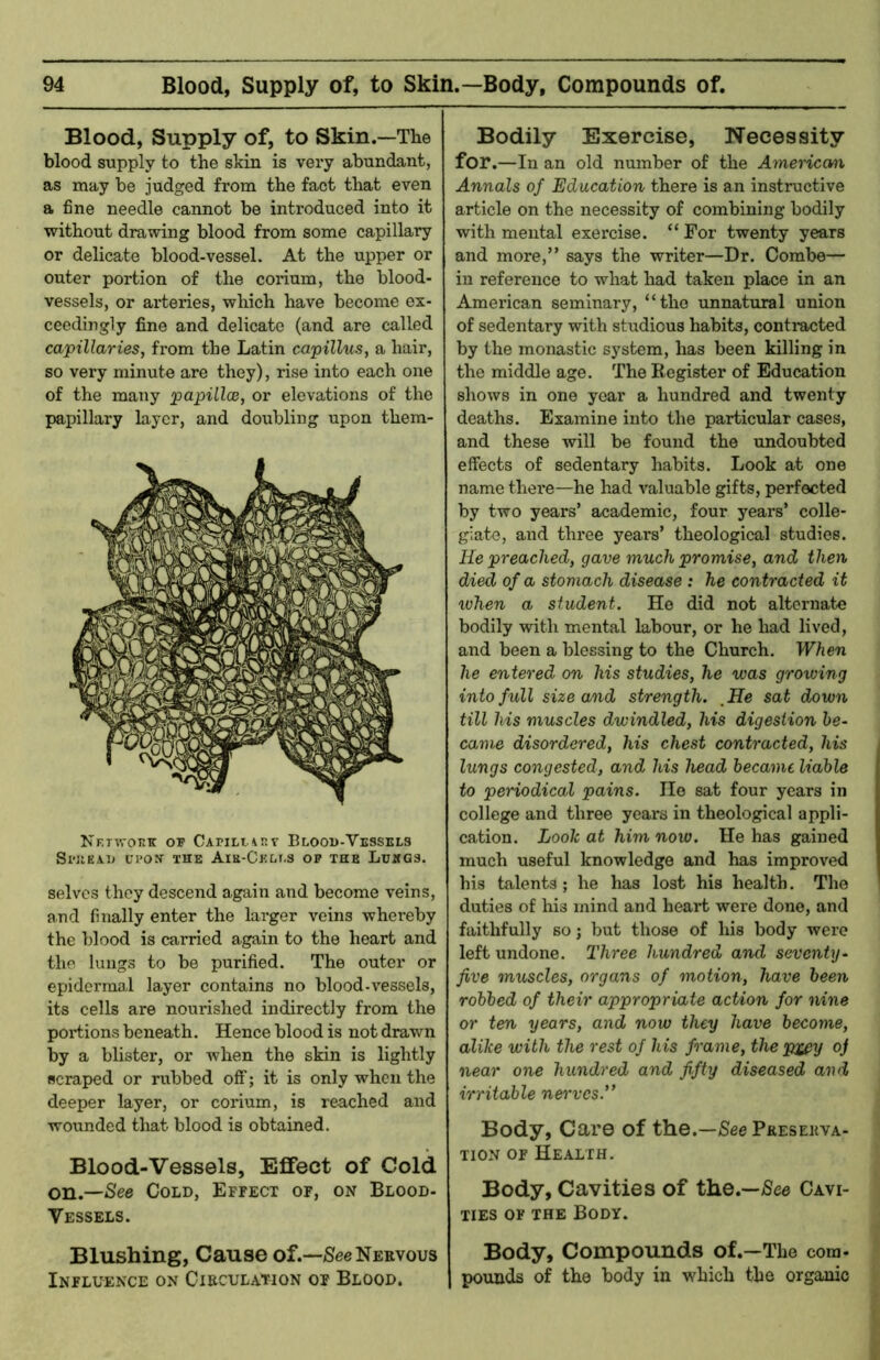 Blood, Supply of, to Skin.—The blood supply to the skin is very abundant, as may be judged from the fact that even a fine needle cannot be introduced into it without drawing blood from some capillary or delicate blood-vessel. At the upper or outer portion of the corium, the blood- vessels, or arteries, which have become ex- ceedingly fine and delicate (and are called capillaries, from the Latin capillus, a hair, so very minute are they), rise into each one of the many papillas, or elevations of the papillary layer, and doubling upon them- Nf.twokk or Bloou-Vessels SraEAiJ UPON- THE AiK-Cr.iir.s op the Luegs. selves they descend again and become veins, and finally enter the larger veins whereby the blood is carried again to the heart and the lungs to be purified. The outer or epidermal layer contains no blood-vessels, its cells are nourished indirectly from the portions beneath. Hence blood is not drawn by a blister, or when the skin is lightly scraped or rubbed off; it is only when the deeper layer, or corium, is reached and wounded that blood is obtained. Blood-Vessels, Effect of Cold on.—See Cold, Effect of, on Blood- Vessels. Blushing, Cause of.—See Nervous Influence on Circulation of Blood. Bodily Exercise, Necessity for.—In an old number of the Ameriewx Annals of Education there is an instructive article on the necessity of combining bodily with mental exercise. “ For twenty years and more,” says the writer—Dr. Combe— ill reference to what had taken place in an American seminary, “the unnatural union of sedentary with studious habits, contracted by the monastic system, has been killing in the middle age. The Register of Education shows in one year a hundred and twenty deaths. Examine into the particular cases, and these will be found the undoubted effects of sedentary habits. Look at one name there—he had valuable gifts, perfected by two years’ academic, four years’ colle- giate, and three years’ theological studies. He preached, gave much promise, and then died of a stomach disease : he contracted it xvhen a student. He did not alternate bodily with mental labour, or he had lived, and been a blessing to the Church. When he entered on his studies, he was growing into full size and strength. . He sat down till his muscles dwindled, his digestion be- came disordered, his chest contracted, his lungs congested, and his head became liable to periodical pains. He sat four years in college and three years in theological appli- cation. Look at him now. He has gained much useful knowledge and has improved his talents ; he has lost his health. The duties of his mind and heart were done, and faithfully so j but those of his body were left undone. Three hundred and seventy- five muscles, organs of motion, have been robbed of their appropriate action for nine or ten years, and now they have become, alike with the rest of his frame, the pj^y oj near one hundred and fifty diseased and irritable nei'vcs.’’ Body, Care of the.—See Preserva- tion OF Health. Body, Cavities of the.—See Cavi- ties OF THE Body. Body, Compounds of.—The com- pounds of the body in which the organic