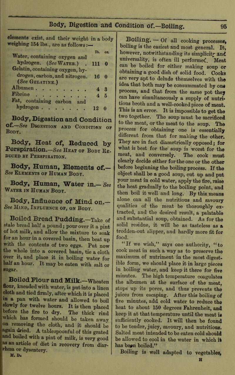 elements exist, and their weight in a body weighing 154 lbs., are as follows lb. oz. Water, containing oxygen and hydrogen. (fiTec Water.) . Ill 0 Gelatin, containing oxygen, hy- drogen, carbon, and nitrogen, 16 0 {See Gel.\tine.) Albumen 4 3 Fibrino 45 Fat, containing carbon and hydrogen 12 0 Body, Digestion and Condition I Digestion and Condition of I Body. I Body, Heat of, Beduced by I Berspiration.—See Heat op Body Re- j DucED BY Perspiration. I Body, Human, Elements of.— , See Elements op Human Body. I Body, Human, Water in.— • Water in Human Body. Body, Influence of Mind on.— ! ^ee Mind, Influence of, on Body. Boiled Bread Pudding.—Take of stale bread half a pound; pour over it a pint of hot milk, and allow the mixture to soak for an hour in a covered basin, then beat up with the contents of two eggs. Put now the whole into a covered basin, tie a cloth over it, and place it in boiling water for half an hour. It may be eaten with salt or sugar. Boiled Flour and Milk.—Wheaten flour, kneaded with water, is put into a linen I cloth and tied firmly, after whidi it is placed in a pan with water and allowed to boil I slowly for twelve hours. It is then placed 1; before the fire to dry. The thick rind 1 which has formed should be taken away I on removing the cloth, and it should be lagain (Wed. A tablespoonful of this grated land boiled with a pint of milk, is very good as an article of diet in recovery from diar- rhoea or dysentery. M. D« Boiling. Of all cooking processesj boiling is the easiest and most general. It, however, notwithstanding its simplicitj* and universality, is often ill performed. Meat can be boiled for either making soup or obtaining a good dish of solid food. Cooks are very apt to delude themselves with the idea that both may be consummated by one process, and that from the same pot they can have simultaneously a supply of nutri* tious broth and a well-cooked piece of meat. This is an error. It is impossible to get the two together. The soup must be sacrificed to the meat, or the meat to the soup. The process for obtaining one is essentially different from that for making the other. They are in fact diametrically opposed; for what is best for the soup is worst for the meat, and conversely. The cook must clearly decide either for the one c>r the other before beginning the boiling process. If the object shall be a good soup, cut up and put your meat in cold water, apply the fire, raise the heat gradually to the boiling point, and then boil it well and long. By this means alone can all the nutritious and savoury qualities of the meat be thoroughly ex- tracted, and the desired result, a palatable and substantial soup, obtained. As for the solid residue, it will be as tasteless as a trodden-out slipper, and hardly more fit for food. “If we wish,” says one authority, “to cook meat in such a way as to preserve the maximum of nutriment in the most digest- ible form, we should place it in large pieces in boiling water, and keep it there for five minutes. The high temperature coagulates the albumen at the surface of the meat, stops up its pores, and thus prevents the juices from escaping. After this boiling of five minutes, add cold water to reduce the heat to about 160 degrees Fahrenheit, and keep it at that temperature until the meat is sufficiently cooked. It will then be found to be tender, juicy, savoury, and nutritious. Salted meat intended to be eaten cold should be allowed to cool in the water in which it has be#n boiled.” Boiling is well adapted to vegetables.