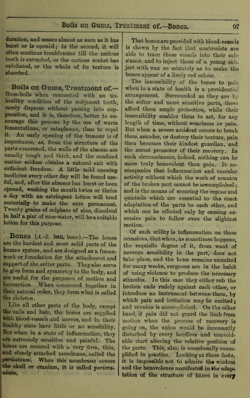 duration, and ceases almost as soon as it has burst or is opened; in the second, it will often continue troublesome till the carious tooth is extracted, or the carious socket has exfoliated, or the whole of its texture is absorbed. Boils on Gums, Treatment of.— Gum-boils when connected with an un- healthy condition of the subjacent teeth, rarely disperse without passing into sup- puration, and it is, therefore, better to en- courage tliis process by the use of warm fomentations, or cataplasms, than to repel it. An early opening of the tumour is of importance, as, from the structure of the parts concerned, the walls of the abscess are usually tough and thick, and the confined matter seldom obtains a natuml exit with sufficient freedom. A little mild opening medicine every other day will be found use- ful, and, after the abscess has burst or been opened, washing the mouth twice or thrice a day with an astringent lotion will tend materially to make the cure permanent. Twenty grains of sulphate of zinc, dissolved in half a pint of rose-water, will be a suitable lotion for this purpose. Bones (A.-S'. ban, bone).—The bones are the hardest and most solid parts of the human system, and are designed as a frame- work or foundation for the attachment and support of the softer parts. They also serve to give form and symmetry to the body, and are useful for the purposes of motion and locomotion. When connected together in their natuiul order, they form what is called the skeleton. Like all other parts of the body, except the nails and hair, the bones are supplied with blood-vessels and nerves, and in their healthy state have little or no sensibility. But when in a state of inflammation, they are extremely sensitive and painful. The I bones are covered with a veiy firm, thin, : and closely attached membrane, called the 'periosteum. When this membrane covers (the skull or cranium, it is called pericra^ \nium. That bones are provided with blood-vessels is shown by the fact that anatomists are able to trace these vessels into their sub- stance, and to inject those of a young sub- ject with wax so minutely as to make the bones appear of a lively red colour. The insensibility of the bones to pain when in a state of health is a providential arrangement. Surrounded as they are by the softer and more sensitive parts, these afford them ample protection, while their insensibility enables them to act, for any length of time, without weariness or pain. But when a severe accident occurs to break them asunder, or destroy their texture, pain then becomes their kindest guardian, and the surest promoter of their recovery. In such circumstances, indeed, nothing can be more truly benevolent than pain. It ac- companies that inflammation and vascular activity without which the work of reunion of the broken part cannot be accomplished; and is the means of securing the repose and quietude which arc essential to the exact adaptation of the parts to each other, and which can be effected only by causing ex- cessive pain to follow even the slightest motion. Of such utility is inflammation on these occasions, that when, as sometimes happens, the requisite degree of it, from want of nervous sensibility in the part, does not take place, and the bone remains ununited for many weeks, surgeons are in the habit of using violence to produce the necessai*y stimulus. In this case they either rub the broken ends rudely against each other, or introduce an instrument between them, by which pain and irritation may be excited j and reunion is accomplished. On the other hand, if pain did not guard the limb from motion when the process of recovery is going on, the union would be incessantly disturbed by every heedless and unavoid- able start altering the relative position of the parts. This, also, is occasionally exem- plified in practice. Looking at these faots, it is impossible not to admire th« wisdom and the benevolence manifested in the adap« tation of the structure of ^nes in every