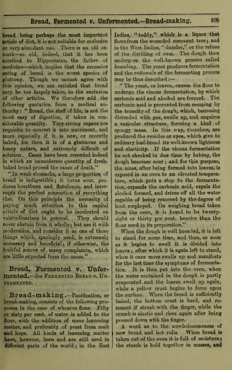 Bread, Fermented v. Unfermented.—Bread-making, bread being perhaps the most important article of diet, it is not suitable for exclusive or very abundant use. There is an old re- mark—so old, indeed, that it has been ascribed to Hippocrates, the father of medicine—which implies that the excessive eating of bread is the worst species of gluttony. Though we cannot agree with tins opinion, we are satisfied that bread muy be too largely taken, to the exclusion of other articles. We therefore add the following quotation from a medical au- thority : “ Bread, the staff of life, is not the most easy of digestion, if taken in con- siderable quantity. Very strong organs are requisite to convert it into nutriment, and more especially if it is new, or recently baked, for thou it is of a glutinous and heavy nature, and extremely difficult of solution. Cases have been recorded indeed in which an immoderate quantity of fresh- baked bread proved the cause of death.” “ In weak stomachs, a large proportion of bread is indigestible; it turns sour, pro- duces heartburn and flatulence, and inter- rupts the perfect concoction of everything else. On this principle the necessity of paying much attention to this capital riiticle of diet ought to be inculcated on valetudinarians in general. They should never abstain from it wholly; but use it with moderation, and consider it as one of those things which, sparingly used, is extremely necessary and beneficial; if otherwise, the fruitful source of many complaints, which are little expected from the cause,” Bread, rermented v. Unfer- mented.—Fermented Bread v. Un- FERMENTED. Bread-making. —Panification, or bread-making, consists of the following pro- cesses in the case of wheaten flour. Fifty or sixty per cent, of water is added to the flour, with the addition of some leavening matter, and preferably of yeast from malt and hops. All kinds of leavening matter have, however, been and are still used in different parts of the world; in the East Indies, “ toddy,” which is a liquor that flows from the wounded cocoanut tree; and in the West Indies, “ dunder,” or the refuso of the distilling of rum. The dough then undergoes the well-known process called kneading. The yeast produces fermentation and the rationale of the fermenting process may be thus described:— “ The yeast, or leaven, causes the flour to undergo the vinous fermentation, by which carbonic acid and alcohol are formed. The carbonic acid is prevented from escaping by the tenacity of the dough, which, becoming distended with gas, swells up, and acquires a vesicular structure, forming a kind of spongy mass. In this way, tliei’efore, are produced the vesicles or eyes, which give to ordinary loaf-bread its well-known lightness and elasticity. If the vinous fermentation be not checked in due time by baking, the dough becomes sour ; and for this purpose, the mass, after being formed into loaves, is exposed in an oven to an elevated tempera- ture, which puts a stop to the fermenta- tion, expands the carbonic acid, expels the alcohol formed, and drives off all the water capable of being removed by the degree of heat employed. On weighing bread taken from the oven, it is found to be twenty- eight or thirty per cent, heavier tlian the flour used in its preparation.” ^Vhen the dough is well kneaded, it is left to stand for some time, and then, as soon as it begins to swell it is divided into loaves ; after which it is again left to stand, when it once more swells up and manifests for the last time the symptoms of fermenta- tion. It is then put into the oven, when the water contained in the dough is partly evaporated and the loaves swell up again, while a yellow crust begins to form upon the surface. When the bread is sufficiently baked, the bottom crust is hard, and re- sonant if struck with the finger, while the crumb is elastic and rises again after being pressed down with the finger. A word as to the uuwholesomeness of new bread and hot rolls. When bread is taken out of the oven it is fall of moisture; the starch is held together in masses, and