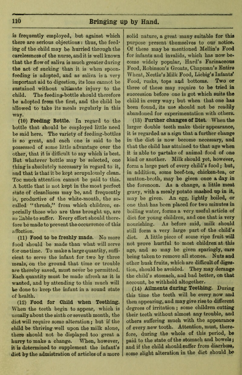 is frequently employed, but against wbich there are serious objections : thus, the feed- ing of the child may be hurried through the carelessness of the nurse, audit is well known that the flow of saliva is much greater during the act of sucking than it is when spoon- feeding is adopted, and as saliva is a very important aid to digestion, its loss cannot be sustained without ultimate injury to the child. The feeding-bottle should therefore be adopted from the first, and the child be allowed to take its meals regularly in this way. (10) Feeding Bottle. In regard to the bottle that should be employed little need be said here. The variety of feeding-bottles is so great, and each one is said to be possessed of some little advantage over the other, that it is difficult to say which is best. But whatever bottle may be selected, one thing is absolutely necessary in regard to it, and that is that it be kept scrupulously clean. Toe much attention cannot be paid to this. A bottle that is not kept in the most perfect state of cleanliness may be, and frequently is, productive of the white-mouth, the so- called “thrush,” from which children, es- pecially those who are thus brought up, are so liable to suffer. Every effort should there- fore be made to prevent the occurrence of this affection. (11) Food to be freshly made. No more food should be made than what will serve for one time. To make a lai’ge quantity, suffi- cient to serve the infant for two by three meals, on the ground that time or trouble are thereby saved, must never be permitted. Each quantity must be made afresh as it is wanted, and by attending to this much will be done to keep the infant in a sound state of health. (12) Food for Child when Teething. When the teeth begin to appear, which is usually about the sixth or seventh month, the diet will require some alteration; but if the child be thriving well upon the milk alone, there should not be displayed too great a hurry to make a change. When, however, it is determined to supplement the infant’s diet by the admistration of articles of a more solid nature, a great many suitable for this purpose present themselves to our notice. Of these may be mentioned Mellin’s Food for infants and invalids, which has now be- come widely popular. Hard’s Farinaceous Food, Robinson’s Groats, Chapman’s Entire Wheat, Nestle’s Milk Food, Liebig’s Infants* Food, rusks, tops and bottoms. Two or three of these may require to be tried in succession before one is got which suits the child in every way; but when that one has been found, its us© should not bo readily abandoned for experimentation with others. (13) Further changes of Diet. When the larger double teeth make their appearance, it is regarded as a sign that a further change in the diet is now become necessai’y, and that the child has attained to that age when it is able to partake of animal food of one kind or another. Milk should yet, however, form a large part of every child’s food; but, in addition, some beef-tea, chicken-tea, or mutton-broth, may be given once a day in the forenoon. As a change, a little meat gravy, with a mealy potato mashed up in it, may be given. An egg, lightly boiled, or one that has been placed for two minutes in boiling water, forms a very useful article of diet for young children, and one that is very nourishing. As before said, milk should still form a very large part of the child’s diet. A little piece of some ripe fruit will not prove hurtful to most children at this age, and so may be given sparingly, care being taken to remove all stones. Nuts and other husk fruits, which are difficult of diges- tion, should be avoided. They may derange the child’s stomach, and had better, on that account, be withheld altogether. (14) Ailments during Teething. During this time the teeth will be every now and then appearing, and may give rise to different degrees of irritation ; some children cutting their teeth without almost any trouble, and others suffering much with the appearance of every new tooth. Attention, must, there- fore, during the whole of this period, be paid to the state of the stomach and bowels; and if the child should suffer from diarrhoea, I some slight alteration in the diet should be