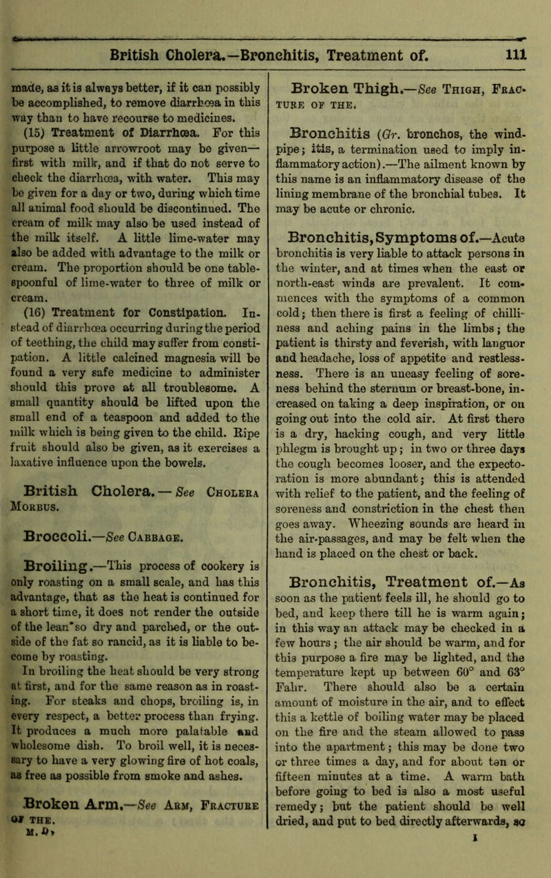 made, as it is always better, if it can possibly be accomplished, to remove diarrhoea in this way than to have recourse to medicines. (15) Treatment of Diarrhcea. For this purpose a little arrowroot may be given— first with milk, and if that do not serve to check the diarrhcea, with water. This may be given for a day or two, during which time all animal food should be discontinued. The cream of milk may also be used instead of the milk itself. A little lime-water may also be added with advantage to the milk or cream. The proportion should be one table- spoonful of lime-water to three of milk or cream. (16) Treatment for Constipation. In- stead of diarrhoea occurring during the period of teething, the child may suffer from consti- pation. A little calcined magnesia will be found a very safe medicine to administer should this prove at all troublesome. A small quantity should be lifted upon the small end of a teaspoon and added to the milk which is being given to the child. Ripe fruit should also be given, as it exercises a laxative influence upon the bowels. British Cholera. — See Cholera Morbus. Broccoli.—See Cabbage. Broiling.—This process of cookery is only roasting on a small scale, and has this advantage, that as the heat is continued for a short time, it does not render the outside of the lean so dry and parched, or the out- side of the fat so rancid, as it is liable to be- come by roasting. In broiling the heat should be very strong at first, and for the same reason as in roast- ing. For steaks and chops, broiling is, in every respect, a better process than frying. It produces a much more palatable and wholesome dish. To broil well, it is neces- sary to have a very glowing fire of hot coals, as free as possible from smoke and ashes. Broken Arm*—-See Arm, Fracture Qt THE. Broken Thigh.—See Thigh, Frac- ture OF the. Bronchitis (Or. bronchos, the wind- pipe ; itis, a termination used to imply in- flammatory action).—The ailment known by this name is an inflammatory disease of the lining membrane of the bronchial tubes. It may be acute or chronic. Bronchitis, Symptoms of .—Acute bronchitis is very liable to attack persons in the winter, and at times when the east or north-east winds are prevalent. It com- mences with the symptoms of a common cold; then there is first a feeling of chilli- ness and aching pains in the limbs; the patient is thirsty and feverish, with languor and headache, loss of appetite and restless- ness. There is an uneasy feeling of sore- ness behind the sternum or breast-bone, in- creased on taking a deep inspiration, or on going out into the cold air. At first there is a dry, hacking cough, and very little phlegm is brought up; in two or three days the cough becomes looser, and the expecto- ration is more abundant; this is attended with relief to the patient, and the feeling of soreness and constriction in the chest then goes away. Wheezing sounds are heard in the air-passages, and may be felt when the hand is placed on the chest or back. Bronchitis, Treatment of.—As soon as the patient feels ill, he should go to bed, and keep there till he is warm again; in this way an attack may be checked in a few hours ; the air should be warm, and for this purpose a fire may be lighted, and the temperature kept up between 60° and 63° Fahr. There should also be a certain amount of moisture in the air, and to effect this a kettle of boiling water may be placed on the fire and the steam allowed to pass into the apartment; this may be done two or three times a day, and for about tan or fifteen minutes at a time. A warm bath before going to bed is also a most useful remedy; but the patient should be well dried, and put to bed directly afterwards, so I