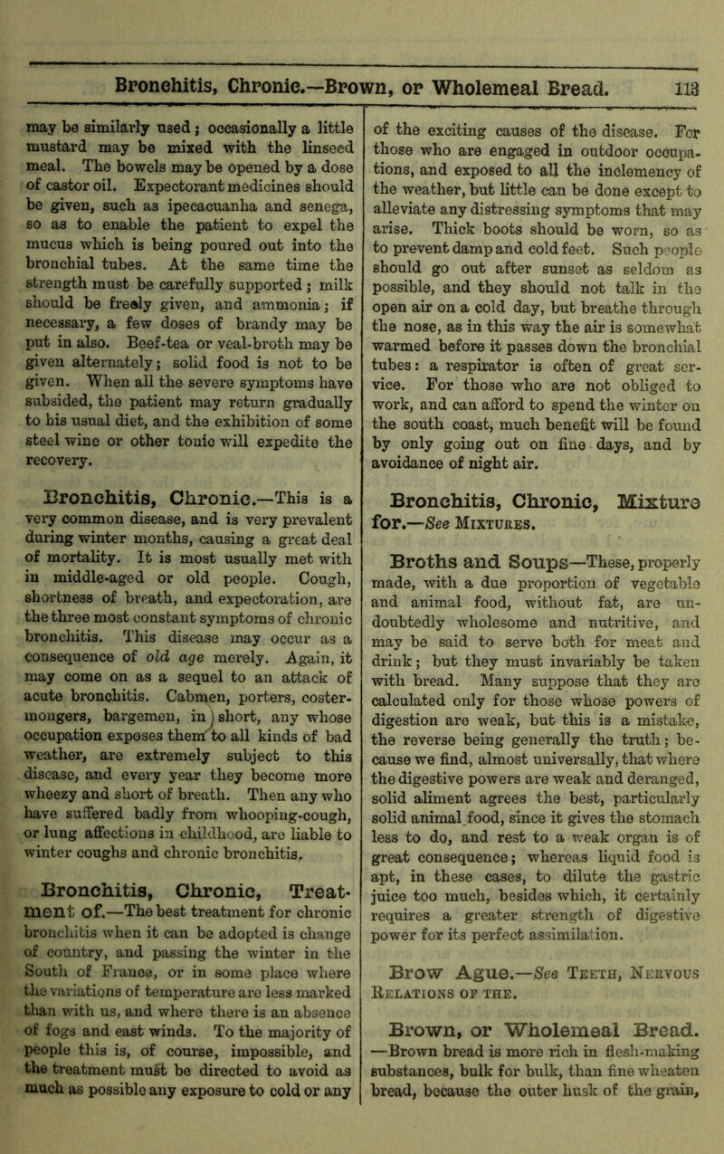 may be similarly used; occasionally a little mustard may be mixed with the linseed meal. The bowels maybe opened by a dose of castor oil. Expectorant medicines should be given, such as ipecacuanha and senega, so as to enable the patient to expel the mucus which is being poured out into the bronchial tubes. At the same time the strength must be carefully supported ; milk should be freely given, and ammonia; if necessaiy, a few doses of brandy may be put in also. Beef-tea or veal-broth may be given alternately; solid food is not to be given. When all the severe symptoms have subsided, the patient may return gradually to his usual diet, and the exhibition of some steel wine or other tonic will expedite the recovery. Bronchitis, Chronic.—This is a very common disease, and is vei^y prevalent during winter months, causing a great deal of mortality. It is most usually met with in middle-aged or old people. Cough, shortness of breath, and expectoration, are the three most constant symptoms of chronic bronchitis. This disease may occur as a consequence of old age merely. Again, it may come on as a sequel to an attack of acute bronchitis. Cabmen, porters, coster- mongers, bargemen, in ) short, any whose occupation exposes thendto all kinds of bad weather*, are extremely subject to this disease, and every year they become more wheezy and short of breath. Then any who have suffered badly from whooping-cough, or lung affections in childhood, arc liable to winter coughs and chronic bronchitis. Bronchitis, Chronic, Treat- ment of.—The best treatment for chronic bronchitis when it can be adopted is change of country, and passing the winter in the South of France, or in some place where the variations of temperature are less marked tlian with us, and where thei’e is an absence of fogs and east winds. To the majority of people this is, of course, impossible, and the treatment must be directed to avoid as much as possible any exposure to cold or any of the exciting causes of the disease. For those who are engaged in outdoor occupa- tions, and exposed to all the inclemency of the weather, but little can be done except to alleviate any distressing symptoms that may arise. Thick boots should be worn, so as to prevent damp and cold feet. Such p?ople should go out after sunset as seldom as possible, and they should not talk in the open air on a cold day, but breathe through the nose, as in this way the air is somewhat warmed before it passes down the bronchial tubes: a respirator is often of great ser- vice. For those who are not obliged to work, and can afford to spend the winter on the south coast, much benefit will be found by only going out on fine days, and by avoidance of night air. Bronchitis, Chronic, Mixture for .—See Mixtures. Broths and Soups—These, properly made, with a due proportion of vegetable and animal food, without fat, are un- doubtedly wholesome and nutritive, and may be said to serve both for meat and drink; but they must invariably be taken with bread. Many suppose that they are calculated only for those whose powers of digestion are weak, but this is a mistake, the reverse being generally the truth; be- cause we find, almost universally, that where the digestive powers are weak and deranged, solid aliment agrees the best, particularly solid aniraal.food, since it gives the stomach less to do, and rest to a weak organ is of great consequence; whereas liquid food is apt, in these cases, to dilute the gastric juice too much, besides which, it cei*tainly requires a greater strength of digestive power for its perfect assimilation. Brow Ague.—/See Teeth, Nervous Relations op the. Brown, or Wholemeal Bread. —Brown bread is more rich in flesh-making substances, bulk for bulk, than fine wlieaton bread, because the outer husk of the gmin.