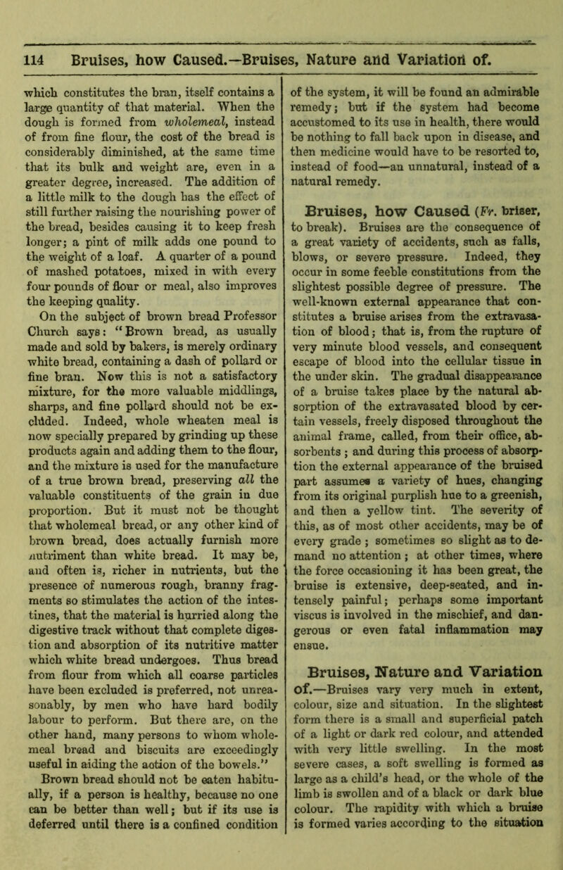 which constitutes the bran, itself contains a large quantity of that material. When the dough is formed from wholemeal, instead of from fine flour, the cost of the bread is considerably diminished, at the same time that its bulk and weight are, even in a greater degree, increased. The addition of a little milk to the dough has the effect of still further mising the nourishing power of the bread, besides causing it to keep fresh longer; a pint of milk adds one pound to the weight of a loaf. A quarter of a pound of mashed potatoes, mixed in with evei-y fom* pounds of flour or meal, also improves the keeping quality. On the subject of brown bread Professor Church says: “Brown bread, as usually made and sold by bakers, is merely ordinary white bread, containing a dash of pollard or fine bran. Now this is not a satisfactory mixture, for the more valuable middlings, sharps, and fine pollard should not be ex- cluded. Indeed, whole wheaten meal is now specially prepared by grinding up these products again and adding them to the flour, and the mixture is used for the manufacture of a true brown bread, preserving all the valuable constituents of the grain in due proportion. But it must not be thought tliat wholemeal bread, or any other kind of brown bread, does actually furnish more iiutriment than white bread. It may be, and often is, richer in nutrients, but the presence of numerous rough, branny frag- ments 80 stimulates the action of the intes- tines, that the material is hurried along the digestive track without that complete diges- tion and absorption of its nutritive matter which white bread undergoes. Thus bread from flour from which all coarse particles have been excluded is preferred, not unrea- sonably, by men who have hard bodily labour to perform. But there are, on the other hand, many persons to whom whole- meal bread and biscuits are exceedingly useful in aiding the action of the bowels.” Brown bread should not be eaten habitu- ally, if a person is healthy, because no one can be better than well; but if its use is deferred until there is a confined condition of the system, it will be found an admirable remedy; but if the system had become accustomed to its use in health, there would be nothing to fall back upon in disease, and then medicine would have to be resorted to, instead of food—an unnatural, instead of a natural remedy. Bruises, how Caused (Fr. briser, to bi*eak). Bruises are the consequence of a great variety of accidents, such as falls, blows, or severe pressure. Indeed, they occur in some feeble constitutions from the slightest possible degree of pressure. The well-known external appearance that con- stitutes a bruise arises from the extravasa- tion of blood; that is, from the rupture of very minute blood vessels, and consequent escape of blood into the cellular tissue in the under skin. The gradual disappeamnee of a bruise takes place by the natural ab- sorption of the extravasated blood by cer- tain vessels, freely disposed throughout the animal frame, called, from their office, ab- sorbents ; and during this process of absorp- tion the external appearance of the bruised part assumes a variety of hues, changing from its original purplish hue to a greenish, and then a yellow tint. The severity of this, as of most other accidents, may be of every grade ; sometimes so slight as to de- mand no attention ; at other times, where the force occasioning it has been great, the bruise is extensive, deep-seated, and in- tensely painful; perhaps some important viscus is involved in the mischief, and dan- gerous or even fatal inflammation may ensue. Bruises, Nature and Variation of.—Bruises vary very much in extent, colour, size and situation. In the slightest form there is a small and superficial patch of a light or dark red colour, and attended with very little swelling. In the most severe cases, a soft swelling is formed as large as a child’s head, or the whole of the limb is swollen and of a black or dark blue colour. The mpidity with which a bruise is formed varies according to the situation
