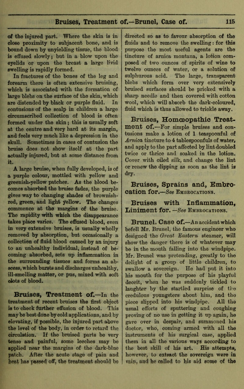 of the injured part. Where the skin is in close proximity to subjacent bone, and is bound down by unyielding tissue, the blood is effused slowly; but in a blow upon the eyelids or upon the breast a large b’vid swelling is rapidly formed. In fractures of the bones of the leg and forearm there is often extensive bruising, which is associated with the formation of large blebs on the surface of the skin, which are distended by black or purple fluid. In contusions of the scalp in children a large circumscribed collection of blood is often formed under the skin; this is usually soft at the centre and very hard at its margin, and feels very much like a depression in the skull. Sometimes in cases of contusion the bruise does not show itself at the part actually injured, but at some distance from it. A large bruise, when fully developed, is of a purple colour, mottled with yellow and greenish-yellow patches. As the blood be- comes absorbed the bruise fades, the purple gives way to changing shades of brownish- red, green, and light yellow. The changes commence at the margins of the bruise. The rapidity with which the disappearance takes place varies. The effused blood, even in very extensive bruises, is usually wholly removed by absorption, but occasionally a collection of fluid blood caused by an injury to an unhealthy individual, instead of be- coming absorbed, sets up inflammation in the surrounding tissues and forms an ab- scess, which bursts and discharges unhealthy, ill-smelling matter, or pus, mixed with soft clots of blood. Bruises, Treatment of.—In the treatment of recent bruises the first object is to check further effusion of blood. This may be best done by cold applications, and by elevating, if possible, the injured part above the level of the body, in order to retard the circulation. If the bruised parts be very tense and painful, some leeches may be applied near the margins of the dark-blue patch. After the acute stage of pain and heat has passed off, the treatment should bo directed so as to favour absorption of the fluids and to remove the swelling: for this purpose the most useful agents are the tincture of arnica montana, a lotion com- posed of two ounces of spirits of wine to twelve ounces of water, or a solution of sulphurous acid. The large, transparent blebs which form over very extensively bruised surfaces should be pricked with a shai-p needle and then covered with cotton wool, which will absorb the dark-coloured, fluid which is thus allowed to trickle away. Bruises, Homoeopathic Treat- ment of,—For simple bruises and con- tusions make a lotion of 1 teaspoonful of Arnica tincture to 4 tablespoonfuls of water, and apply to the part affected by lint doubled twice or thrice and soaked in the lotion. Cover with oiled silk, and change the lint or renew the dipping as soon as the lint is dry. Bruises, Sprains and. Embro- cation for.—See Embrocations. Bruises with Inflammation, Liniment for. See Embrocations. Brunei, Case of.—An accident which befell Mr. Brunei, the famous engineer who designed the Great Eastern steamer, will show the danger there is of whatever may be in the mouth falling into the windpipe. Mr. Brunei was pretending, greatly to the delight of a group of little children, to swallow a sovex’eign. He had put it into his mouth for the puipose of his playful deceit, when he was suddenly tickled to laughter by the startled surprise of the credulous youngsters about him, and the piece slipped into his windpipe. All the usual efforts of sputtering and coughing proving of no use in getting it up again, he gave over in despair, and summoned his doctor, who, coming armed with all the instruments of his surgical case, applied them in all the various ways according to the best slrill of his art. His attempts, however, to extract the sovereign were in vain, and he called to his aid some of the