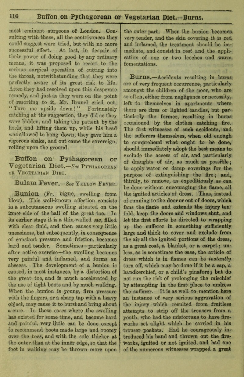 Buffon on Pythagorean or Vegetarian Diet.—Burns, most eminent surgeons of London, Con- sulting with these, all the contrivances they could suggest were tried, but with no more successful effect. At last, in despair of their power of doing good by any ordinary means, it was proposed to resort to the serious surgical operation of cutting into the throat, notwithstanding that they were perfectly aware of its groat risk to life. After they had resolved upon this desperate remedy, and just as they were on the point of resorting to it, Mr. Brunei cried out, “ Turn me upside down ! ” Fortunately catching at the suggestion, they did as they were bidden, and taking the patient by the heels, and lifting them up, while his head was allowed to hang down, they gave him a vigorous shake, and out came the sovereign, rolling upon the ground. Buffon on Pythagorean or Vegetarian Diet.—See Pythagorean OR Vegetarian Diet. Bulam Fever.—/See Yellow Fever. Bunion (Fr. bigne, swelling from blow). This well-known affection consists iu a subcutaneous swelling situated on the inner side of the ball of the great toe. In its earlier stage it is a thin-walled sac, filled with clear fluid, and then causes very little uneasiness, but subsequently, iu consequence of constant pressure and friction, becomes hard and tender. Sometimes—pai'ticularly after active exercise—the swelling becomes very painful and inflamed, and forms an abscess. The development of a bunion is caused, in most instances, by a distortion of the great toe, and fs much accelerated by the use of tight boots and by much walking. When the bunion is young, Arm pressure with the fingers, or a sharp tap with a heavy object, may cause it to burst and bring about a cure. In those cases where the swelling has existed for some time, and become Imrd and painful, very little can be done except to recommend boots made large and roomy over the toes, and with the sole thicker at the outer tlian at the inner edge, so that the foot in walking may be thrown more upon the outer part. When the bunion becomes very tender, and the skin covering it is red and inflamed, the treatment should bo im- mediate, and consist in rest and the appli- cation of one or two leeches and wai*m fomentations. Burns.—Accidents resulting in burns are of very frequent occurrence, particularly amongst the children of the poor, who are so often, either from negligence or necessity, left to themselves in apartments where there are fires or lighted candles, but par- ticularly the former, resulting in bums occasioned by the clothes catching fire. The first witnesses of such accidents, and the sufferers themselves, when old enough to comprehend what ought to be done, should immediately adopt the best means to exclude the access of air, and particularly of draughts of air, as much as possible; to apply water or damp coverings for the purpose of extinguishing the fire; and, thirdly, to remove, as expeditiously as can be done without encouiuging the flame, all the ignited articles of dress. Thus, instead of running to the door or out of doors, which fans the flame and extends the injury ten- fold, keep the doors and windows shut, and let the first efforts be directed to wrapping up the sufferer in something suflSciently large and thick to cover and exclude from the air all the ignited portions of the dress, as a great coat, a blanket, or a carpet; un- less, as is sometimes the ease, the article of dress which is iu flames can be instantly tom off, which may be done if it be a cap, a handkerchief, or a child’s pinafore | but do not mn the risk of prolonging the mischief by attempting in the first place to undress the sufferer. It is as well to mention here an instance of very serious aggravation of the injury which resulted from fmitless attempts to strip off the trousers from a youth, who had the misfortune to have fire- works set alight which he carried in his trouser pockets. Had he courageously in- troduced his hand and thrown out the fire- works, ignited Or not ignited, and had One of the numerous witnesses wrapped a great