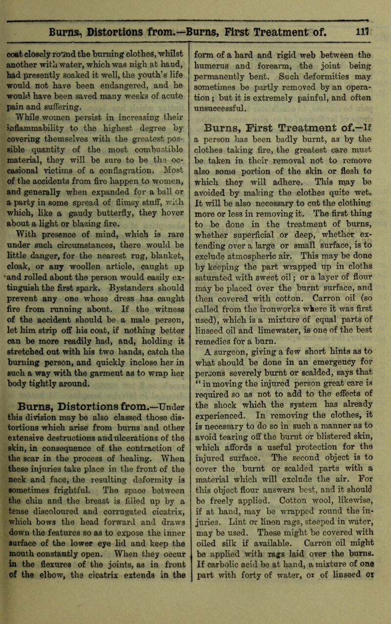 ooat closely ro*2nd the burning clothes, whilst another with water, which was nigh at hand, had presently soaked it well, the youth’s life would not have been endangered, and he would have been saved many weeks of acute pain and suffering. While women persist in increasing their inflammability to the highest degree by covering themselves with the greatest pos- sible quantity of the most combustible material, they will be sure to be the oc- casional victims of a conflagration. Most of the accidents from fire happen to women, and generally when expanded for a ball or a party in some spread of flimsy stuff, v.ulh which, like a gaudy butterfly, they hover about a light or blazing fire. With presence of mind, which is rare under such circumstances, there would be little danger, for the nearest rug, blanket, cloak, or any woollen article, caught up •and rolled about the person would easily ex- tinguish the first spark. Bystanders should prevent any one whose dress has caught fire from running about. If the witness of the accident should be a male person, let him strip off his coat, if nothing better can be more readily had, and, holding it stretched out with his two hands, catch the burning person, and quickly inclose her in such a way with the garment as to wi’ap her body tightly around. Burns, Distortions from.—Under* this division may be also classed those dis- tortions which arise from bums and other extensive destructions and ulcerations of the skin, in consequence of the contraction of the scar in the process of healing. When these injuries take place in the front of the neck and face, the resulting deformity is sometimes frightful. The space between the chin and the breast is filled up by a tense discoloured and corrugated cicatrix, which bows the head forward and draws down the features so as to expose the inner surface of the lower eye lid and keep the mouth constantly open. When they occur in the flexures of the joints, as in front of the elbow, the cicatrix extends in the form of a hard and rigid web between the humerus and forearm, the joint being permanently bent. Such deformities may sometimes be partly removed by an opera- tion j but it is extremely painful, and often unsuccessful. Burns, First Treatment of.—lf a person has been badly burnt, as by the clothes taking fire, the greatest care must be taken in their removal not to remove also some portion of the skin or flesh to which they will adhere. Tliis nmy be avoided by making the clothes quite wet. It vdll be also necessary to cut the clothing more or less in removing it. The first thing to be done in the treatment of burns, whether superficial or deep, whether ex- tending over a large or small surface, is to exclude atmospheric air. This may be done by keeping the part wrapped up in cloths saturated with sweet oil; or a layer of flour may be placed over the burnt surface, and then covered with cotton. Carron oil (so called from the ironworks where it was first used), which is a mixture of equal parts of linseed oil and limewater, is one of the best remedies for a burn. A surgeon, giving a few short hints as to what should be done in an emergency for persons severely burnt or scalded, says that “ in moving the injured person great care is required so as not to add to the effects of the shock which the system has abeady experienced. In removing the clothes, it is necessary to do so in such a manner as to avoid tearing off the burnt or blistered skin, which affords a useful protection for the injured surface. The second object is to cover the burnt or scalded parts with a material which will exclude the air. For this object flour answers best, and it should be freely applied. Cotton wool, likewise, if at hand, may be wrapped round the in- juries. Lint or linen rags, steeped in water, may be used. These might be covered with oiled silk if available. Carron oil might be applied with rags laid over the bums. If carbolic acid be at hand, a mixture of one part with forty of water, or of linseed or
