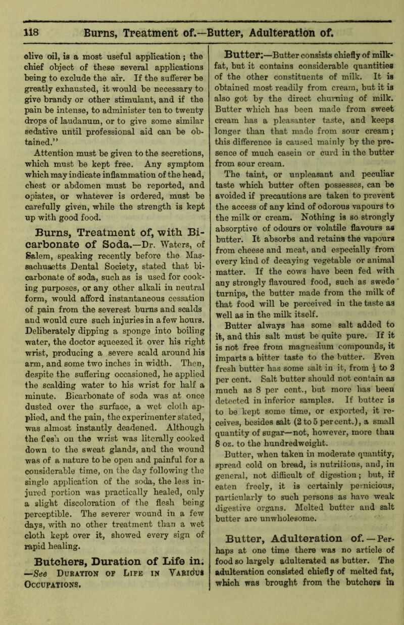 olive oil, is a most useful application; the chief object of these several applications being to exclude the air. If the sufferer be greatly exhausted, it would be necessary to give brandy or other stimulant, and if the pain be intense, to administer ten to twenty drops of laudanum, or to give some similar sedative until professional aid can be ob- tained.” Attention must be given to the secretions, which must be kept free. Any symptom which may indicate inflammation of the head, chest or abdomen must be reported, and opiates, or whatever is ordered, must be carefully given, while the strength is kept up with good food. Burns, Treatment of, -with Bi- carbonate of Soda.—Dr. Waters, of Salem, speaking recently before the Mas- sachusetts Dental Society, stated that bi- carbonate of soda, such as is used for cook- ing purposes, or any other alkali in neutral form, would afford instantaneous cessation of pain from the severest burns and scalds and would cure such injuries in a few hours. Deliberately dipping a sponge into boiling water, the doctor squeezed it over his right wrist, producing a severe scald around his arm, and some two inches in width. Then, despite the suffering occasioned, he applied the scalding water to his wrist for half a minute. Bicarbonate of soda was at once dusted over the surface, a wet cloth ap- plied, and the pain, the experimenter stated, was almost instantly deadened. Although the Cesh on the wrist was litemlly cooked down to the sweat glands, and the wound was of a nature to be open and painful for a considerable time, on the day following the single application of the soda, the less in- jured portion was practically healed, only a slight discoloration of the flesh being perceptible. The severer wound in a few days, with no other treatment than a wet cloth kept over it, showed every sign of rapid healing. Butchers, Duration of Life in. —See Duration of Life in VARidus Occupations, Butter;—Butter consists cliiefly of milk- fat, but it contains considerable quantities of the other constituents of milk. It is obtained most readily from cream, but it is also got by the direct churning of milk. Butter which has been made from sweet cream has a pleasanter taste, and keeps longer than that made from sour cream; tins difference is caused mainly by the pre- sence of much casein or curd in the butter from sour cream. The taint, or unpleasant and peculiar taste which butter often possesses, can be avoided if precautions are taken to prevent the access of any kind of odorous vapoui-s to the milk or cream. Nothing is so strongly absorptive of odours or volatile flavours as butter. It absorbs and retains the vapours from cheese and meat, and especially from every kind of decaying vegetable or animal matter. If the cows have been fed with any strongly flavoured food, such as swede ‘ turnips, the butter made from the milk of that food will be perceived in the taste as well as in the milk itself. Butter always has some salt added to it, and this salt must be quite pure. If it is not free from magnesium compounds, it imparts a bitter taste to the butter. Even fresh butter has some salt in it, from i to 2 per cent. Salt butter should not contain as much as 8 per cent., but more has been detected in inferior samples. If butter is to be kept some time, or exported, it re- ceives, besides salt (2 to5 percent.), a small quantity of sugar—not, however, more than 8 oz. to the hundredweight. Butter, when taken in moderate quantity, spread cold on breed, is nutritious, and, in general, not difficult of digestion; Init, if eaten freely, it is certainly pernicious, particularly to such persons as have weak digestive organs. Molted batter and salt butter are unwholesome. Butter, Adulteration of.— Per- haps at one time there was no article of food so largely adulterated as butter. The adulteration consisted chiefly of melted fat, winch was brought from the butchers in