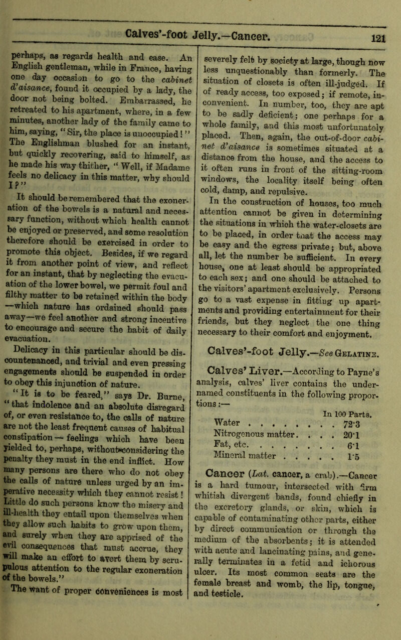 Calves’-foot Jelly,—Caneer. perhaps, as regards health and ease. An English gentleman, while in France, having one day occasion to go to the cabinet d’aisance, found it occupied by a lady, the door not being bolted. Embarrassed, he retreated to his apartment, where, in a few nunutes,^ another lady of the family came to him, saying, “ Sir, the place is unoccupied! ” The Englishman blushed for an instant, but quickly recovering, said to himself, as he made his way thither, “ Well, if Madame feels no delicacy in this matter, why should I?” It should be remembered that the exoner- ation of the bowels is a natural and neces- sary function, without which health cannot be enjoyed or preserved, and some resolution therefore should be exercised in order to promote this object. Besides, if we regard it from another point of view, and reflect for an instant, that by neglecting the evacu- ation of the lower bowel, we permit foul and filthy matter to be retained vrithin the body which nature has ordained should pass away we feel another and strong incentive to encourage and secure the habit of daily evacuation. Delicacy in this particular should be dis- countenanced, and trivial and even pressing engagements should be suspended in order to obey this injunction of nature. “It is to be feared,” says Dr. Burne, “ that indolence and an absolute disregard of, or even resistance to, the calls of nature are not the least frequent causes of habitual constipation—feelings which have been yielded to, perhaps, withouhiconsidoring the penalty they must in the end inflict. How many persons are there who do not obey the calls of nature unless urged by an im- perative necessity which they cannot resist! Little do such persons know the misery and iU-health they entail upon themselves when they allow such habits to grow upon them, and surely when they are apprised of the consequences that must accrue, they will make an effort to avert them by scru- pulous attention to the regular exoneration of the bowels.” The want of proper conveniences is most severely felt by society at large, though now less unquestionably than formerly. The situation of closets is often ill-judged. If of ready access, too exposed; if remote, in- convenient. In number, too, they are apt to be sadly deficient; one perhaps for a whole family, and this most unfortunately placed. Then, again, the out-of-door cabi- net d’aisance is sometimes situated at a distance from the house, and the access to it often nans in front of the sitting-i’oom windows, the locality itself being often cold, damp, and repulsive. In the construction of houses, too much attention cannot be given in determining the situations in which the water-closets are to be placed, in oi’der tnat the access may be easy and the egress private; but, above all, let the number be sufficient. In every house, one at least should be appropriated to each sex; and one should be attached to the visitors’ apartment exclusively. Persons go to a vast expense in fitting up apart- ments and providing entertainment for their friends, but they neglect the one thing necessary to their comfort and enjoyment. Calves*-foot Jelly.- -See Gelatins. Calves* Liver.—According to Payne’s analysis, calves’ liver contains the under- named constituents in the following propor- tions:— In 100 Parts. Water . . 72-3 Nitrogenous matter. . . . 20-1 Fat, etc Mineral matter . . . Cancer (Lat. cancer, a crab) .—Cancer is a hard tumour, intersected with firm whitish divergent bands, found chiefly in the excretoiy glands, or skin, which is capable of contaminating other parts, either by direct communication or through the medium of the absorbents; it is attended with acute and hinciuating pains, and gene- rally terminates in a fetid and ichorous ulcer. Its most common seats are the female breast and womb, the lip, tongue, and testicle.