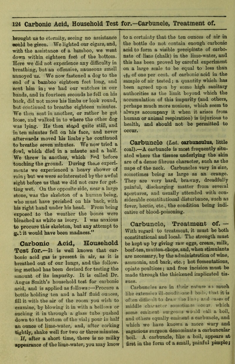brought us to eternity, seeing no assistance oould be given. We lighted our cigars, and, with the assistance of a bamboo, we went down Avithin eighteen feet of the bottom. Here wo did not experience any difficulty in breathing, but an offensive, nauseous smell annoyed us. We now fastened a dog to the end of a bamboo eighteen feet long, and sent him in; we had our watches in our hands, and in foui’teen seconds he fell on Ids back, did not move his limbs or look round, blit continued to breathe eighteen minutes. We then sent in another, or rather he got loose, and walked in to where the other dog was lying. He then stqpd quite still, and in ten minutes fell on his face, and never afterwards moved his limbs ;• he continued to breathe seven mitiutes. We now tried a fowl, which died in a minute and a half. We threw in another, which I’^'d before touching the ground. During theoC experi- ments we experienced a heavy shower of rain; but we were so interested by the awful sight before us that we did not care for get- ting wet. On the opposite side, near a large stone, was the skeleton of a human being, who must have perished on his back, with his right hand under his head. From being exposed to the weather the bones were bleached as white as ivory. I was anxious to procure this skeleton, but any attempt to g.*t it would have been madness.” Carbonic Acid, Household Test for.—It is well known that car- bonic acid gas is present in air, as it is breathed out of our lungs, and the follow- ing method has been devised for testing the amount of its impurity. It is called Dr. Angus Smith’s household test for carbonic acid, and is applied as follows:—Procure a bottle holding ten and a half fluid ounces, fill it with the air of the room you wish to examine, by blowing it in with a bellows or sucking it in through a glass tube pushed down to the bottom of the vial; pour in half an ounce of lime-water, and, after corking tightly, shake well for two or three minutes. If, after a short time, there is no milky appearance of the lime-water, you may know to a certainty that the ten ounces of air in the bottle do not contain enough carbonic acid to form a visible precipitate of carbo- nate of lime (chalk) in the lime-water, and this has been proved by careful experiment on a large scale to be equal to less than ^^5 of one per cent, of carbonic acid in the sample of air tested; a quantity which has been agreed upon by some high sanitary authorities as the limit beyond which the accumulation of this impurity (aud others, perhaps much more noxious, which seem to always accompany it when it arises from human or animal respiration) is injurious to health, and should not be permitted to occur. Carbuncle {Lat. oarbunoulus, little coal).—A carbuncle is most fi’equently situ- ated where the tissues underlying the skin are of a dense fibrous character, such as the nape of the neck. Carbuncles vary in size, sometimes being as large as an orange. They are very hard, brawny, dreadfully painful, discharging matter from several apertures, and usually attended with con- siderable constitutional disturbance, such as fever, hectic, etc., the condition being indi- cative of blood-poisoning. Carbuncle, Treatment of. — With regard to treatment, it must be both constitutional aud local. The strength must be kept up by givmg raw eggs, cream, milk, beef-tea, mutton-chops, and, when stimulants are necessary, by the administration of wine, ammonia, and bark, etc.; hot fomentations, opiate poultices; and free incision must be made through the thickened implicated tis- sues. Carbuncles are in tlieir nnlnre so much like extensive ill-condi' one 1 boil-', tb^t it is often difficult to dra.v > le 1 )i >; ai;d of middle cb^iacter som dimes occar which some eminent surgeons wo ild call a boil, and others equally eminent a carbuncle, and which wo have known a more wary and sagacious surgeon denominate a carbuncnlar boil. A carbuncle, like a boil, appears at first in the form of a small, painful pimple;