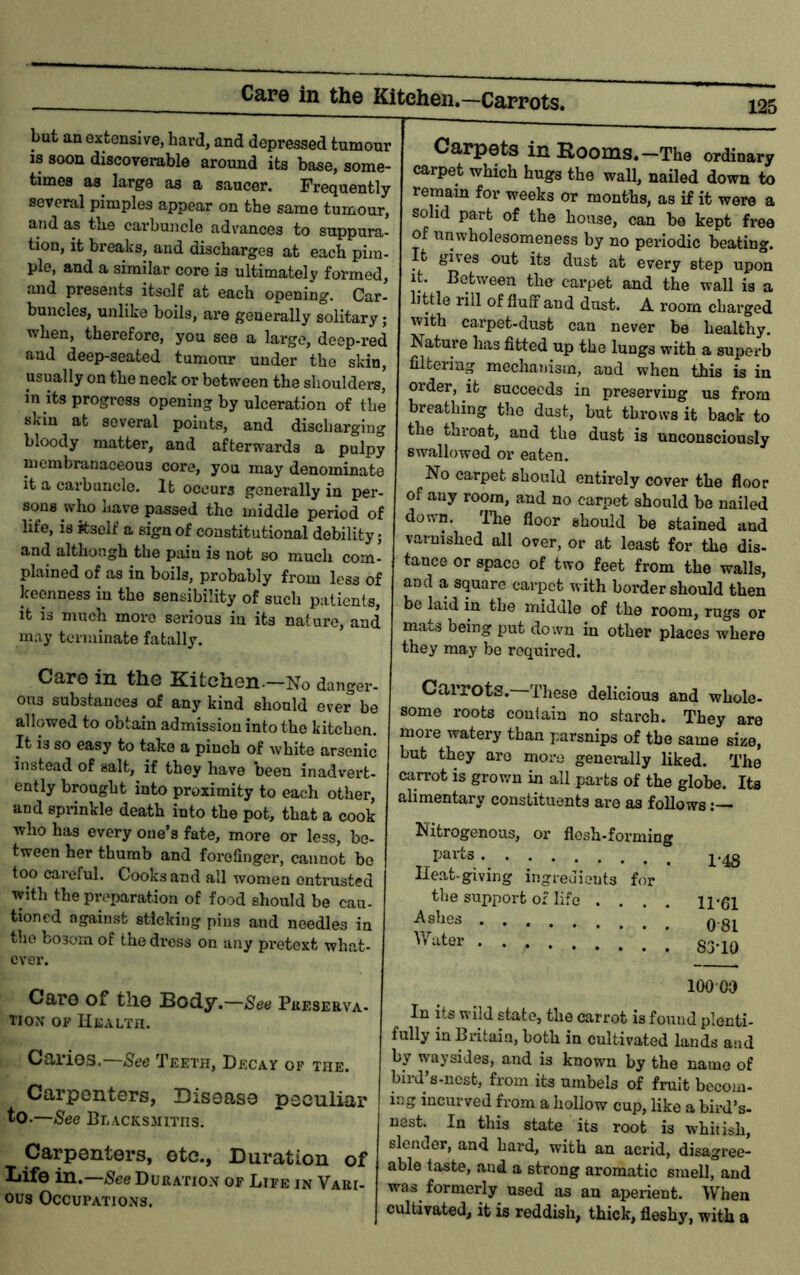 Cape in the Kitchen.—Carrots. 125 but an extensive, hard, and depressed tumour is soon discoverable around its base, some- times as^ large as a saucer. Frequently several pimples appear on the same tumour, and as the carbuncle advances to suppura- tion, it breaks, and discharges at each pim- ple, and a similar core is ultimately formed, and presents itself at each opening. Car- buncles, unlike boils, are generally solitary; when, therefore, you see a large, deop-red and deep-seated tumour under the skin, usually on the neck or between the shoulders, in its progress opening by ulceration of the skin at several points, and discharging bloody matter, and afterwards a pulpy membranaceous core, you may denominate it a carbuncle. It occurs generally in per- sons who have passed the middle period of life, is itself a sign of constitutional debility; and although the pain is not so much com- plained of as in boils, probably from less of keenness in the sensibility of such patients, it is much more serious in its nature, and mny terminate fatally. Care in the Kitchen.—No danger- ous substances of any kind should ever be allowed to obtain admission into the kitchen. It is so easy to take a pinch of white arsenic instead of salt, if they have been inadvert- ently brought into proximity to each other, and sprinkle death into the pot, that a cook who has every one’s fate, more or less, be- tween her thumb and forefinger, cannot bo too careful. Cooks and all women entrusted with the preparation of food should be cau- tioned against sticking pins and needles in the bosom of the dress on any pretext what- ever. Caro of tliG Body.—See Pueserva- TioN OF Health. Caries.—See Teeth, Decay of the. Carpenters, Disease peculiar to.—See Blacksmiths. Carpenters, etc., Duration of Life in.—5ee Duratiox of Life in Vari- ous Occupations. Carpets in Rooms.—The ordinary carpet which hugs the wall, nailed down to remain for weeks or months, as if it were a solid part of the house, can be kept free of nnwholesomeness by no periodic beating. It gives out its dust at every step upon it. Between the carpet and the wall is a little rill of fluff and dust. A room charged with carpet-dust can never be healthy. Nature has fitted up the lungs with a superb filtering mechanism, and when this is in order, it succeeds in preserving us from breathing the dust, but throws it back to the throat, and the dust is unconsciously swallowed or eaten. No carpet should entirely cover the floor of any room, and no carpet should bo nailed down. The floor should be stained and varnished all over, or at least for the dis- tance or space of two feet from the walls, and a square carpet with border should then be laid in the middle of the room, rugs or mats being put down in other places where they may bo required. Carrots. These delicious and whole- some roots contain no starch. They are more watery than parsnips of the same size, but they are more generally liked. The csarrot is grown in all parts of the globe. Its alimentary constituents are as follows Nitrogenous, or flesh-forming pai*ts Heat.giving ingredients for the support of life .... ll-fll ^sbes ; ; Q.gj 100 oa In its wild state, the carrot is found plenti- fully in Britain, both in cultivated lands and by waysides, and is known by the name of bird s-nesb, from its umbels of fruit becom- ing incurved from a hollow cup, like a bird’s- nest. In this state its root is whitish, slender, and hard, with an acx’id, disagree- able taste, and a strong aromatic smell, and was formerly used as an aperient. When cultivated, it is reddish, thick, fleshy, with a