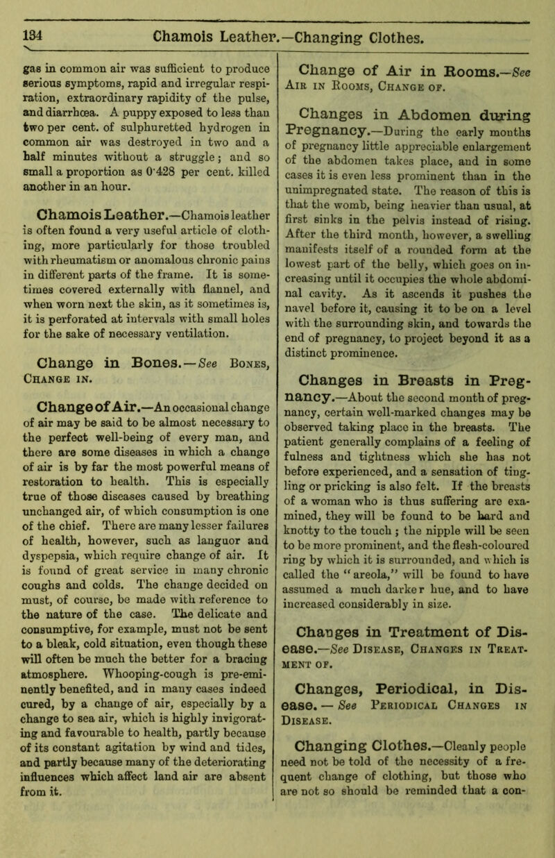 Chamois Leather.—Changing Clothes. gas in common air was sufficient to produce serious symptoms, rapid and irregular respi- ration, extraordinary rapidity of the pulse, and diarrhcea. A puppy exposed to less than two per cent, of sulphuretted hydrogen in common air was destroyed in two and a half minutes without a struggle; and so small a proportion as 0‘428 per cent, killed another in an hour. Chamois Leather.—Chamois leather is often found a very useful article of cloth- ing, more particularly for those troubled with rheumatism or anomalous chronic paius in different parts of the frame. It is some- times covered externally with flannel, and when worn next the skin, as it sometimes is, it is perforated at intervals with small holes for the sake of necessary ventilation. Change in Bones.—/See Bones, Change in. Change of Air.—An occasional change of air may be said to be almost necessary to the perfect well-being of every man, and there are some diseases in which a change of air is by far the most powerful means of restoration to health. This is especially true of those diseases caused by breathing unchanged air, of which consumption is one of the chief. There are many lesser failures of health, however, such as languor and dyspepsia, which require change of air. It is found of great service in many chronic coughs and colds. The change decided on must, of course, be made with reference to the nature of the case. The delicate and consumptive, for example, must not be sent to a bleak, cold situation, even though these will often be much the better for a bracing atmosphere. Whooping-cough is pre-emi- nently benefited, and in many cases indeed cured, by a change of air, especially by a change to sea air, which is highly invigorat- ing and favourable to health, partly because of its constant agitation by wind and tides, and partly because many of the deteriorating influences which affect land air are absent from it. Change of Air in Rooms.—/See Air in Booms, Change of. Changes in Abdomen during Pregnancy.—During the early months of pregnancy little appreciable enlargement of the abdomen takes place, and in some cases it is even less prominent than in the unimpregnated state. The reason of this is that the womb, being heavier than usual, at first sinks in the pelvis instead of rising. After the third month, however, a swelling manifests itself of a rounded foinn at the lowest part of the belly, which goes on in- creasing until it occupies the whole abdomi- nal cavity. As it ascends it pushes the navel before it, causing it to be on a level with the surrounding skin, and towards the end of pregnancy, to project beyond it as a distinct prominence. Changes in Breasts in Preg- nancy.—About the second month of preg- nancy, certain well-marked changes may be observed taking place in the breasts. The patient generally complains of a feeling of fulness and tightness which she has not before experienced, and a sensation of ting- ling or pricking is also felt. If the breasts of a woman who is thus suffering arc exa- mined, they will be found to be hard and knotty to the touch ; the nipple will be seen to be more prominent, and the flesh-coloured ring by which it is surrounded, and which is called the “ areola,” will be found to have assumed a much darker hue, and to have increased considerably in size. Changes in Treatment of Dis- ease.—See Disease, Changes in Treat- MENT OF. Changes, Periodical, in Dis- ease. — See Periodical Changes in Disease. Changing Clothes.—Cleanly people need not be told of the necessity of a fre- quent change of clothing, but those who are not so should be reminded that a con-
