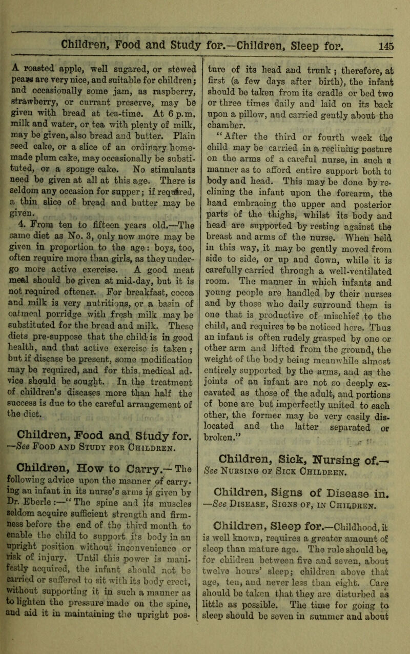 A roasted apple, well sugared, or stewed pea?fl are very nice, and suitable for children; and occasionally some jam, as raspberry, strawberry, or cuiTant preserve, may be given with bread at tea-time. At 6p.m, milk and water, or tea with plenty of milk, may be given, also bread and butter. Plain seed cake, or a slice of an ordinary home- made plum cake, may occasionally be substi- tuted, or a sponge cake. No stimulants need be given at all at this age. There is seldom any occasion for supper; if required, a thin slice of bread and butter may be given. 4. From ten to fifteen years old.—The same diet as No. 3, only now more may be given in proportion to the age: boys, too, often require more than girls, as they under- go more active exercise. A good meat meal should be given at mid-day, but it is not required oftener. For breakfast, cocoa and milk is very nutritious, or a basin of oatmeal porridge with fresh milk may be substituted for the bread and milk. These diets pre-suppose that the child- is in good health, and that active exercise is taken; but if disease be present, some modification may be required, and for this medical ad- vice should be sought. In the treatment of children’s diseases more than half the success is due to the careful arrangement of the diet. Children, Pood and Study for. ’—See Food and Study for Children. Children, How to Carry.— The following advice upon the manner of’ carry- ing an infant in its nurse’s arms i^'given by Dr. Eberle:—“The spine and its muscles seldom acquire sufficient strength and firm- ness before the end of the third month to enable the child to sxippovt its body in an upright position without inconvenience or risk of injury. Until this power is mani- festly acquired, the infant should not be carried or sufibred to sit with its body erect, without supporting it in such a manner as to lighten the pressure made on the spine, and aid it in maintaining the upright pos- ture of its head and trunk ; therefore, at first (a few days after birth), the infant should be taken from its cradle or bed two or three times daily and laid on its back upon a pillow, and carried gently about the chamber. “After the third or fourth week the child may be carried in a reclining posture on the arms of a careful nurse, in such a manner as to afford entire support both to body and head. This may be done by re- clining the infant upon the forearm, the hand embracing the upper and posterior parts of the thighs, whilst its body and head are supported by resting against the breast and arms of the nurs^. When held in this way, it may be gently moved from side to side, or up and down, while it is carefully carried through a well-ventilated room. The manner in which infants and young people are handled by their nurses and by those who daily surround them is one that is productive of mischief to the child, and requires to be noticed here. Thus an infant is often rudely grasped by one or other arm and lifted from the ground, the weight of the body being meanwhile almost entirely supported by the arms, aud as the joints of an infant are not so deeply ex- cavated as those of the adult, and portions of bone are but imperfectly united to each other, the former may bo very easily dis- located and the latter separated or broken.” , Children, Sick, Nursing of.-- See Nursing of Sick Children. Children, Signs of Disease in. —See Disease, Signs of, in Children. Children, Sleep for.—Childhood,it is well known, requires a greater amount sleep than mature ago. The rule should be, for children between five and seven, about twelve hours’ sleep; children above that age, ten, and never less than eight. Care should be taken that they are disturbed as little as possible. The time for going to sleep should be seven in summer and about