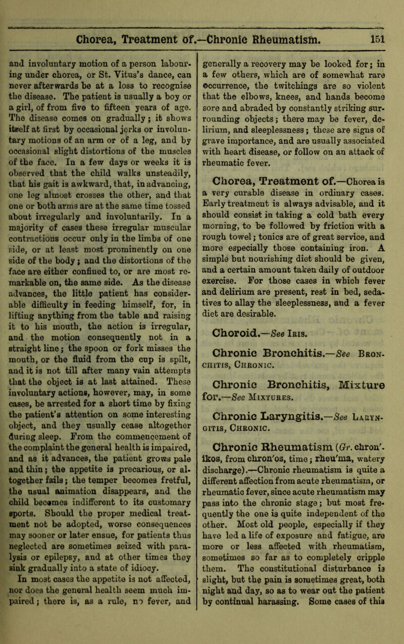 and involuntary motion of a person labour- ing under chorea, or St. Vitus’s dance, can never afterwards be at a loss to recognise the disease. The patient is usually a boy or a girl, of from five to fifteen years of age. The disease comes on gradually; it shows iteelf at first by occasional jerks or involun- tary motions of an arm or of a leg, and by occasional slight distortions of the muscles of the face. In a few days or weeks it is observed that the child walks unsteadily, that his gait is awkward, that, in advancing, one leg almost crosses the other, and that one or both arms are at the same time tossed about irregularly and involuntarily. In a majority of cases these irregular muscular contractions occur only in the limbs of one side, or at least most prominently on one side of the body j and the distortions of the face are either confined to, or are most re- markable on, the same side. As the disease advances, the little patient has consider, able difiiculty in feeding himself, for, in lifting anything from the table and raising it to his mouth, the action is irregular, and the motion consequently not in a straight line; the spoon or fork misses the mouth, or the fluid from the cup is spilt, and it is not till after many vain attempts that the object is at last attained. These involuntary actions, however, may, in some cases, be arrested for a short time by fixing the patient’s attention on some interesting object, and they usually cease altogether during sleep. From the commencement of the complaint the general health is impaired, and as it advances, the patient groves pale and thin; the appetite is precarious, or al- together fails; the temper becomes fretful, the usual animation disappears, and the child becemes indifferent to its customary sports. Should the proper medical treat- ment not be adopted, worse consequences may sooner or later ensue, for patients thus neglected are sometimes seized with para- lysis or epilepsy, and at other times they sink gradually into a state of idiocy. In most cases the appetite is not affected, nor does the general health seem much im- paired ; there is, as a rule, no fever, and generally a recovery may be looked for; in a few others, which are of somewhat rare occurrence, the twitchings are so violent that the elbows, knees, and hands become sore and abraded by constantly striking sur- rounding objects; there may be fever, de- lirium, and sleeplessness; these are signs of grave importance, and are usually associated with heart disease, or follow on an attack of rheumatic fever. Chorea, Treatment of.—Chorea is a very curable disease in ordinary cases. Early treatment is always advisable, and it should consist in taking a cold bath every morning, to be followed by friction with a rough towel; tonics are of great service, and more especially those containing iron. A simple but nourishing diet should be given, and a certain amount taken daily of outdoor exercise. For those cases in which fever and delirium are present, rest in bed, seda- tives to allay the sleeplessness, and a fever diet are desirable. Choroid.—/See Iris. Chronic Bronchitis.—/See Bron- cniTis, Chromc. Chronic Bronchitis, Mixture for.—See Mixtures. Chronic Laryngitis.—/See Laryn- gitis, Chronic. Chronic Rheumatism {Gr. chron'- ikos, from chron'os, time j rheu'nia, watery discharge).—Chronic rheumatism is quite a different affection from acute rheumatism, or rheumatic fever, since acute rheumatism may pass into the chronic stage; but most fre- quently the one is quite independent of the other. Most old people, especially if they have led a life of exposure and fatigue, are more or less affected with rheumatism, sometimes so far as to completely cripple them. The constitutional disturbance is slight, but the pain is sometimes great, both night and day, so as to wear out the patient by continual harassing. Some cases of this