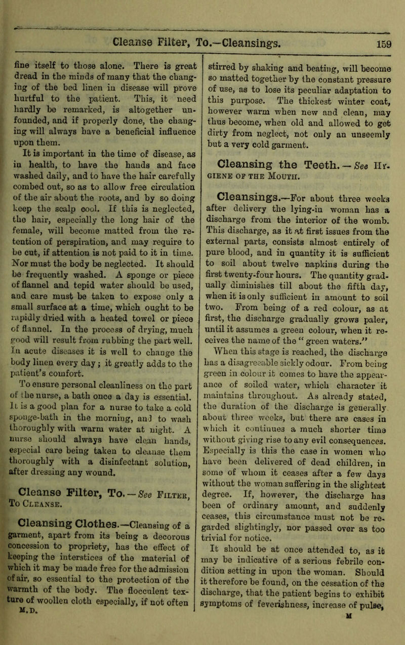 fine itself to tliose alone. There is great dread in the minds of many that the chang- ing of the bed linen in disease will prove hurtful to the patient. This, it need hardly be remarked, is altogether un- founded, and if properly done, the chang- ing will always have a beneficial influence upon them. It is important in the time of disease, as in health, to have the bauds and face washed daily, and to have the hair carefully combed out, so as to allow free circulation of the air about the roots, and by so doing keep the scalp cool. If this is neglected, the hair, especially the long hair of the female, will become matted from the re- tention of perspiration, and may require to be cut, if attention is not paid to it in time. Nor must the body be neglected. It should be frequently washed. A sponge or piece of flannel and tepid water should be used, and care must be taken to expose only a small surface at a time, which ought to be rapidly dried with a heated towel or piece of flannel. In the process of drying, much good will result from rubbing the part well, lu acute diseases it is well to change the body linen every day ; it greatly adds to the patient’s comfort. To ensure personal cleanliness on the part ol the nurse, a bath once a day is essential. It is a good plan for a nurse to take a cold sponge-bath in the morning, and to wash thoroughly with warm water at night. A nurse should always have cle.au hands, especial care being taken to cleanse them thoroughly with a disinfectant solution, after dressing any wound. Cleanse Filter, To, —See Filter, To Cleanse. Cleansing Clothes.—Cleansing of a garment, apart from its being a decorous concession to propriety, has the effect of keeping the interstices of the material of which it may be made free for the admission of air, so essential to the protection of the warmth of the body. The flocculent tex- ture of woollen cloth especially, if not often m.d. stirred by shaking and beating, will become so matted together by the constant pressure of use, as to lose its peculiar adaptation to this purpose. The thickest winter coat, however warm when new and clean, may thus become, when old and allowed to got dirty fi’om neglect, not only an unseemly but a very cold garment. Cleansing the Teeth. —Hr. GIENE OP THE MoUTH. Cleansings.—For about three weeks after delivery the lying-in woman has a discharge from the interior of the womb. This discharge, as it at first issues from the external parts, consists almost entirely of pure blood, and in quantity it is sufficient to soil about twelve napkins daring the first twenty-four hours. The quantity grad- ually diminishes till about the fifth day, when it is only sufficient in amount to soil two. From being of a red colour, as at first, the discharge gradually grows paler, until it assumes a green colour, when it re- ceives the name of the “ green waters.” When this stage is reached, the discharge has a disagreeable sickly odour. From being green in colour it comes to have the appear- ance of soiled water, which character it maintains throughout. As already stated, the duration of the discharge is generally about thi’ee v/cek.s, but there are cases in which it continues a much shorter time without giving rise to any evil consequences. Especially is this the case in women who have been delivered of dead children, in some of whom it ceases after a few days without the woman suffering in the slightest degree. If, however, the discharge has been of ordinary amount, and suddenly ceases, this circumstance must not be re- garded slightingly, nor passed over as too trivial for notice. It should be at once attended to, as it may be indicative of a serious febrile con- dition setting in upon the woman. Should it therefore be found, on the cessation of the discharge, that the patient begins to exhibit symptoms of feverishness, increase of pulse, H