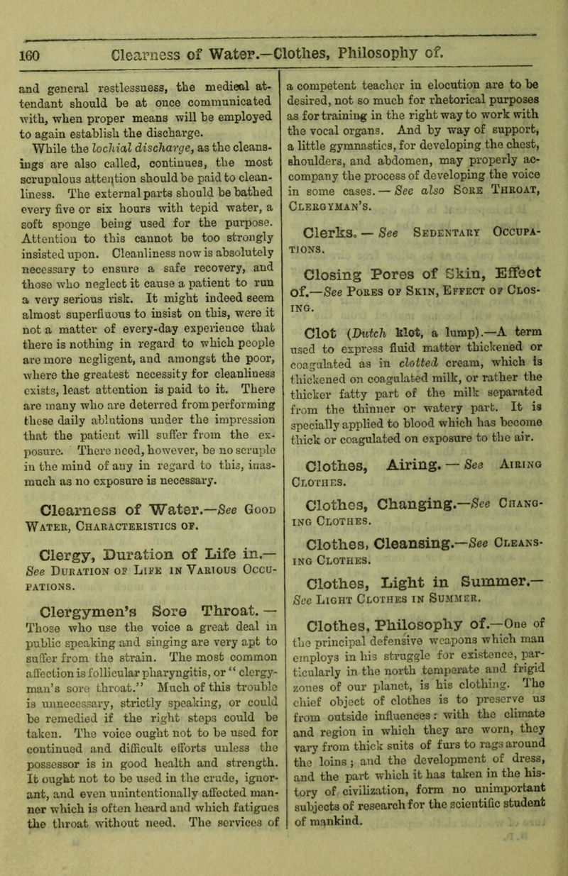 and general restlessness, the medieal at- tendant should be at once communicated Avith, when proper means will be employed to again establish the discharge. While the locliial discharge, as the cleans- ings are also called, continues, the most scrupulous attention should be paid to clean- liness. The external parts shonld be bathed every five or six hours with tepid water, a soft sponge being used for the purpose. Attention to this cannot be too strongly insisted upon. Cleanliness now is absolutely necessary to ensure a safe recovery, and those who neglect it cause a patient to run a very serious risk. It might indeed seem almost supei'fiuous to insist on this, were it not a matter of every-day experience that there is nothing in regard to which people are more negligent, and amongst the poor, where the greatest necessity for cleanliness exists, least attention is paid to it. There are many who are deterred from performing these daily ablutions under the impression that the patient will suffer from the ex- posure. There need, however, be no scruple in the mind of any in regard to this, inas- much as no exposure is necessary. Clearness of Water.—Good Water, Characteristics of. Clergy, Duration of Life in.— See Duration of Life in Various Occu- pations. Clergymen’s Sore Throat. — Those who use the voice a great deal in public speaking and singing are very apt to suffer from the strain. The most common affection is follicular pharyngitis, or “ clergy- man’s sore throat.” Much of this trouble is unnecessary, strictly speaking, or could be remedied if the right steps could be taken. The voice ought not to be used for continued and difficult efforts unless the possessor is in good health and strength. It ought not to bo used in the crude, ignor- ant, and even unintentionally affected man- ner which is often heard and which fatigues the throat without need. The services of a competent teacher in elocution are to be desired, not so much for rhetorical purposes as for training in the right way to work with the vocal organs. And by way of support, a little gymnastics, for developing the chest, shoulders, and abdomen, may properly ac- company the process of developing the voice in some cases. — See also Sore Throat, Clergyman’s. Clerks, — See Sedentary Occupa- tions. Closing Pores of Skin, Effect of,—See Pores of Skin, Effect of Clos- ing. Clot (Dutch klot, a lump).—A term used to express fluid matter thickened or coagulated as in clotted cream, which is thickened on coagulated milk, or rather the thicker fatty part of the milk separated from the thinner or watery part. It is specially applied to blood which has become thick or coagulated on exposure to the air. Clothes, Airing. — See Airing Clothes. Clothes, Changing.—Chang- ing Clothes. Clothes, Cleansing.—/See Cleans- iNG Clothes. Clothes, Light in Summer.— See Light Clothes in Summer. Clothes, Philosophy of.—One of the principal defensive weapons which man employs in his struggle for existence, par- ticularly in the north temperate and fi’igid zones of our planet, is his clothing. I ho chief object of clothes is to preserve us from outside influences r with the climate and region in which they are worn, they vary from thick suits of fui’s to rags around the loins; and the development of dress, and the part which it has taken in the his- tory of civilization, form no unimportant subjects of research for the scientific student of mankind.