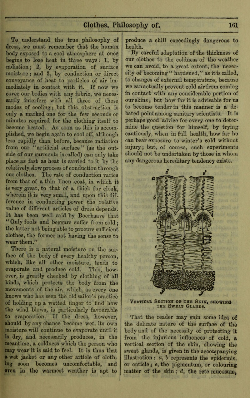 To understand the true philosophy of dress, we must remember that the human body exposed to a cool atmosphere at once begins to lose heat in three ways: 1, by ludiation; 2, by evaporation of surface moisture; and 3, by conduction or direct conveyance of heat to particles of air im- mediately in contact with it. If now we cover our bodies with any fabric, we neces- sarily interfere with all three of those modes of cooling; but this obstruction is only a marked one for the few seconds or minutes required for the clothing itself to become heated. As soon as this is accom- plished, wo begin again to cool oil, although less rapidly than before, because radiation from our “artificial surface” (as the out- side of our garments is called) can only take place as fast as heat is carried to it by the relatively slow process of conduction through our clothes. The rate of conduction varies from that of a thin linen coat, in which it is very great, to that of a thick fur cloak, wherein it is very small, and upon this dif- ference in conducting power the relative value of different articles of di'ess depends. It has been well said by Boerhaave that “ Only fools and beggars suffer from cold j the latter not being able to procure sufficient clothes, the former not having the sense to wear them.” There is a natui-al moisture on the sur- face of the body of every healthy jjerson, which, like all other moisture, tends to evaporate and produce cold. This, how- ever, is greatly checked by clothing of all kinds, which protects the body from the movements of the air, which, as every one knows who has seen the old sailor’s practice of holding up a wetted fmger to find how the wind blows, is particularly favourable to evaporation. If the dress, however, should by any chance become wet, its own moisture will continue to evaporate until it is dry, and necessarily produces, in the meantime, a coldness which the person who may wear it is said to feel. It is thus that a wet jacket or any other article of cloth- ing soon becomes uncomfortable, and eyeu in the wannest weather is apt to produce a chill exceedingly dangerous to health. By careful adaptation of the thiclmess of our clothes to the coldness of the weather we can avoid, to a great extent, the neces- sity of becoming “ hardened,” as it is called, to changes of external temperature, because we can actually prevent cold air from coming in contact with any considerable portion of our skins; but how far it is advisable for us to become tender in this manner is a de- bated point among sanitary scientists. It is perhaps good advice for every one to deter- mine the question for himself, by trying cautiously, when in full health, how far he can bear exposure to winter’s cold without injury; but, of course, such experiments should not be undertaken by those in whom any dangerous hereditary tendency exists. e i Veeticai Section- op the Skiit, SHOWnra THE Sweat Glands. That the reader may gain some idea of the delicate nature of the surface of the body and of the necessity of protecting it from the injurious influences of cold, a vertical section of the skin, showing the sweat glands, is given in the accompanying illustration: a, h represents the epidermis, or cuticle; e, the pigmentum, or colouring matter of the skin; d, the rete mucosum,