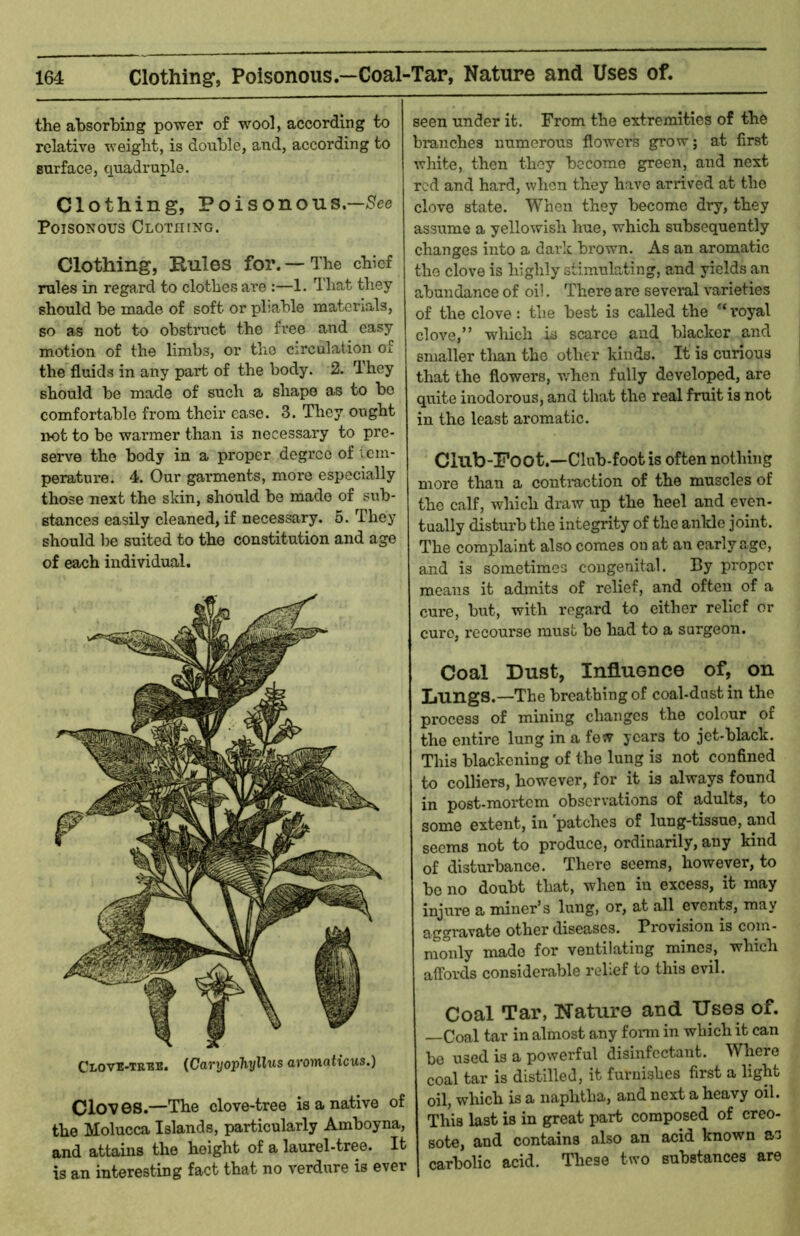 the absorbing power of wool, according to relative weight, is double, and, according to surface, quadruple. Clothing, Poisonous.—/See Poisonous Clothing. Clothing, Pules for. — The chief rules in regard to clothes are :—1. That they should be made of soft or pliable materials, so as not to obstmct the free and easy motion of the limbs, or tho cii’culaiion of the fluids in any part of the body. 2. They should be made of such a shape as to be comfortable from their case. 3. They ought iK)t to be warmer than is necessary to pre- serve the body in a proper degree of icm- peratui’e. 4. Our garments, more especially those next the skin, should be made of sub- stances easily cleaned, if necessary. 5. They should lie suited to the constitution and age of each individual. CrovE-TRBB. {CaryojpTiyllus aromaticus.) Clov 6S.—The clove-tree is a native of the Molucca Islands, particularly Amboyna, and attains the height of a laurel-tree. It is an interesting fact that no verdure is ever seen under it. From the extremities of the branches numerous flowei's grow; at first white, then they become green, and next red and hard, when they have arrived at the clove state. When they become dry, they assume a yellowish hue, which subsequently changes into a dark brown. As an aromatic the clove is highly stimulating, and yields an abundance of oi!. There are several varieties of the clove: the best is called the “royal clove,” which is scarce and blacker and smaller than the other kinds. It is curious that the flowers, v.'hen fully developed, are quite inodorous, and that the real fruit is not in the least aromatic. Clllb-Poot.—Club-foot is often nothing more than a contraction of the muscles of the calf, which draw up the heel and even- tually disturb the integrity of the ankle joint. The complaint also comes on at an early age, and is sometimes congenital. By proper means it admits of relief, and often of a cure, but, with regard to either relief or euro, recourse must be had to a surgeon. Coal Dust, Influence of, on Lungs.—The breathing of coal-dastin the process of mining changes the colour of the entire lung in a fesv years to jet-black. This blackening of the lung is not confined to colliers, however, for it is always found in post-mortem observations of adults, to some extent, in 'patches of lung-tissue, and seems not to produce, ordinarily, any kind of disturbance. There seems, however, to be no doubt that, when in excess, it may injure a miner’s lung, or, at all events, may aggravate other diseases. Provision is com- monly made for ventilating mines, which aifords considerable relief to this evil. Coal Tar, Nature and Uses of. —Coal tar in almost any fonn in which it can be used is a powerful disinfectant. Where coal tar is distilled, it furnishes first a light oil, which is a naphtha, and next a heavy oil. This last is in great part composed of creo- sote, and contains also an acid known as carbolic acid. These two substances are