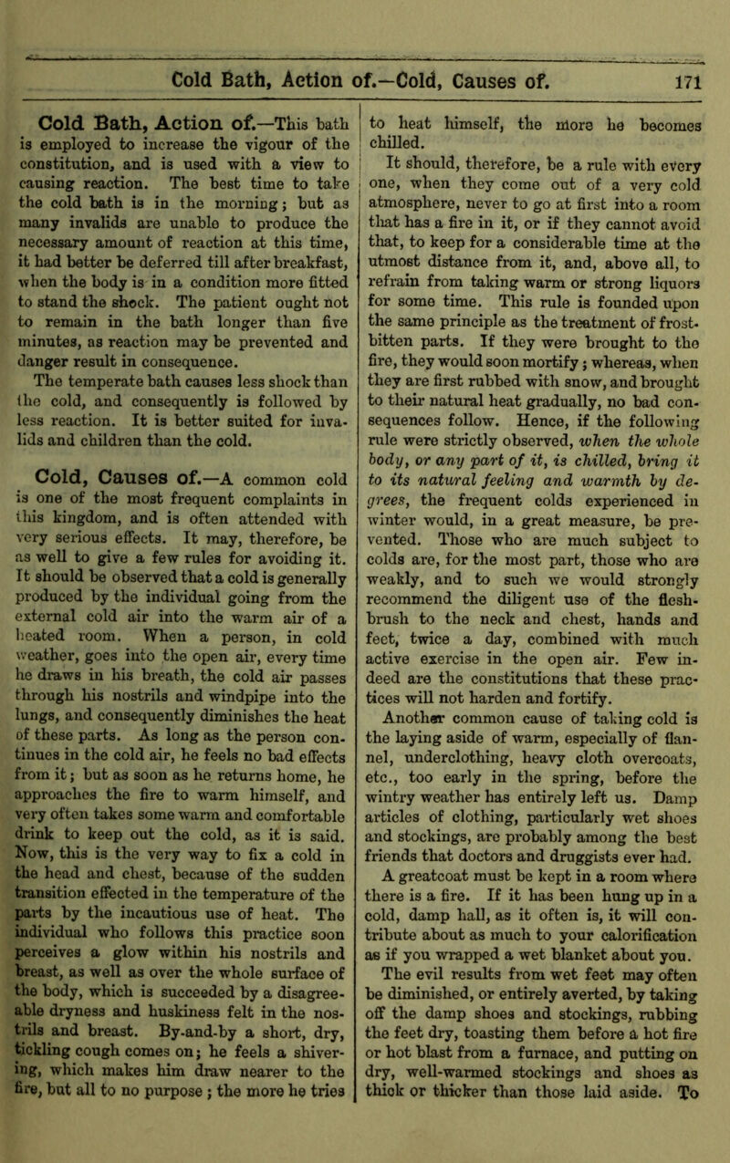 Cold Bath, Action of.—This bath is employed to increase the vigour of the the cold bath is in the morning; but as many invalids are unable to produce the necessary amount of reaction at this time, it had better be deferred till after breakfast, when the body is in a condition more fitted to stand the shock. The patient ought not to remain in the bath longer than five minutes, as reaction may be prevented and danger result in consequence. The temperate bath causes less shock than the cold, and consequently is followed by less reaction. It is better suited for inva- lids and children than the cold. Cold, Causes of.—A common cold is one of the most frequent complaints in this kingdom, and is often attended with very serious effects. It may, therefore, be as well to give a few rules for avoiding it. It should be observed that a cold is generally produced by the individual going from the external cold air into the warm air of a heated room. When a person, in cold weather, goes into the open air, every time he draws in his breath, the cold air passes through his nostrils and windpipe into the lungs, and consequently diminishes the heat of these parts. As long as the person con- tinues in the cold air, he feels no bad effects from it; but as soon as he returns home, he approaches the fire to warm himself, and very often takes some warm and comfortable drink to keep out the cold, as it is said. Now, this is the very way to fix a cold in the head and chest, because of the sudden transition effected in the temperature of the parts by the incautious use of heat. The individual who follows this pmctice soon perceives a glow within his nostrils and breast, as well as over the whole surface of the body, which is succeeded by a disagree- able dryness and huskiness felt in the nos- trils and breast. By-and-by a short, dry, tickling cough comes on; he feels a shiver- ing, which makes him draw nearer to the fire, but all to no purpose; the more he tries to heat liimself, tbe more he becomes chilled. It should, therefore, be a rule with every one, when they come out of a very cold atmosphere, never to go at first into a room tlmt has a fire in it, or if they cannot avoid that, to keep for a considerable time at the utmost distance from it, and, above all, to refrain from taking warm or strong liquors for some time. This rule is founded upon the same principle as the treatment of frost- bitten parts. If they were brought to the fire, they would soon mortify j whereas, when they are first rubbed with snow, and brought to their natural heat gradually, no bad con- sequences follow. Hence, if the following rule were strictly observed, when the whole body, or any part of it, is chilled, bring it to its natural feeling and warmth by de- go'ees, the frequent colds experienced in winter would, in a great measure, be pre- vented. Those who ai-e much subject to colds are, for the most part, those who are weakly, and to such we would strongly recommend the diligent use of the flesh- brush to the neck and chest, hands and feet, twice a day, combined with much active exercise in the open air. Few in- deed are the constitutions that these prac- tices will not harden and fortify. Anothar common cause of taking cold is the laying aside of warm, especially of flan- nel, underclothing, heavy cloth overcoats, etc., too early in the spring, before the wintry weather has entirely left us. Damp articles of clothing, particularly wet shoes and stockings, are probably among the best friends that doctors and druggists ever had. A greatcoat must be kept in a room where there is a fire. If it has been hung up in a cold, damp hall, as it often is, it will con- tribute about as much to your calorification ae if you wrapped a wet blanket about you. The evil results from wet feet may often be diminished, or entirely averted, by taking off the damp shoes and stockings, rubbing the feet dry, toasting them before a hot fire or hot blast from a furnace, and putting on dry, well-warmed stockings and shoes as thick or thicker than those laid aside. To