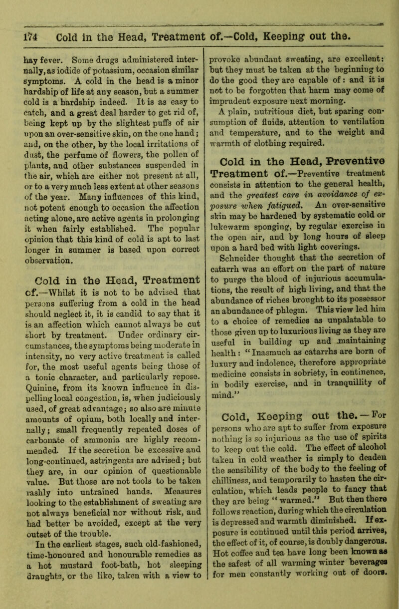 Cold in the Head, Treatment of.—Cold, Keeping out the, hay fever. Some drugs administered inter- nally, as iodide of potassium, occasion similar symptoms. A cold in the head is a minor hardship of life at any season, hut a summer cold is a hardship indeed. It is as easy to catch, and a great deal harder to get rid of, being kept up by the slightest puffs of air upon an over-sensitive skin, on the one hand; and, on the other, by the local irritations of dust, the perfume of flowers, the pollen of plants, and other substances suspended in the air, which are either not present at all, or to a very much less extent at other seasons of the year. Many influences of this kind, not potent enough to occasion the affection acting alone, are active agents in prolonging it when fairly established. The popular opinion that this kind of cold is apt to last longer in summer is based upon correct observation. Cold in the Head, Treatment cf.—Whilst it is not to be advised that persons suffering from a cold in the head should neglect it, it is candid to say that it is an afliection which cannot always be cut short by treatment. Under ordinary cir- cumstances, the symptoms being moderate in intensity, no very active treatment is called for, the most useful agents being those of a tonic character, and particularly repose. Quinine, from its known influence in dis- pelling local congestion, is, when judiciously used, of great advantage; so also are minute amounts of opium, both locally and inter- nally; small frequently repeated doses of carbonate of ammonia are highly recom- mended. If the secretion be excessive and long-continued, astringents are advised; but they are, in our opinion of questionable value. But those are not tools to be taken rashly into untrained hands. Measures looking to the establishment of sweating are not always beneficial nor without risk, and had better be avoided, except at the very outset of the trouble. In the earliest stages, such old-fashioned, time-honoured and honourable remedies as a hot mustard foot-bath, hot sleeping draughts, or the like, taken with a view to provoke abundant sweating, are excellent: but they must be taken at the beginning to do the good they are capable of: and it is not to be forgotten that harm may come of imprudent exposure next morning. A plain, nutritious diet, but sparing con- sumption of fluids, attention to ventilation and temperature, and to the weight and wai’mth of clothing required. Cold in the Head, Preventive | Treatment of.—Preventive treatment I consists in attention to the general health, | and the greatest care in avoidance of ex- posure when fatigued. An over-sensitive skin may be hardened by systematic cold or lukewarm sponging, by regular exorcise in the open air, and by long hours of sleep upon a hard bed with light coverings. Schneider thought that the secretion of catarrh was an effort on the part of nature to purge the blood of injurious accumula- tions, the result of high living, and that the abundance of riches brought to its possessor an abundance of phlegm. This view led him to a choice of remedies as unpalatable to those given up to luxurious living as they are useful in building up and .maintaining health: “ Inasmuch as catarrhs are born of luxury and indolence, therefore appropriate medicine consists in sobriety, in continence, in bodily exercise, and in tranquillity of mind.” Cold, Kooping out the. —For persons who are apt to suffer from exposure nothing is so injurious as the use of spirits to keep out the cold. The effect of alcohol taken in cold weather is simply to deaden the sensibility of the body to the feeling of chilliness, and temporarily to hasten the cir- culation, which leads people to fancy that they are being “ warmed.” But then there follows reaction, during which the circulation is depressed and warmth diminished. If ex- posure is continued until this period arrives, the effect of it, of course, is doubly dangerous. Hot coffee aud tea have long been known as the safest of all warming winter beverages for men constantly working out of doors.