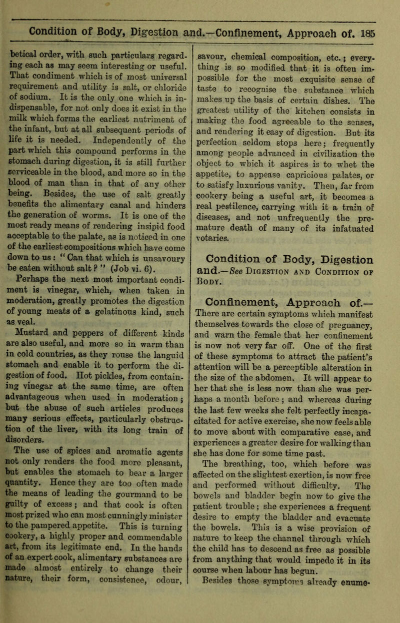 betical order, with such particulars regard- ing each as may seem interesting or useful. That condiment which is of most universal requirement and utility is salt, or chloride of sodium. It is the only one which is in- dispensable, for not only does it exist in the milk which forms the earliest nutriment of the infant, but at all subsequent periods of life it is needed. Independently of the part which this compound performs in the stomach during digestion, it is still further serviceable in the blood, and more so in the blood of man than in that of any other being. Besides, the use of salt greatly benefits the alimentary canal and hinders the generation of worms. It is one of the most ready means of rendering insipid food acceptable to the palate, as is noticed in one of the earliest compositions which have come down to us : Can that which is unsavoury be eaten without salt ? ” (Job vi. 6). Perhaps the next most important condi- ment is vinegar, which, when taken in moderation, greatly promotes the digestion of young meats of a gelatinous kind, such as veal. Mustard and peppers of different kinds are also useful, and more so in warm than in cold countries, as they rouse the languid stomach and enable it to perform the di- gestion of food. Hot pickles, from contain- ing vinegar at the same time, are often advantageous when used in moderation; but the abuse of such articles produces many serious effects, particularly obstruc- tion of the liver, with its long train of disorders. The use of spices and aromatic agents not only renders the food more pleasant, but enables the stomach to bear a larger quantity. Hence they are too often made the means of leading the gourmand to be guilty of excess; and that cook is often most prized who can most cunningly minister to the pampered appetite. This is turning cookery, a highly proper and commendable art, from its legitimate end. In the hands of an expert cook, alimentary substances are made almost entirely to change their nature, their form, consistence, odour, savour, chemical composition, etc.; every- thing is so modified that it is often im- possible for the most exquisite sense of taste to recognise the substance which makes up the basis of certain dishes. The greatest utility of the kitchen consists in making the food agreeable to the senses, and rendering it easy of digestion. But its perfection seldom stops here; frequently among people advanced in civilization the object to which it aspires is to whet the appetite, to appease capricious padates, or to satisfy luxui-ious vanity. Then, far from cookery being a useful art, it becomes a real pestilence, carrying with it a train of diseases, and not unfrequenily the pre- mature death of many of its infatuated votaries. Condition of Body, Digestion and.—Digestion and Condition of Body. Confi.nement, Approach of.— There are certain symptoms which manifest themselves towards the close of pregnancy, and warn the female that her confinement is now not very far off. One of the first of these symptoms to attract the patient’s attention will be a perceptible altemtion in the size of the abdomen. It will appear to her that she is less now than she was per- haps a month before ; and whereas during the last few weeks she felt perfectly incapa- citated for active exercise, she now feels able to move about with comparative ease, and experiences a greater desire for walking than she has done for some time past. The breathing, too, which before was affected on the sliglitest exertion, is now free and performed without difficulty. The bowels and bladder begin now to give the patient trouble; she experiences a frequent desire to empty the bladder and evacuate the bowels. This is a wise provision of nature to keep the channel through which the child has to descend as free as possible from anything tliat would impede it in its course when labour has begun. Besides those symptoms already enume-