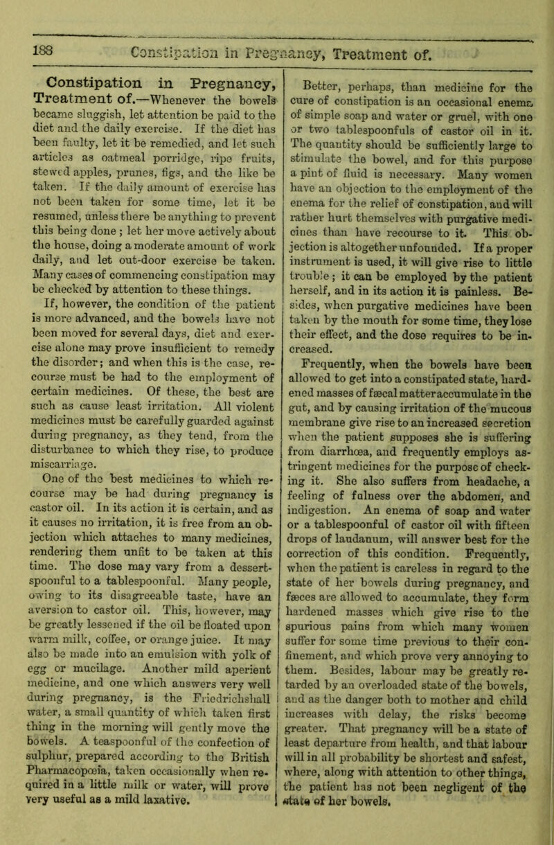 Constipation in Preg’aaney, Treatment of. Constipation in Pregnancy, Treatment of.—Whenever the bowels became sluggish, let attention be paid to the diet and the daily exercise. If the diet has been faulty, let it be remedied, and lot such article.^ as oatmeal porridge, ripe fruits, stewed apples, prunes, figs, and the like be taken. If the daily amount of exercise has not been taken for some time, let it be resumed, unless there be anything to prevent this being done ; let her move actively about the house, doing a moderate amount of work daily, and let out-door exercise be taken. Many cases of commencing constipation may be checked by attention to these things. If, however, the condition of the patient is more advanced, and the bowels have not been moved for several days, diet and exer- cise alone may prove insufficient to remedy the disorder; and when this is the case, re- course must be had to the employment of certain medicines. Of these, the best are such as cause least irritation. All violent medicines must be carefully guarded against during pregnancy, as they tend, from the disturbance to which they rise, to produce miscarriage. One of the best medicines to which re- course may be had during pi’egnancy is castor oil. In its action it is certain, and as it causes no irritation, it is free from an ob- jection which attaches to many medicines, rendering them unfit to be taken at this time. The dose may vary from a dessert- spoonful to a tablespoonful. Many people, owing to its disagreeable taste, have an aversion to castor oil. Tliis, however, may be greatly lessened if the oil be floated upon wann milk, coffee, or orange juice. It may also be made into an emulsion with yolk of egg or mucilage. Another mild aperient medicine, and one which answers very well during pregnancy, is the Fiiedrichshall water, a small quantity of which taken first thing in the morning will gently move the bowels, A teaspoonful of the confection of sulphur, prepared according to the British Pharmacopoeia, taken occasionally when re- quired in a little milk or water, will prove very useful as a mild laxative. Better, perhaps, than medicine for the cure of constipation is an occasional enema of simple soap and water or gruel, with one or two tablespoonfuls of castor oil in it. The quantity should be sufficiently large to stimulate the bowel, and for this purpose a pint of fluid is necessary. Many women have an objection to the employment of the enema for the relief of constipation, and will luther hurt themselves with purgative medi- cines than have recourse to it. This ob- jection is altogether unfounded. If a proper instrument is used, it will give rise to little trouble; it can be employed by the patient herself, and in its action it is painless. Be- sides, when purgative medicines have been taken by the mouth for some time, they lose their effect, and the dose requires to be in- creased. Frequently, when the bowels have been allowed to get into a constipated state, hard- ened masses of faecal matter accumulate in the gut, and by causing irritation of the mucous membrane give rise to an increased secretion when the patient supposes she is suffering j from diarrhoea, and frequently employs as- tringent medicines for the purpose of check- ing it. She also suffers from headache, a feeling of fulness over the abdomen, and indigestion. An enema of soap and water or a tablespoonful of castor oil with fifteen drops of laudanum, will answer best for the correction of this condition. Frequently, when the patient is careless in regard to the state of her bow'els during pregnancy, and faeces are allowed to accumulate, they form hardened masses which give rise to the spurious pains from which many women suffer for some time previous to their con- finement, and which prove very annoying to them. Besides, labour may be greatly re- tarded by an overloaded state of the bowels, i and as the danger both to mother and child j increases with delay, the risks become greater. That pregnancy will be a state of least departure from health, and that labour will in all probability be shortest and safest, where, along with attention to other things, the patient has not been negligent of tho «tat« of her bowels.