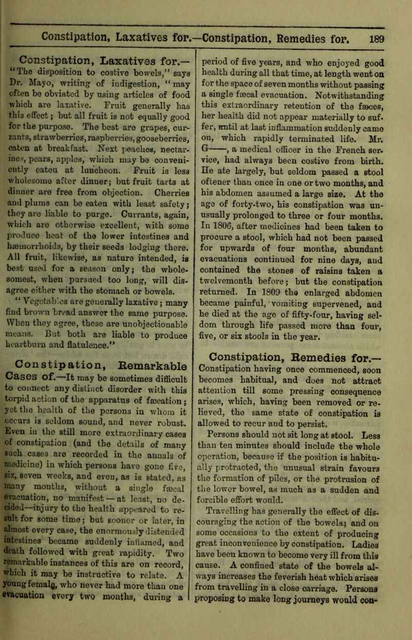 Constipation, Laxatives for.— “The disposition to costive bowels,” says Dr. Mayo, writing of indigestion, “ may often be obviated by using articles of food which are laxative. Fruit generally has this effect; but all fruit is not equally good for the purpose. The best are grapes, cur- rants, strawberries, luspberries, gooseberries, oaten at breakfast. Next i)eacbes, nectar- ines, pears, apples, which may be conveni- ently eaten at luncheon. Fruit is less wholesome after dinner; but fruit tarts at dinner ai'e free from objection. Cherries and plums can be eaten with least safety; they are liable to purge. Currants, again, which are otherwise excellent, with some produce heat of the lower intestines and haemorrhoids, by their seeds lodging there. All fruit, likewise, as nature intended, is best used for a season only; the whole- somest, when pursued too long, will dis- agree either with the stomach or bowels. “ Vegetables are geneiully laxative; many find brown bread answer the same purpose. When they agree, these are unobjectionable means. But both are liable to produce heartburn and flatulence.” Constipation, Eemarkable Cases of.—It may be sometimes difiicult to connect any distinct disorder with this torpid action of the appamtus of fmeation; yet the health of the persons in w'hom it cccui'3 is seldom sound, and never robust. Even in the still more extraordinary cases of constipation (and the details of many such cases are recorded in the annals of medieine) in which persons have gone flve, six, seven weeks, and even, as is stated, as many months, without a single faecal evacuation, no manifest —at least, no de- cided-injury to the health appeared to re- sult for some time; but sooner or later, in almost every case, the enormously distended intestines became suddenly inflamed, and death followed with great lupidity. Two remarkable instances of this are on record, which it may be instructive to relate. A young femal^ who never had more thau one evacuation every two mouths, during a period of five years, and who enjoyed good health during all that time, at length went on for the space of seven months without passing a single faecal evacuation. Notwithstanding this extraordinary retention of the faeces, her health did not appear materially to suf- fer, until at last inflammation suddenly came on, which rapidly terminated life. Mr. Gr , a medical officer in the French sei« vice, had always been costive from birth. He ate largely, but seldom passed a stool oftener thau once in one or two months, and his abdomen assumed a large size. At the ago of forty-two, his constipation was un- usually prolonged to three or four months. In 1806, after medicines had been taken to procure a stool, which had not been passed for upwards of four months, abundant evacuations continued for nine days, and contained the stones of raisins taken a twelvemonth before; but the constipation returned. In 1809 tbe enlarged abdomen became painful, • vomiting supervened, and he died at the age of fifty-four, having sel- dom through life passed more than four, five, or six stools in the year. Constipation, Remedies for.— Constipation having once commenced, soon becomes habitual, and does not attract attention till some pressing consequence arises, which, having been removed or re- lieved, the same state of constipation is allowed to recur and to persist. Persons should uot sit long at stool. Less than ten minutes should include the whole operation, because if the position is habitu- ally protracted, the unusual strain favours the formation of piles, or the protrusion of tbe lower bowel, as much as a sudden and forcible effort would. Travelling has generally the effect of dis- couraging the action of the bowels; and on some occasions to tbe extent of producing great inconvenience by constipation. Ladies have been known to become very ill from this cause. A confined state of the bowels al- ways increases the feverish heat which arises from travelling in a close carriage. Persons proposing to make long journeys would con-
