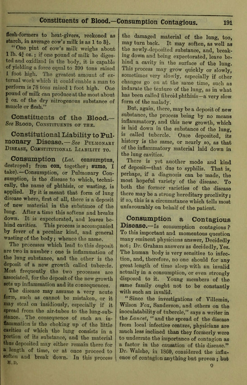 flesh-formers to heat-givers, reckoned as starch, in average cow’s milk is as 1 to 3j. “One pint of cow’s milk weighs ahont 1 lb. 4| oz.; if one pound of milk be diges- ted and oxidized in the body, it is capable of yielding a force equal to 390 tons raised 1 foot high. The greatest amount of ex- ternal work which it could enable a man to perform is 78 tons raised 1 foot high. One pound of milk can produce at the most about f oz. of the dry nitrogenous substance of muscle or flesh.’’ Constituents of the Blood — See Blood, Constituents of the. Constitutional Liability to Pul- monary Disease.—Pulmonary Disease, Constitutional Liability to. Consumption {Lat. consmnptus, destroyed; from con, together; sumo, I take).—Consumption, or Pulmonary Con- sumption, is the disease to which, techni- cally, the name of phthisis, or wasting, is applied. By it is meant that form of lung disease whore, first of all, there is a deposit of new material in the substance of the lung. After a time this softens and breaks down. It is expectorated, and leaves be- hind cavities. This process is accompanied by fever of a peculiar kind, and general wasting of the body; whence the name. The processes which lead to this deposit are two in number : one is inflammation of the lung substance, and the other is the deposit of a new growth called tubercle. Most frequently the two processes ai*e associated, for the deposit of the new growth sets up inflammation and its consequences. The disease may assume a very acute form, such as cannot be mistaken, or it may steal on insidiously, especially if it spread from the air-tubes to the lung-sub- stance. The consequence of such an in- flammation is the choking up of the little cavities of which the lung consists in a portion of its substance, and the material thus deposited may either remain there for a length of time, or at once proceed to soften and break down. In this process M.D, the damaged material of the lung, too, may turn back. It may soften, as well as the newly-deposited substance, and, break- ing down and being expectorated, leave be- hind a cavity in the surface of the lung. This process may grow quickly or slowly, sometimes very slowly, especially if other changes go on at the same time, such as indurate the texture of the lung, as in what has been called fibroid phthisis—a very slow, form of the malady. But, again, there, may be a deposit of new substance, the process being by no means inflammatory, and this new growth, which is laid down in the substance of the lung, is called tubercle. Once deposited, its history is the same, or nearly so, as that of the inflammatory material laid down in the lung cavities. There is yet another mode and kind of deposit—that due to syphilis. That is, perhaps, if a diagnosis can be made, the most hopeful variety of the disease. To both the former varieties of the disease there may be a strong hereditary proclivity; if so, this is a circumstance which tells most unfavourably on behalf of the patient. Consumption a Contagious Disoaso.—Is consumption contagious P To this important and momentous question many eminent physicians answer. Decidedly not; Di\ Graham answers as decidedly, Yes. The human body is vei’y sensitive to infec- tion, and, therefore, no one should for any great length of time sleep with an invalid actually in a consumption, or even strongly disposed to it. Young members of the same family ought not to be constantly with such an invalid. “Since the investigations of Villemin, Wilson Fox, Sanderson, and others on the inoculatability of tubercle,” says a writer in the Lancet, “and the spread of the disease from local infective centres, physicians are much less inclined than they formerly were to underrate the importance of contagion as a factor in the causation of this dise<ase.” Dr. Walsho, in 1860, considered the influ- ence of contagion anything but proven ; bub 0