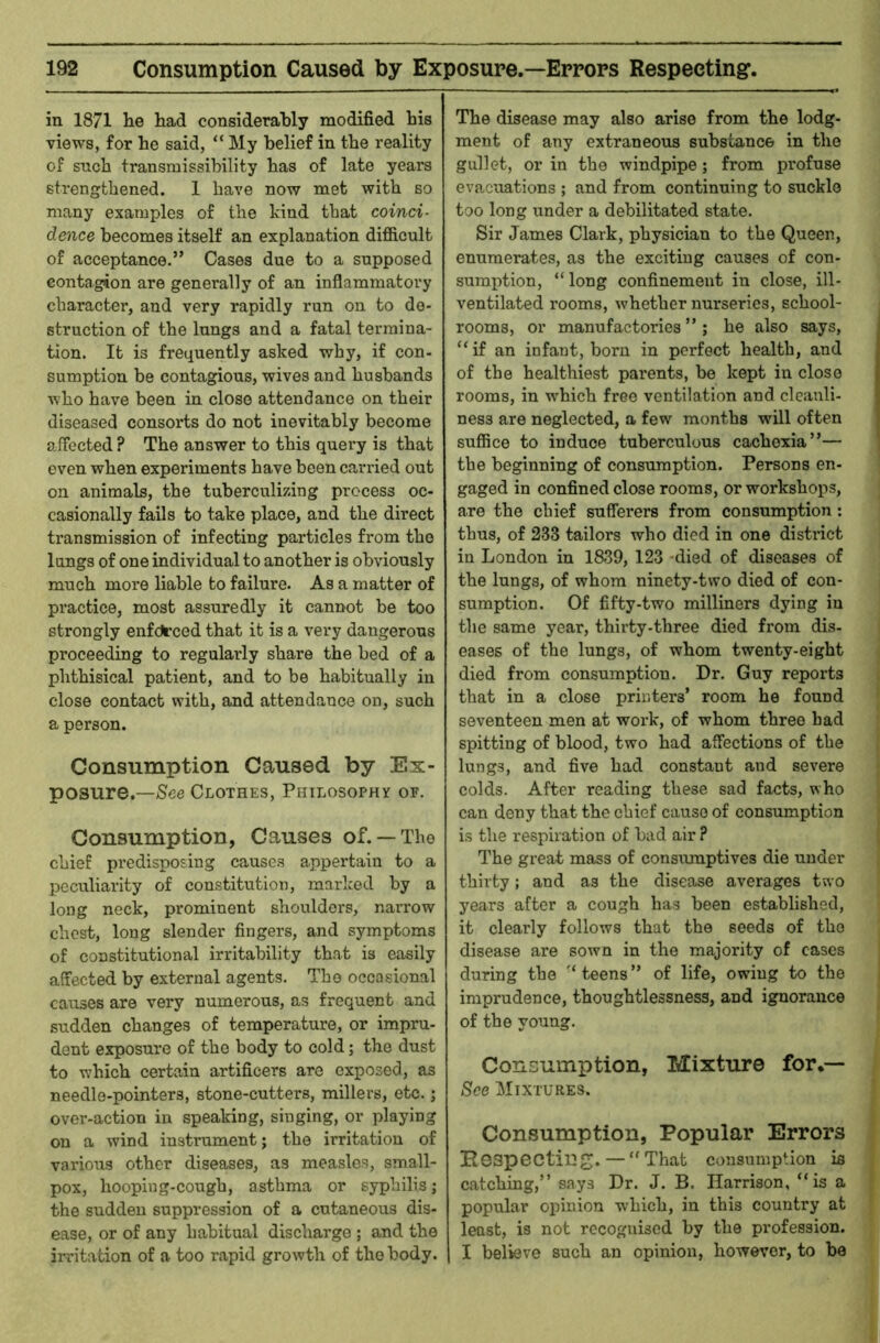 in 1871 he had considerahly modified his views, for he said, “ My belief in the reality of such transmissibility has of late years strengthened. 1 have now met with so many examples of the kind that coinci- dence becomes itself an explanation difiicult of acceptance.” Cases due to a supposed contagion are generally of an inflammatory character, and very rapidly run on to de- struction of the lungs and a fatal termina- tion. It is frequently asked why, if con- sumption be contagious, wives and husbands who have been in close attendance on their diseased consorts do not inevitably become affected ? The answer to this query is that even when experiments have been carried out on animals, the tuberculizing process oc- casionally fails to take place, and the direct ti'ansmission of infecting particles from the lungs of one individual to another is obviously much more liable to failure. As a matter of practice, most assuredly it cannot be too strongly enfdirced that it is a very dangerous proceeding to regularly share the bed of a phthisical patient, and to be habitually in close contact with, and attendance on, such a person. Consumption Caused by Ex- posure.—See Clothes, Philosophy of. Consumption, Causes of.— The chief predisposing causes appertain to a peculiarity of comstitution, marlced by a long neck, prominent shoulders, narrow chest, long slender fingers, and symptoms of constitutional irritability that is easily affected by external agents. The occasional causes are very numerous, as frequent and sudden changes of temperature, or impru- dent exposure of the body to cold; the dust to which certain artificers are exposed, as needle-pointers, stone-cutters, millers, etc.; over-action in speaking, singing, or playing on a wind instrument; the irritation of various other diseases, as measles, small- pox, hooping-cough, asthma or syphilis; the sudden suppression of a cutaneous dis- ease, or of any habitual discharge ; and the irritation of a too rapid growth of the body. The disease may also arise from the lodg- ment of any extraneous substance in the gullet, or in the windpipe; from profuse evacuations ; and from continuing to suckle too long under a debilitated state. Sir James Clark, physician to the Queen, enumerates, as the exciting causes of con- sumption, “long confinement in close, ill- ventilated rooms, whether nurseries, school- rooms, or manufactories ” ; he also says, “ if an infant, born in perfect health, and of the healthiest parents, be kept in close rooms, in w'hich free ventilation and cleanli- ness are neglected, a few months will often suffice to induce tuberculous cachexia”— the beginning of consumption. Persons en- gaged in confined close rooms, or workshops, are the chief sufferers from consumption: thus, of 233 tailors who died in one district in London in 1839, 123 -died of diseases of the lungs, of whom ninety-two died of con- sumption. Of fifty-two milliners dying in the same year, thirty-three died from dis- eases of the lungs, of whom twenty-eight died from consumption. Dr. Guy reports that in a close printers’ room he found seventeen men at work, of whom three had spitting of blood, two had affections of the lungs, and five had constant and severe colds. After reading these sad facts, who can deny that the chief cause of consumption is the respiration of bad air ? The great mass of consumptives die under thirty; and as the disease averages two years after a cough has been established, it clearly follows that the seeds of the disease are sown in the majority of cases during the “ teens ” of life, owing to the imprudence, thoughtlessness, and ignorance of the young. Consumption, Mixture for.— See Mixtures. Consumption, Popular Errors Eespectin — “ That consumption is catching,” says Dr. J. B. Harrison, “is a popular opinion which, in this country at least, is not recognised by the profession. I I believe such an opinion, however, to be