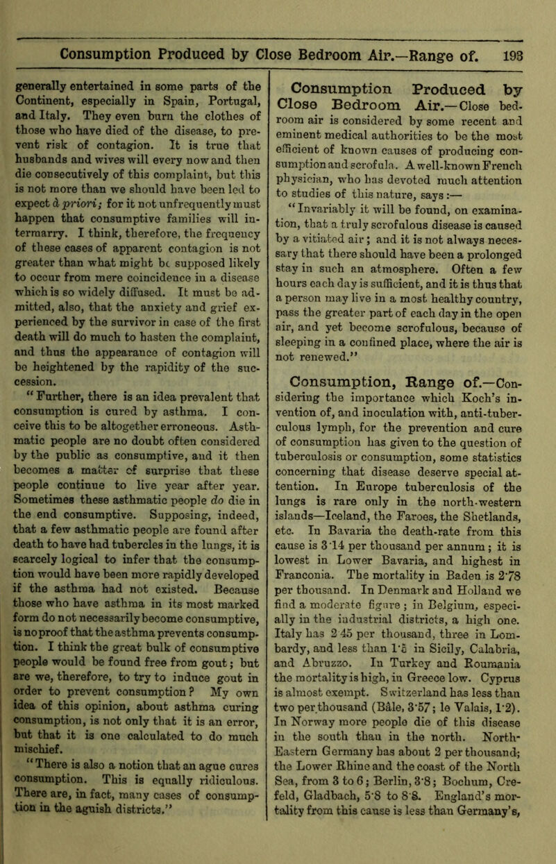 generally entertained in some parts of tbe Continent, especially in Spain, Portugal, and Italy. They even burn the clothes of those who have died of the disease, to pre- vent risk of contagion. It is true that husbands and wives will every nowand then die consecutively of this complaint, but this is not more than we should have been led to expect d priori; for it not unfrequently must happen that consumptive families will in- termarry. I think, therefoi'e, the frequency of these cases of apparent contagion is not greater than what might be supposed likely to occur from mere coincidence in a disease which is so widely diffused. It must be ad- mitted, also, that the anxiety and grief ex- perienced by the survivor in case of the first death will do much to hasten the complaint, and thus the appearance of contagion will be heightened by the rapidity of the suc- cession. “ Further, there is an idea prevalent tha.t consumption is cured by asthma. I con- ceive this to be altogether erroneous. Asth- matic people are no doubt often considered by the public as consumptive, and it then becomes a matter of surprise that these people continue to live year after year. Sometimes these asthmatic people do die in the end consumptive. Supposing, indeed, that a few asthmatic people are found after death to have had tubercles in the lungs, it is scarcely logical to infer that the consump- tion would have been more rapidly developed if the asthma had not existed. Because those who have asthma in its most marked form do not necessarily become consumptive, is no proof that the asthma prevents consump- tion. I think the great bulk of consumptive people would be found free from gout; but are we, therefore, to try to induce gout in order to prevent consumption? My own idea of this opinion, about asthma curing consumption, is not only that it is an error, but that it is one calculated to do much mischief. “ There is also a notion that an ague cures consumption. This is equally ridiculous. There are, in fact, many cases of consump- tion in the aguish districts.” Consumption Produced by Close Bedroom Air.—Close bed- room air is considered by some recent and eminent medical authorities to be the most efficient of known causes of producing con- sumj^tion and scrofula.. A well-known French physician, who has devoted much attention to studies of this nature, says:— “Invariably it will be found, on examina- tion, that a truly scrofulous disease is caused by a vitiated air; and it is not always neces- sary that there should have been a prolonged stay in such an atmosphere. Often a few hours each day is sufficient, and it is thus that a person may live in a most healthy country, pass the greater part of each day in the open air, and yet become scrofulous, because of sleeping in a confined place, where the air is not renewed.” Consumption, Range of.—Con- sidering the importance which Koch’s in- vention of, and inoculation with, anti-tuber- culous lymph, for the prevention and cure of consumption has given to the question of tuberculosis or consumption, some statistics concerning that disease deserve special at- tention. In Europe tuberculosis of the lungs is rare only in the north-western islands—Iceland, the Faroes, the Shetlands, etc. In Bavaria the death-rate from this cause is 3 ‘14 per thousand per annum ; it is lowest in Lower Bavaria, and highest in Franconia. The mortality in Baden is 2*78 per thousand. In Denmark and Holland we find a moderate fignre ; in Belgium, especi- ally in the industrial districts, a high one. Italy has 2 45 per thousand, three in Lom- bardy, and less than l*o in Sicily, Calabria, and Abruzzo. In Turkey and Eouraauia the mortality is high, in Greece low. Cyprus is almost exempt. Switzerland has less than two per thousand (BMe, 3*57; le Valais, 1*2). In Norway more people die of this disease in the south than in the north. North- Eastern Germany has about 2 per thousand; the Lower Rhine and the coast of the North Sea, from 3 to 6; Berlin, 3*8; Bochum, Cre- feld, Gladbach, 5*8 to 8 8- England’s mor- tality from this cause is less than Germany’s,