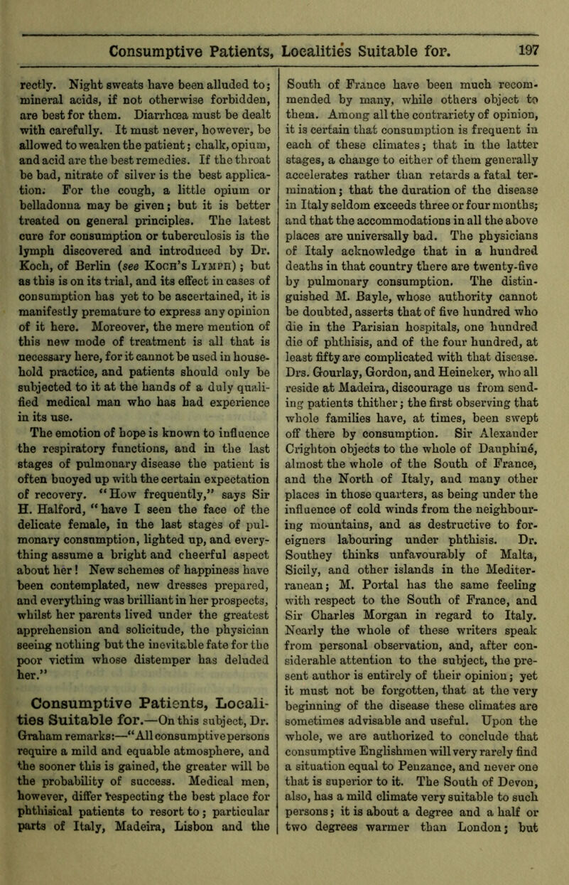 rectly. Night sweats have been alluded to; mineral acids, if not otherwise forbidden, are best for them. Diarrhoea must be dealt with carefully. It must never, however, be allowed to weaken the patient; chalk, opium, and acid are the best remedies. If the throat be bad, nitrate of silver is the best applica- tion; For the cough, a little opium or belladonna may be given; but it is better treated on general principles. The latest cure for consumption or tuberculosis is the lymph discovered and introduced by Dr. Koch, of Berlin (see Koch’s Lymph) ; but as this is on its trial, and its effect in cases of consumption has yet to be ascertained, it is manifestly premature to express any opinion of it here. Moreover, the mere mention of this new mode of treatment is all that is necessary here, for it cannot be used in house- hold practice, and patients should only be subjected to it at the hands of a duly quali- fied medical man who has bad experience in its use. The emotion of hope is known to influence the respiratory functions, and in the last stages of pulmonary disease the patient is often buoyed up with the certain expectation of recovery. “How frequently,” says Sir H. Halford, “ have I seen the face of the delicate female, in the last stages of pul- monary consumption, lighted up, and every- thing assume a bright and cheerful aspect about her! New schemes of happiness have been contemplated, new dresses prepared, and everything was brilliant in her prospects, whilst her parents lived under the greatest apprehension and solicitude, the physician seeing nothing but the inevitable fate for the poor victim whose distemper has deluded her.” Consumptive Patients, Locali- ties Suitable for.—On this subject, Dr. Graham remarks:—“All consumptive persons require a mild and equable atmosphere, and the sooner this is gained, the greater will be the probability of success. Medical men, however, differ l:especting the best place for phthisical patients to resort to; particular parts of Italy, Madeira, Lisbon and the South of France have been much recom- mended by many, while others object to them. Among all the contrariety of opinion, it is certain that consumption is frequent in each of these climates; that in the latter stages, a change to either of them generally accelerates rather than retards a fatal ter- mination ; that the duration of the disease in Italy seldom exceeds three or four months; and that the accommodations in all the above places are universally bad. The physicians of Italy acknowledge that in a hundred deaths in that country there are twenty-five by pulmonary consumption. The distin- guished M. Bayle, whose authority cannot be doubted, asserts that of five hundred who die in the Parisian hospitals, one hundred die of phthisis, and of the four hundred, at least fifty are complicated with that disease. Drs. Gourlay, Gordon, and Heineker, who all reside at Madeira, discourage us from send- ing patients thither; the first observing that whole families have, at times, been swept off there by consumption. Sir Alexander Crighton objects to the whole of Dauphin^, almost the whole of the South of France, and the North of Italy, and many other places in those quarters, as being under the influence of cold winds from the neighbour- ing mountains, and as destructive to for- eigners labouring under phthisis. Dr. Southey thinks unfavourably of Malta, Sicily, and other islands in the Mediter- ranean; M. Portal has the same feeling with respect to the South of France, and Sir Charles Morgan in regard to Italy. Nearly the whole of these winters speak from personal observation, and, after con- siderable attention to the subject, the pre- sent author is entirely of their opinion; yet it must not be forgotten, that at the very beginning of the disease these climates are sometimes advisable and useful. Upon the whole, we are authorized to conclude that consumptive Englishmen will very rarely find a situation equal to Penzance, and never one that is superior to it. The South of Devon, also, has a mild climate very suitable to such persons; it is about a degree and a half or two degrees warmer than London; but