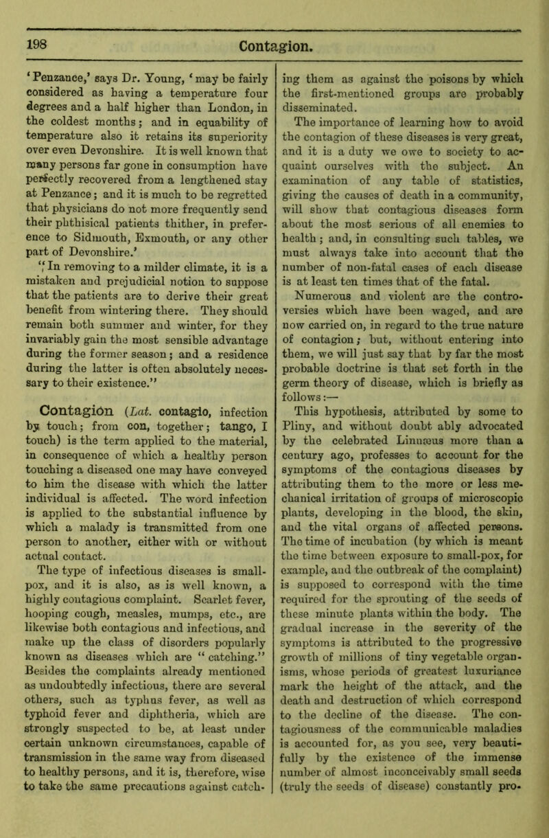 Contagion. ‘Penzance,’ gays Dr. Young, ‘may be fairly considered as having a temperature four degrees and a half higher than London, in the coldest months; and in equability of temperature also it retains its superiority over even Devonshire. It is well known that many persons far gone in consumption have perfectly recovered from a lengthened stay at Penzance; and it is much to be regretted that physicians do not more frequently send their phthisical patients thither, in prefer- ence to Sidmouth, Exmouth, or any other part of Devonshire.’ ‘‘ In removing to a milder climate, it is a mistaken and prejudicial notion to suppose that the patients are to derive their great benefit from wintering there. They should remain both summer and winter, for they invariably gain the most sensible advantage during the former season; and a residence during the latter is often absolutely neces- sary to their existence.” Contagion (Lat contagio, infection by touch; from con, together; tango, I touch) is the term applied to the material, in consequence of which a healthy person touching a diseased one may have conveyed to him the disease with which the latter individual is affected. The word infection is applied to the substantial influence by which a malady is transmitted from one person to another, either with or without actual contact. The type of infectious diseases is small- pox, and it is also, as is well known, a highly contagious complaint. Scarlet fever, hooping cough, measles, mumps, etc., are likewise both contagious and infectious, and make up the class of disorders popularly known as diseases which are “ catching.” Besides the complaints already mentioned as undoubtedly infectious, there are several others, such as typhus fever, as well as typhoid fever and diphtheria, which are strongly suspected to be, at least under certain unknown circumstances, capable of transmission in the same way from diseased to healthy persons, and it is, therefore, wise to take the same precautions against catch- ing them as against the poisons by which the first-mentioned groups are jn-obably disseminated. The importance of learning how to avoid the contagion of these diseases is very great, and it is a duty we owe to society to ac- quaint ourselves with the subject. An examination of any table of statistics, giving the causes of death in a community, will show that contagious diseases form about the most serious of all enemies to health ; and, in consulting such tables, we must always take into account that the number of non-fatal cases of each disease is at least ten times that of the fatal. Numerous and violent are the contro- versies which have been waged, and are now carried on, in regard to the true nature of contagion; but, without entering into them, we will just say that by far the most probable doctrine is that set forth in the germ theory of disease, which is briefly as follows:— This hypothesis, attributed by some to Pliny, and without doubt ably advocated by the celebrated Linnmus more than a century ago, professes to account for the symptoms of the contagious diseases by attributing them to the more or less me- chanical irritation of groups of microscopic plants, developing in the blood, the skin, and the vital organs of affected persons. The time of incubation (by which is meant the time between exposure to small-pox, for example, and the outbreak of the complaint) is supposed to correspond with the time required for the sprouting of the seeds of these minute plants within the body. The gradual increase in the severity of the symptoms is attributed to the progressive growth of millions of tiny vegetable organ- isms, whose periods of greatest luxuriance mark the height of the attack, and the death and destruction of which correspond to the decline of the disease. The con- tagiousness of the communicable maladies is accounted for, as you see, very beauti- fully by the existence of the immense number of almost inconceivably small seeds (truly the seeds of disease) constantly pro-