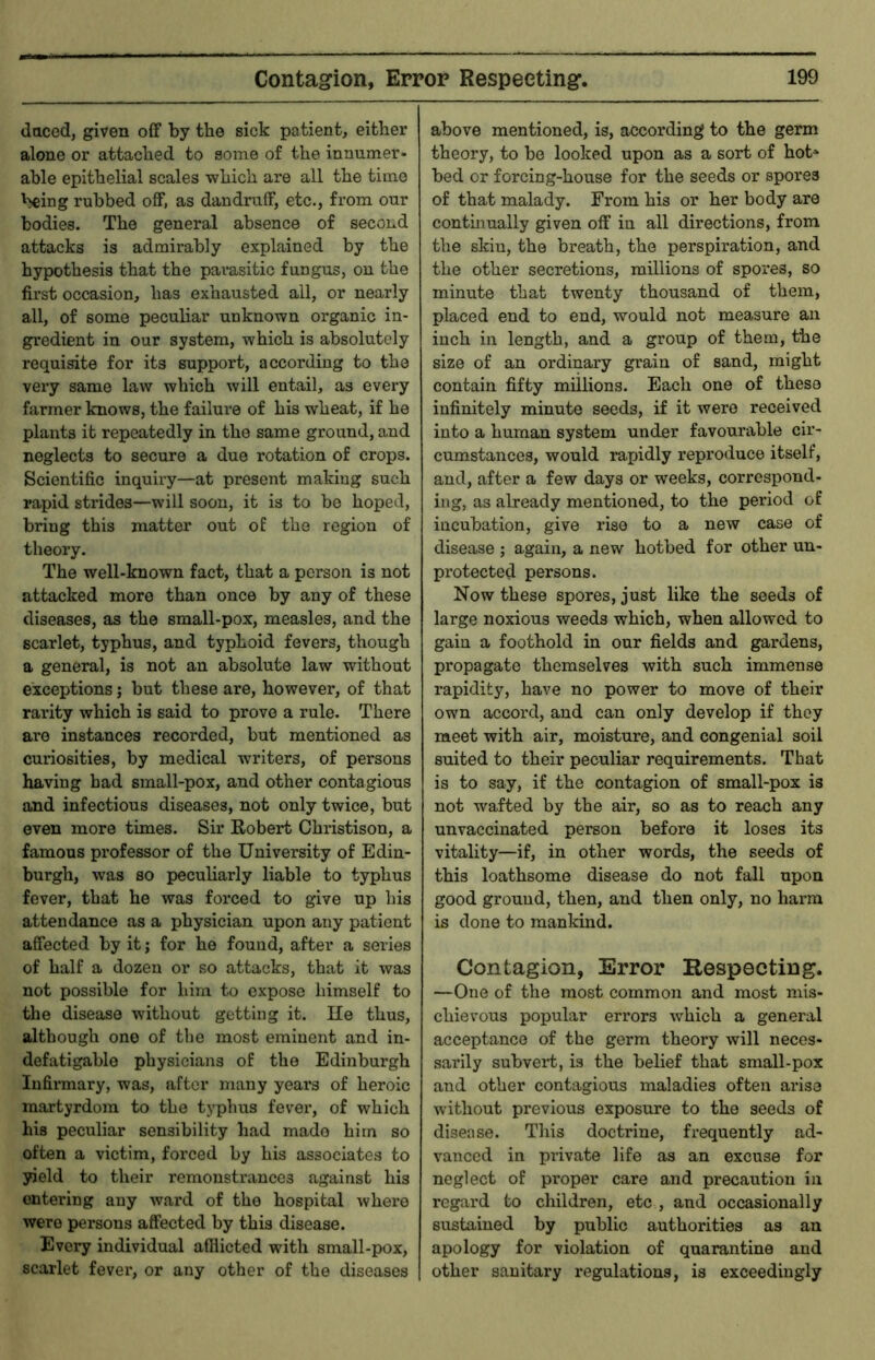 daced, given off by the sick patient, either alone or attached to some of the innumer- able epithelial scales which are all the time being rubbed off, as dandruff, etc., from our bodies. The general absence of second attacks is admirably explained by the hypothesis that the parasitic fungus, on the first occasion, has exhausted all, or nearly all, of some peculiar unknown organic in- gredient in our system, which is absolutely requisite for its support, according to the very same law which will entail, as every farmer knows, the failure of his wheat, if he plants it repeatedly in the same ground, and neglects to secure a due rotation of crops. Scientific inquiry—at present making such rapid strides—will soon, it is to be hoped, bring this matter out oE the region of theory. The well-known fact, that a person is not attacked more than once by any of these diseases, as the small-pox, measles, and the scarlet, typhus, and typhoid fevers, though a general, is not an absolute law without exceptions; but these are, however, of that rarity which is said to prove a rule. There are instances recorded, but mentioned as curiosities, by medical writers, of persons having had small-pox, and other contagious and infectious diseases, not only twice, but even more times. Sir Robert Christison, a famous pi-ofessor of the University of Edin- burgh, was so peculiarly liable to typhus fever, that he was forced to give up his attendance as a physician upon any patient affected by it; for he found, after a series of half a dozen or so attacks, that it was not possible for him to expose himself to the disease without getting it. He thus, although one of the most eminent and in- defatigable physicians of the Edinburgh Infirmary, was, after many years of heroic martyrdom to the typhus fever, of which his peculiar sensibility had made him so often a victim, forced by his associates to yield to their remonstrances against his entering any ward of the hospital where were persons affected by this disease. Every individual afflicted with small-pox, scarlet fever, or any other of the diseases above mentioned, is, according to the germ theory, to be looked upon as a sort of hot* bed or forcing-house for the seeds or spores of that malady. From his or her body are continually given off in all directions, from the skiu, the breath, the perspiration, and the other secretions, millions of spores, so minute that twenty thousand of them, placed end to end, would not measure an inch in length, and a group of them, the size of an ordinary grain of sand, might contain fifty millions. Each one of these infinitely minute seeds, if it were received into a human system under favourable cir- cumstances, would rapidly reproduce itself, and, after a few days or weeks, correspond- ing, as already mentioned, to the period of incubation, give rise to a new case of disease ; again, a new hotbed for other un- protected persons. Now these spores, just like the seeds of large noxious weeds which, when allowed to gain a foothold in our fields and gardens, propagate themselves with such immense rapidity, have no power to move of their own accord, and can only develop if they meet with air, moisture, and congenial soil suited to their peculiar requirements. That is to say, if the contagion of small-pox is not wafted by the air, so as to reach any unvaccinated person before it loses its vitality—if, in other words, the seeds of this loathsome disease do not fall upon good ground, then, and then only, no harm is done to manldnd. Contagion, Error Respecting. —One of the most common and most mis- chievous popular errors which a general acceptance of the germ theory will neces- sarily subvert, is the belief that small-pox and other contagious maladies often ai'iso without previous exposure to the seeds of disease. This doctrine, frequently ad- vanced in private life as an excuse for neglect of proper care and precaution in regard to children, etc , and occasionally sustained by public authorities as an apology for violation of quarantine and other sanitary regulations, is exceedingly