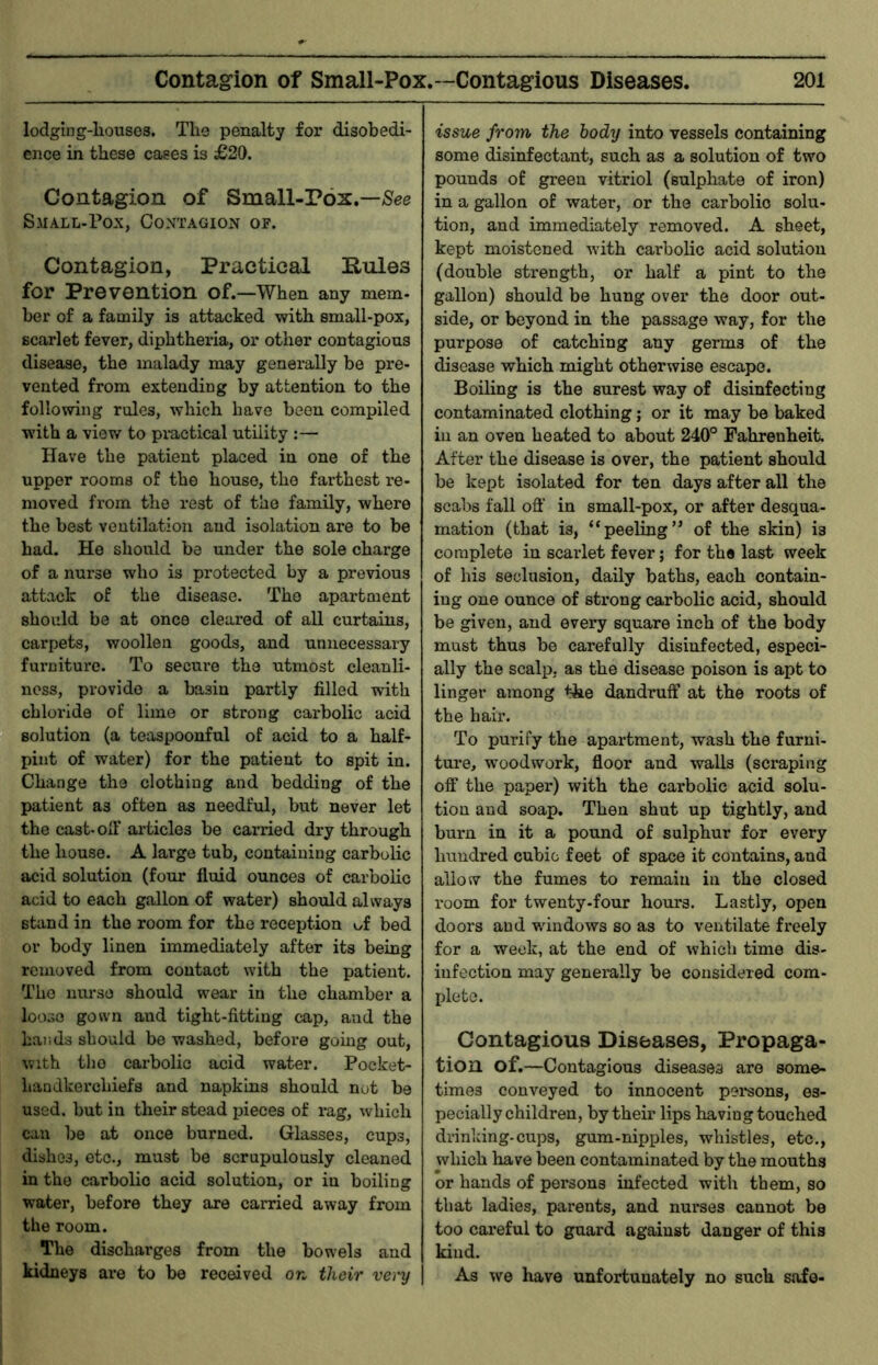 lodging-liouses. Tlie penalty for disobedi- ence in these cases is £20. Contagion of Small-Pox.—/Sec Sjiall-Pox, Contagion of. Contagion, Practical E-ules for Prevention of.—When any mem- her of a family is attacked with small-pox, scarlet fever, diphtheria, or other contagious disease, the malady may generally be pre- vented from extending by attention to the following rules, which have been compiled with a view to pi*actical utility :— Have the patient placed in one of the upper rooms of the house, the farthest re- moved from the rest of the family, where the best ventilation and isolation are to be had. He should be under the sole charge of a nurse who is protected by a previous attack of the disease. The apartment should be at once cleared of all curtains, carpets, woollen goods, and unnecessary furniture. To secure the utmost cleanli- ness, provide a basin partly filled with chloride of lime or strong carbolic acid solution (a teaspoonful of acid to a half- pint of water) for the patient to spit in. Change the clothing and bedding of the patient as often as needful, but never let the cast-oT articles be carried dry through the house. A large tub, containing carbolic acid solution (four fluid ounces of carbolic acid to each gallon of water) should always stand in the room for the reception of bed or body linen immediately after its being removed from contact with the patient. The nurse should wear in the chamber a loose gown and tight-fitting cap, and the hands should be washed, before going out, with the carbolic acid water. Pocket- handkerchiefs and napkins should not be used, but in their stead ijieces of rag, which can be at once burned. Glasses, cups, dishes, etc., must be scrupulously cleaned in the carbolic acid solution, or in boiling water, before they are carried away from the room. The discharges from the bowels and kidneys are to be received or. their very issue from the body into vessels containing some disinfectant, such as a solution of two pounds of green vitriol (sulphate of iron) in a gallon of water, or the carbolic solu- tion, and immediately removed. A sheet, kept moistened with carbolic acid solution (double strength, or half a pint to the gallon) should be hung over the door out- side, or beyond in the passage way, for the purpose of catching any germs of the disease which might otherwise escape. Boiling is the surest way of disinfecting contaminated clothing; or it may be baked in an oven heated to about 240° Fahrenheit. After the disease is over, the patient should be kept isolated for ten days after all the scabs fall off in small-pox, or after desqua- mation (that is, “peeling” of the skin) is complete in scarlet fever; for the last week of his seclusion, daily baths, each contain- ing one ounce of sti'ong carbolic acid, should be given, and every square inch of the body must thus be carefully disinfected, especi- ally the scalp, as the disease poison is apt to linger among the dandruff at the roots of the hair. To purify the apartment, wash the furni- ture, woodwork, floor and walls (scraping off the paper) with the carbolic acid solu- tion and soap. Then shut up tightly, and burn in it a pound of sulphur for every hundred cubic feet of space it contains, and allow the fumes to remain in the closed room for twenty-four hours. Lastly, open doors and windows so as to ventilate freely for a week, at the end of which time dis- infection may generally be considered com- plete. Contagious Diseases, Propaga- tion of.—Contagious diseases are some- times conveyed to innocent pei*sons, es- pecially children, by their lips having touched drinking-cups, gum-nipples, whistles, etc,, which have been contaminated by the mouths or hands of persons infected with them, so that ladies, parents, and nurses cannot be too careful to guard against danger of this kind. As we have unfortunately no such safe-