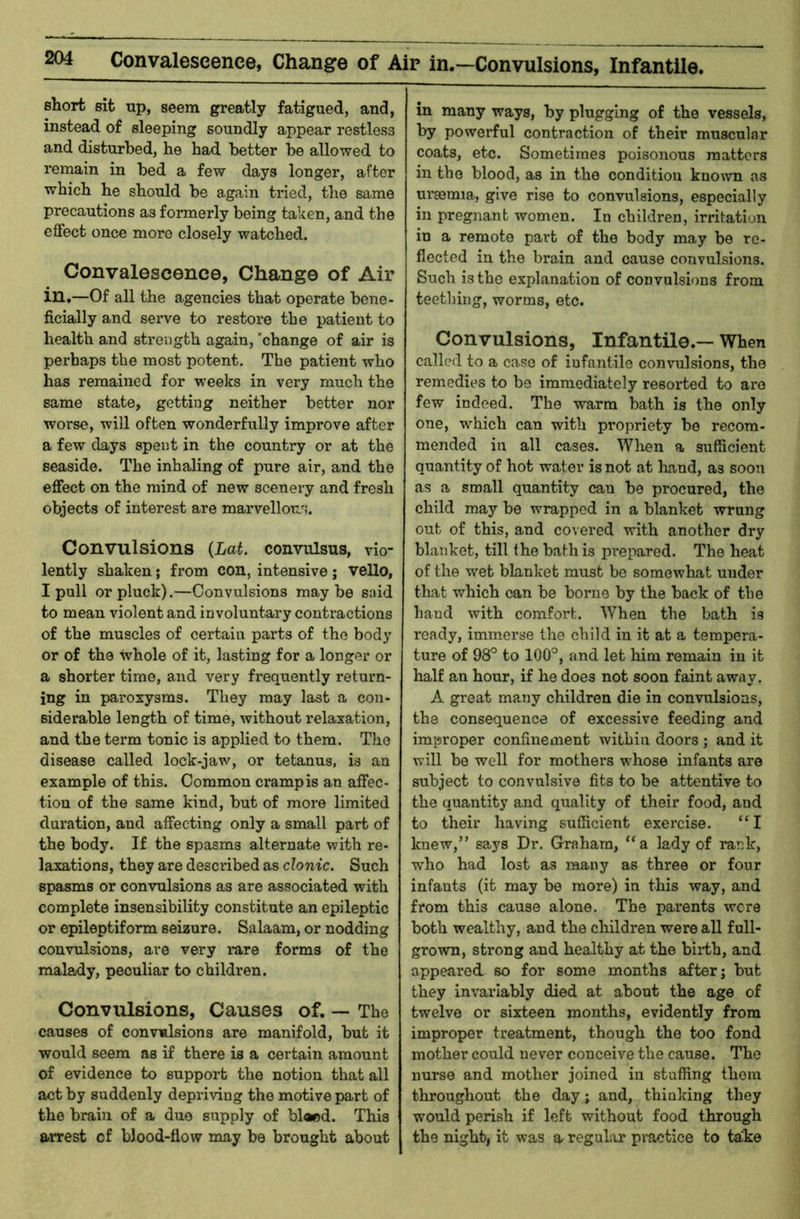 ^ Convalescence, Change of Air in.—Convulsions, Infantile. short sit up, seem greatly fatigued, and, instead of sleeping soundly appear restless and disturbed, he had better be allowed to remain in bed a few days longer, after which he should be again tried, the same precautions as formerly being taken, and the effect once more closely watched. Convalescence, Change of Air in.—Of all the agencies that operate bene- ficially and serve to restore the patient to health and strength again, 'change of air is perhaps the most potent. The patient who has remained for weeks in very much the same state, getting neither better nor worse, will often wonderfully improve after a few days spent in the country or at the seaside. The inhaling of pure air, and the effect on the mind of new scenery and fresh objects of interest are marvellous. Convulsions {Lat. convulsus, vio- lently shaken; from con, intensive ; vello, I pull or pluck).—Convulsions maybe said to mean violent and involuntary contractions of the muscles of certain parts of the body or of the ^hole of it, lasting for a longer or a shorter time, and very frequently return- ing in paroxysms. They may last a con- siderable length of time, without relaxation, and the term tonic is applied to them. The disease called lock-jaw, or tetanus, is an example of this. Common cramp is an affec- tion of the same kind, but of more limited duration, and affecting only a small part of the body. If the spasms alternate with re- laxations, they are described as clonic. Such spasms or convulsions as are associated with complete insensibility constitute an epileptic or epileptiform seizure. Salaam, or nodding convulsions, are very rare forms of the malady, peculiar to children. Convulsions, Causes of. — The causes of convulsions are manifold, but it would seem as if there is a certain amount of evidence to support the notion that all act by suddenly depriving the motive part of the brain of a duo supply of blaod. This arrest cf bJood-flow may be brought about in many ways, by plugging of the vessels, by powerful contraction of their muscular coats, etc. Sometimes poisonous matters in the blood, as in the condition known as uraemia, give rise to convulsions, especially in pregnant women. In children, irritation in a remote part of the body may be re- flected in the brain and cause convulsions. Such is the explanation of convulsions from teething, worms, etc. Convulsions, Infantile.— When called to a case of infantile convulsions, the remedies to bo immediately resorted to are few indeed. The warm bath is the only one, which can with propriety be recom- mended in all cases. When a sufficient quantity of hot water is not at liand, as sooti as a small quantity can be procured, the child may be wrapped in a blanket wrung out of this, and covered with another dry blanket, till the bath is prepared. The heat of the wet blanket must be somewhat under that which can be borne by the back of the hand with comfort. When the bath is ready, immerse the child in it at a tempera- ture of 98° to 100°, and let him remain in it half an hour, if he does not soon faint away. A great many children die in convulsions, the consequence of excessive feeding and improper confinement within doors ; and it will be well for mothers w’hose infants are subject to convulsive fits to be attentive to the quantity and quality of their food, and to their having sufficient exercise. “1 knew,” says Dr. Graham, “a lady of rank, who had lost as many as three or four infants (it may be more) in this way, and from this cause alone. The parents were both wealthy, and the children were all full- grown, strong and healthy at the biith, and appeared so for some months after; but they invariably died at about the age of twelve or sixteen months, evidently from improper treatment, though the too fond mother could never conceive the cause. The nurse and mother joined in stuffing them throughout the day; and, thinking they would perish if left without food through the night, it was a regular* practice to take