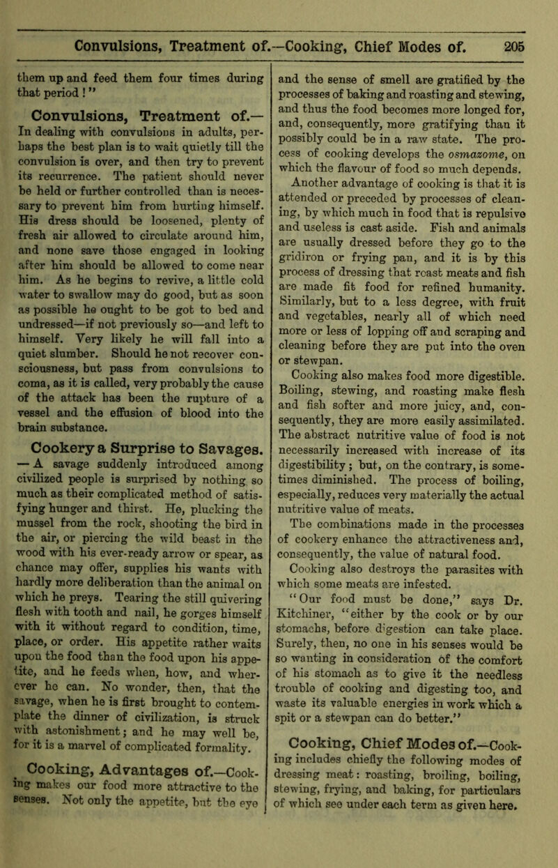 them up and feed them four times during that period! ” Convulsions, Treatment of.— In dealing with convulsions in adults, per- haps the best plan is to wait quietly till the convulsion is over, and then try to prevent its recurrence. The patient should never be held or further controlled than is neces- sary to prevent him from hurting himself. His dress should be loosened, plenty of fresh air allowed to circulate around him, and none save those engaged in looting after him should be allowed to come near him. As he begins to revive, a little cold water to swallow may do good, but as soon as possible he ought to be got to bed and undressed—if not previously so—and left to himself. Very likely he will fall into a quiet slumber. Should he not recover con- sciousness, but pass from convulsions to coma, as it is called, very probably the cause of the attack has been the rupture of a vessel and the effusion of blood into the brain substance. Cookery a Surprise to Savages. — A savage suddenly introduced among civilized people is surprised by nothing so much as their complicated method of satis- fying hunger and thirst. He, plucking the mussel from the rock, shooting the bird in the air, or piercing the wild beast in the wood with his ever-ready arrow or spear, as chance may offer, supplies his wants with hardly more deliberation than the animal on which he preys. Tearing the still quivering flesh with tooth and nail, he gorges himself with it without regard to condition, time, place, or order. His appetite lather waits upon the food than the food upon his appe- tite, and he feeds when, how, and wher- ever ho can. No wonder, then, that the savage, when he is first brought to contem- plate the dinner of civilization, is struck with astonishment; and he may well be, for it is a marvel of complicated formality. Cooking, Advantages of.—Cook- ing makes our food more attractive to the senses. Not only the appetite, but the eye and the sense of smell are gratified by the processes of baking and roasting and stewing, and thus the food becomes more longed for, and, consequently, more gratifying than it possibly could be in a raw state. The pro- cess of cooking develops the osmazome, on which the flavour of food so much depends. Another advantage of cooking is that it is attended or preceded by processes of clean- ing, by which much in food that is repulsive and useless is cast aside. Fish and animals are usually dressed before they go to the gridiron or frying pan, and it is by this process of dressing that roast meats and fish are made fit food for refined humanity. Similarly, but to a less degree, with fruit and vegetables, nearly all of which need more or less of lopping off and scraping and cleaning before they are put into the oven or stewpan. Cooking also makes food more digestible. Boiling, stewing, and roasting make flesh and fish softer and more juicy, and, con- sequently, they are more easily assimilated. The abstract nutritive value of food is not necessarily increased with increase of its digestibility ; but, on the contrary, is some- times diminished. The process of boiling, especially, reduces very materially the actual nutritive value of meats. The combinations made in the processes of cookery enhance the attractiveness and, consequently, the value of natural food. Cooking also destroys the parasites with which some meats are infested. “ Our food must be done,” says Dr. Kitcliiner, “either by the cook or by our stomachs, before digestion can take place. Surely, then, no one in his senses would be so wanting in consideration of the comfort of his stomach as to give it the needless trouble of cooking and digesting too, and waste its valuable energies in work which a spit or a stewpan can do better.” Cooking, Chief Modes of.—Cook- ing includes chiefly the following modes of dressing meat: roasting, broiling, boiling, stewing, frying, and baking, for particulars of which see under each term as given here.